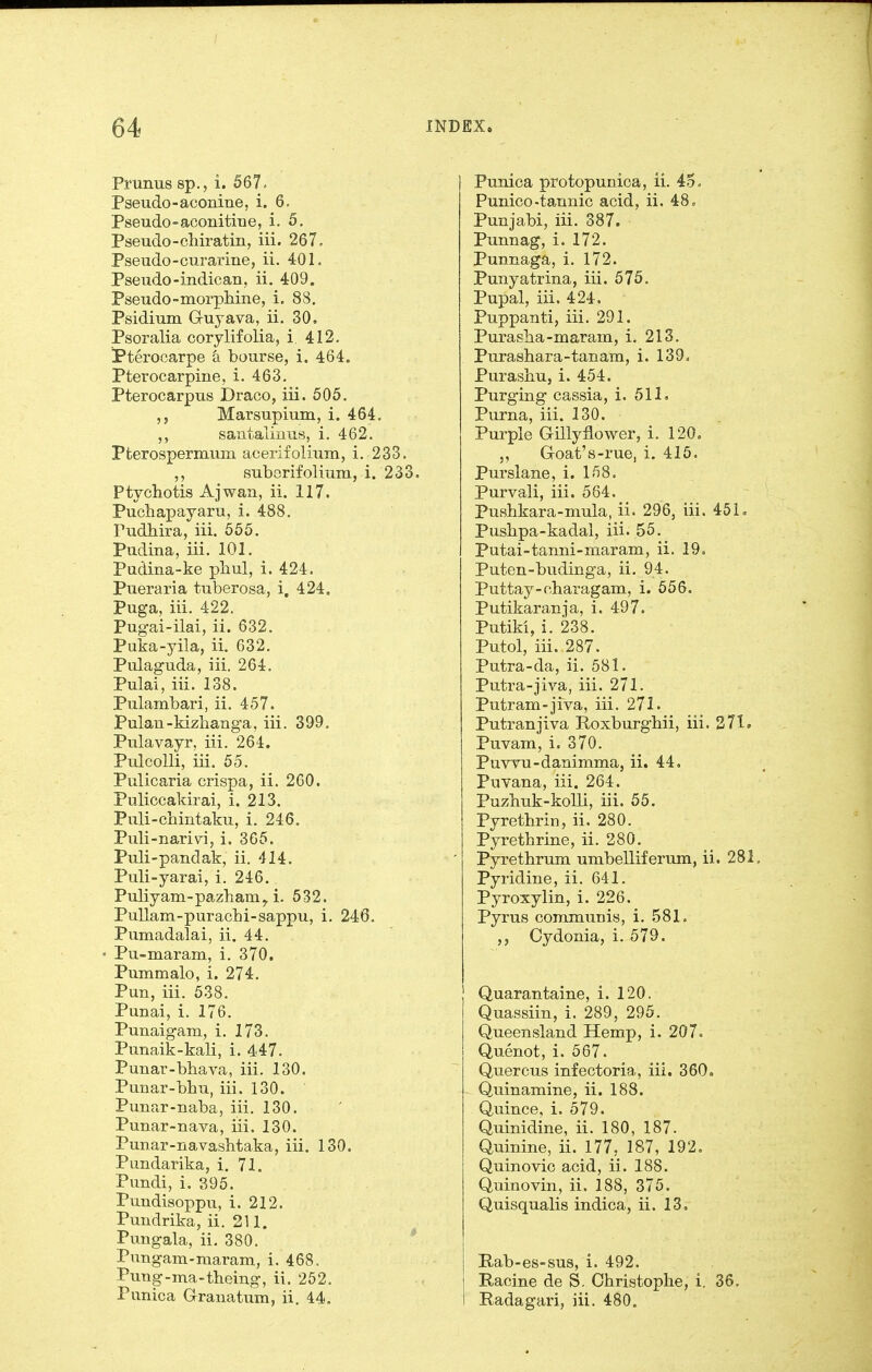 Prunus sp., i. 567. Pseudo-aconine, i. 6, Pseudo-aconitine, i. 5. Pseudo-chiratin, iii. 267. Pseiido-curarine, ii. 401. Pseudo-indican, ii. 409. Pseudo-morpliine, i. 88. Psidimn Grujava, ii. 30. Psoralia corylifolia, i. 412. Pterocarpe a bourse, i. 464. Pterocarpine, i. 463. Pterocarpiis Draco, iii. 505. Marsupium, i. 464. santalimis, i. 462. Pfcerospermum aceriiolium, i. 233. STibGrifolium, i. 233. Ptychotis Ajwaxi, ii. 117. Puchapayaru, i. 488. Pudhira, iii. 555. Pudina, iii. 101. Padina-ke phul, i. 424. Pueraria tuberosa, i, 424. Puga, iii. 422. Pugai-ilai, ii. 632. Puka-yila, ii. 632. Pulaguda, iii. 264. Pulai, iii. 138. Pulambari, ii. 457. Pulau-kizhanga, iii. 399, Pulavayr, iii. 264. PulcoUi, iii. 55. Pulicaria crispa, ii. 260. Puliccakirai, i. 213. Puli-chintaku, i. 246. Puli-nari\ri, i. 365. Puli-pandak, ii. 414. Puli-yarai, i. 246. Puliyam-pazham^ i. 532. PuUam-purachi-sappu, i. 246. Pumadalai, ii. 44. Pu-maram, i. 370. Pummalo, i. 274. Pun, iii. 538. Punai, i. 176. Punaigam, i. 173. Punaik-kali, i. 447. Punar-bhava, iii. 130. Punar-bhu, iii. 130. Punar-naba, iii. 130. Punar-nava, iii. 130. Punar-navashtaka, iii. 130. Pundarika, i. 71. Pundi, i. 395. Pundisoppu, i. 212. Pundrika, ii. 211. Pungala, ii, 380. * Pungam-maram, i. 468. Pung-ma-theing, ii. 252. Punica Grranatum, ii. 44. Punica protopunioa, ii. 45, Punico-tannic acid, ii. 48, Punjabi, iii. 387. Punnag, i. 172. Punnaga, i. 172. Punyatrina, iii. 575, Pupal, iii. 424. Puppanti, iii. 291. Purasha-maram, i. 213. Purasbara-tanam, i. 139. Purasbu, i. 454. Purging cassia, i. 511. Purna, iii. 130. Purple Gniyflower, i. 120. ,, Goat's-rue, i. 415. Purslane, i. 158. Purvali, iii. 564. Pusbkara-mula, ii. 296, iii. 45L Pushpa-kadal, iii. 55. Putai-tanni-maram, ii. 19. Puten-budinga, ii, 94. Puttay-charagam, i. 556. Putikaranja, i. 497. Putiki, i. 238. Putol, iii. 287. Putra-da, ii. 581. Putra-jiva, iii. 271. Putram-jiva, iii. 271. Putranjiva Roxburgbii, iii. 371. Puvam, i. 370. PuvTU-danimma, ii. 44. Puvana, iii. 264. Puzbuk-kolli, iii. 55. Pyrethrin, ii. 280. Pyrethrine, ii. 280. Pyrethrum umbelliferum, ii. 281 Pyridine, ii. 641. Pyroxylin, i. 226. Pyrus communis, i. 581. ,, Cydonia, i. 579. Quarantaine, i. 120. Quassiin, i. 289, 295. Queensland Hemp, i. 207. Quenot, i. 567. Quercus infectoria, iii. 360. Quinamine, ii. 188. Quince, i. 579. Quinidine, ii. 180, 187. Quinine, ii. 177, 187, 192, Quinovic acid, ii. 188. Quinovin, ii. 188, 375. Quisqualis indica, ii. 13, Rab-es-sus, i. 492. Racine de S. Christoplie, i. 36. Radagari, iii. 480.