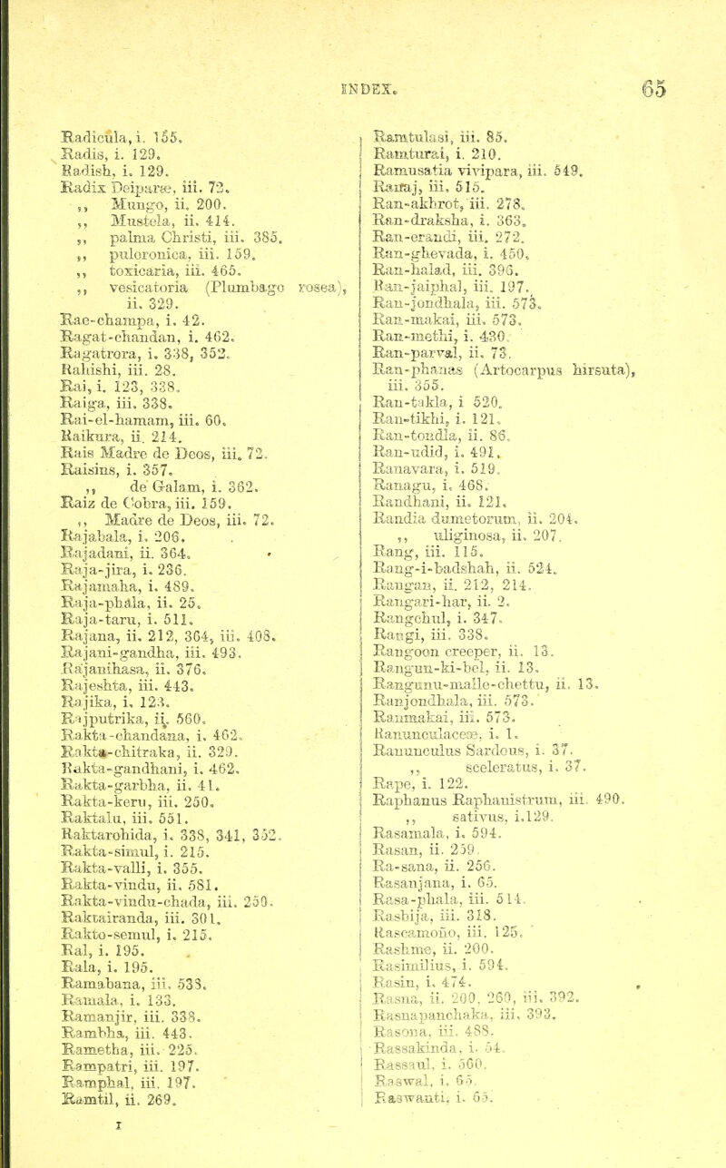 Hadicula, i. 1.56. Sadis, i. 129. Ea.disli, i. 129. Radis Deiparse, iii. 73. Mungo, ii 200. 5, Mustela, ii. 414. 5, palma Christi, iii. 385. s, piiloToiiica, iii. 169, tosicaria, iii. 465. vesicatoria (Plumbago TOsea), ii, 329. Rae-cliampa, i. 42. Ragat-chaiidan, i. 462. Ragatrora, i, 338, 353o Raliishi, iii. 28. Kai, i. 123, 338. Raig'a, iii. 338, B.ai-el-liamam, iii. 60. Haikura, ii. 214. Rais Madre de Deos, iii, 72. Raisins, i. 357. ,5 de Galam, i. 362. Kaiz de C-obra, iii. 159. 5, Madre de Deos, iii. 72. Rajabala, i, 206. B-ajadani, ii. 364. Raja-jira, i. 236. Rajaniaba, i. 489. Raja-pbala, ii. 25. Raj a-tarn, i. 511. Rajana, ii, 212, 364^ iii. 408. Sajani-gandha, iii. 493. jRajanihasa, ii. 376. Rajefsbta, iii. 443, liajika, i, 123. R-^jputrika, ii. 560. Kakta-oiiaiidaaa, i. 462. Kakta-cKitraka, ii. 329. Kakta-gandiiani, i. 462. Bakta-garblia, ii, 4L Rakta-kerii, iii. 250, Baktalu, iii. 651. Raktarobida, i. 338, 341, 352. Rakta-siniul, i. 215. Rakta-valli, i. 355. Rakta-vindu, ii. 581. R.akta-vindu-cbada, iii. 250. Raktairanda, iii. 301. Rakto-semulj i. 215, Kal, i. 195. Bala^ i, 195. Ramabaaa, iii. 538. Raiiiala, i. 133. Ramanjir, iii. 338, Rambha, iii. 443. Kametha, iii. 225. Bampatri, iii. 197. Bampbal, iii. 197. Kii.mtil, ii. 269. I Samtulasi, iii. 85. Ramtured, i. 210. Ramusatia vivipara, iii. 549. : Haifaj, iii. 616. Ran-akbrotj iii. 278„ Ran-draksba, i. 363, Ran-erandi, iii. 272. Ran-gbevada, i. 450. Ran-halad, iii. 395. Raii-Jaipba], iii. 197.^ Rau-jondkalaj iii. 573. Ran-makai, iii, 573. Ran-metbi, i. 430. Ran-parval, ii. 73, Ran-pbaiias (Artooarpus hirsuta), iii. 355. Rau-takla, i 520. Raivtikbij i. 12L Ean-fcondla, ii. 86.. Ran-udid, i. 491. Ranavara, i. 519, Ranagu, i. 468. Randbani, ii, 121, Randia dunietomm, ii. 204. ■ uliginosa, ii, 207. Rang, iii. 115. Rang-i-badsbah, ii. 524. Raugan, ii. 212, 214. Raiigari-barj ii. 2. Rangcbiilj i. 347. Rangi, iii, 338. RaBgoon creeper, ii. IS. Rangnn-ki-bei, ii. 13. RangHnu-maile-chettiij ii. 13. Ran J ondbala, iii. 5 73. Ranmafcai, iii. 573. Hanunculacess, i. I. Rauunculus Sardous, i. 37. sceleratus, i. 37. ; Rape,'i. 122. ' Rapbanus Rapbauistnim, iii. 490. ,, sativus, i,129. Rasamala, i, 594. Rasan, ii. 259. Ra-sana, ii. 256, Rasanjana, i. 65. Rasa-pbala, iii. 514. Rasbija, iii. 318, Rascamono, iii. 125. Rashme, ii. 200. Rasimilius, i. 594. B,asin, i, 474. , Rasua, ii. 200, 260, iii. 392. Rasnapaucbaka, iii. 393. Rasoiia, iii. 488. I Rassakinda, i. 54, I Rassaul. i. 560. ! Raawal, i. 65, 1 Eaawariti, i. 65. I