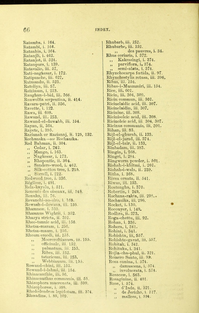 Batamba, i. 164„ Batambi, i. 164„ Batanbia, i. 364 c Ratanjli, 462. Eatenjot, ii. 524. B-atanpurs, i. l39o Ratavalio, iii. 57. Bati-nagkemr, i. 172. Satipanche, iii. 627. S-atmandu, ii. 523^ S-atoliya, iii, 57. Rattiasan, i. 213. Baug-baE-i-bid, iii. 366, E-auwolfia serpentina, ii. Hi. Ravara-patri, ii. 536, Ravette, i. 122. Rawa, iii. 608. Rawand, iii. 153. Rawand-el-daw«bb, iii, 364. Rayan, ii. 364. Rayete, i. 395. Razianah or KazianaJ, ii, 125, 132, Recbsnaka—see Rocbanika, Red Babman, ii. 304. Cedar, i. 242. „ Mango, i. 163. Nag-kesar, i. 172. 5, Rbapontic, ii. 304. Sanders-wood, i. 462. ,j Silk-cotton tree, i. 215. „ SorreU, i. 212. Redwood tree, i. 336, Reglisse, i. 491. Rela-kayalu, i. 511. Renouea des oiseanx, iii. I4S. Renuka, iii. 76. Revancbi-no-siro, i. 168. Rewa8b-i-de\raus, iii. 153. Rbamneee, i. 350. Rbamnus Wigbtii. i. 352. Rbazya stiicta, ii. 391, Rbeo-tannic acid, iii. 156. Rbetsa-maram, i. 25G. Rbetsa-maum, i. 256, Rbeum enaodi, iii, 155. ,5 Moorcroftianum, iii. 165, ,5 officinale, iii. 152, palmatiim, iii; 153. 5 5 Ribes, iii. 152. 5, tataricum, iii. 153. Webbianum, iii. 155. Rewand-chini, iii, 153. Rewand-i-labmi, iii. 154. Rbinacantbin, iii. 56. Rbinacantbus communis, iii. 55, Rbizopbora mucronata, iii. 599, Rbizophoreae, i. 598. Rbododendron lepidotum. iii, 374, Rboeadine, i. 88, 109, Rhubarb, iii. 152, Rbubarbej iii. 152. ,5 des panvres, i. 84o i Rbus coriaria, i. 372. Kakrasingi, i. 374. J, parvifiora, i. 374. semi-alfeta, i. 374. Rbyncbocarpa foetida, ii. 9T. Rbyncbostylis retusa, iii. 396, Ribas, iii, 154. Ribas-i-Mnammiri, iii, 154. Rice, iii. 60L Ricin, iii. 304, 309= Ricin commim, iii. 301. Ricinelaidic acid, iii. 307. Ricinelaidin, iii. 307, Ricinlne, iii, 308, Ricinisoleic acid, iii, 308. Ricinoleic acid, iii. 304, 307. Ricinus communia, iii. 301. Riban, iii. 83. Rijl-el-gburab, ii, 133, RijI-el-jarad, iii. 374, Rijl-el-tair, ii, 133. Rinbadam, iii. 383. Ringin, i, '3Q8. Ringri, i, 284. Ringworm powder, i. 501. Risbab-i-kbitmij i. 201. Risbab-i-wala, ii, 239, Ritba, i, 368. Rivea ornata, ii. 541, Riwas, iii. 153. Roatang-ba, i. 370, Robertin, i 249. Rocbana-rakta, iii. 295, • Rocbanika, iii. 296, Rocket, i, 130. Rocouyer, i. 149, Rodbra, ii, 373. Roga-chettu, iii. 92, Roban, i. 336. Rohera, i. 341, Robinij i. 341. Robisbta, iii. 557, Robishte-gavat, iii. a57„ Robitak, i. 341. Robituka, i. 341. Rojia-cba-phul, ii. 321, Romero Santo, iii- 93, Rosa canina, i. 574. 5, damascena, i. 674. involucrata, i. 574. Rosacese, i. 563, Rosaginine, ii. 401, Rose, i. 674. „ d'Inde, iL 321. 1 de Jericho, i. 117. ! ,^ malices, i, 594.
