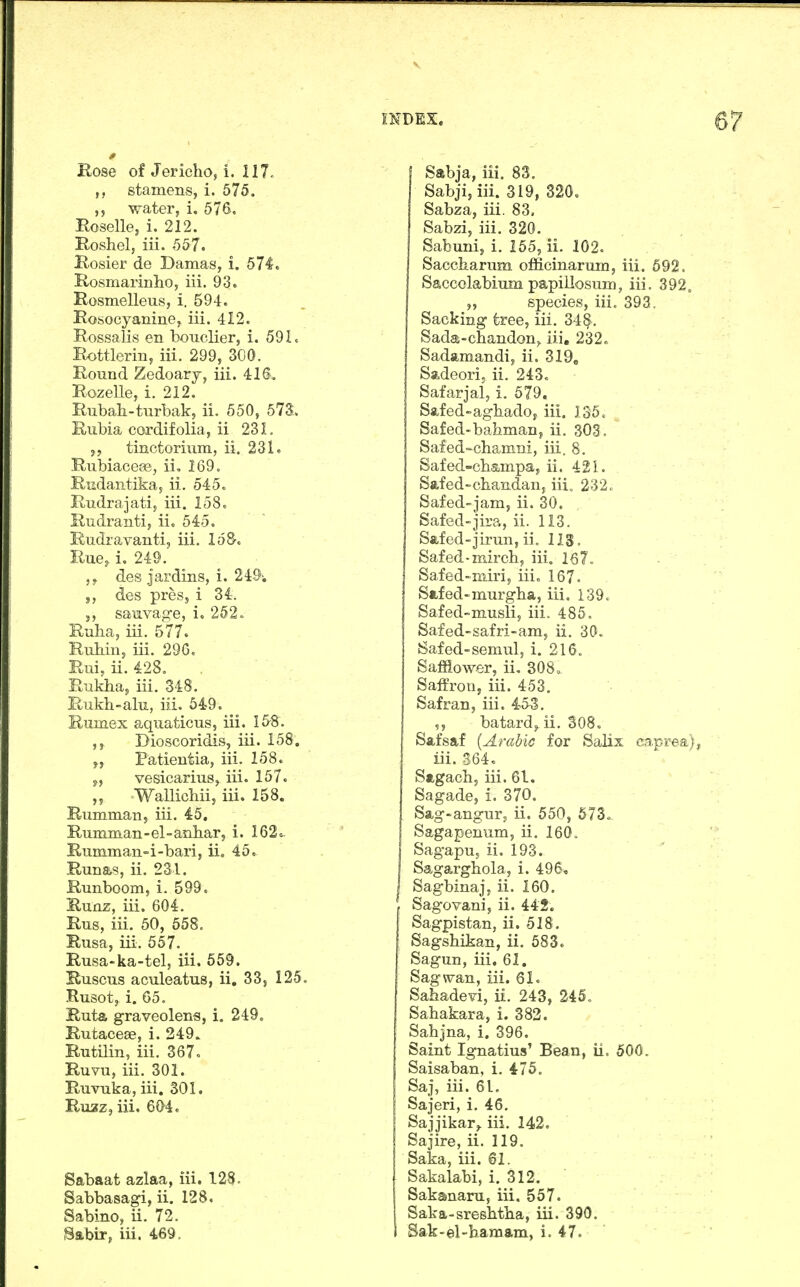 0 Bose of JerichOj i. 117- stamens, i. 575. ,5 water, i, 576, Roselle, i. 212. Roshel, iii. 557. Rosier de Damas, i. 571. Rosmarinlio, iii. 93. Rosmelleus, i. 594. Rosocyanine, iii. 412. Rossalis en bouclier, i. 591. Rottlerin, iii. 299, 300. Round Zedoarj, iii. 416'. Rozelle, i. 212. Rubah-turbak, ii. 550, 573. Rubia cordifolia, ii 231. J, tinctorium, ii. 231. Rubiacece, ii, 169. Rudantika, ii. 545. Rudrajati, iii. 158. Rudranti, ii. 545. Eudravanti, iii. loS. Rue, i. 249. ,5. des jardins, i. 249; J, des presj i 34. J, sauvag-e, i. 252» Ruba, iii. 577. Ruhin, iii. 29G. Rui, ii. 428. Rukhaj iii. 348. Rukb-alu, iii. 549. Ruinex aquaticus, iii. 1&8. Dioscoridis, iii. 158. Patientia, iii. 158. 5, vesicarius, iii. 157. Wallichiij iii. 158. Rumman, iii. 45, Rumman-el-anbar, i. 162.. Rumman=i-bari, ii. 45. Runas, ii. 231. Runboom, i. 599. Runz, iii. 604. Rus, iii. 50, 558. Rusa, iii. 557. Rusa-ka-tel, iii. 659. Ruscus aculeatus, ii, 33, 125, Rusot, i. 65. Ruta graveolena, i. 249. Rutacese, i. 249. Rutilin, iii. 367. Ruvu, iii. 301. Ruvuka, iii. 301. Ruzz, iii. 604. Sabaat azlaa, iii. 128. Sabbasagi, ii. 128. Sabine, U. 72. Sttbir, iii. 469, INDEX. 57 Sabja, iii. 83. Sabji, iii. 319, 820. Sabza, iii. 83. Sabzi, iii. 320. Sabuni, i. 155, ii. 102. Saccharum officinarum, iii. 692. Saccolabium papillosum, iii. 392, „ species, iii, 393. Sacking tree, iii. 34^. Sada-chandon^ iii. 232« Sadamandi, ii. 319, Sadeori, ii. 243. Safarjal, i. 579. Safed-agbadoj iii. 135. Safed-bahman^ ii. 303. Safed-chamni, iii. 8. Safed-champa, ii. 421. Safed-cbandan, iii, 232. Safed-jam, ii. 30. Safed-jira, ii. 113. Safed-jirun, ii. 113. Safed-mircb, iii. 16 7» Safed-miri, iii. 167. Safed-murgba, iii, 139. Safed-musli, iii. 485. Safed-safri-am, ii. 30. Bafed-semul, i. 216. Safflower, ii. 308o Saffron, iii, 453. Safran, iii, 453. batard^ ii. 308. Safsaf {Arabic for Salix caprea}, iii. 364. Sagach, iii. 61. Sagade, i. 370. Sag-angur, ii. 550, 673. Sagapenum, ii. 160. ISagapu, ii. 193. Sagarghola, i. 496, Sagbinajs ii. 160. . Sagovani, ii. 442. Sagpistan, ii. 518. Sagshikan, ii. 583. Sagun, iii. 61. ' Sag wan, iii. 61. Sahadevi, ii. 243, 245. Sahakara, i. 383. Sabjna, i. 396. Saint Ignatius' Bean, ii. 500. Saisaban, i. 475. SaJ, iii. 61. Sajeri, i. 46. Sajjikar,. iii. 142. Sajire, ii. 119. Saka, iii. 61. Sakalabi, i. 312. Sakanaru, iii. 557. Saka-sresbtba, iii. 390. Sak-el-hamam, i. 47.
