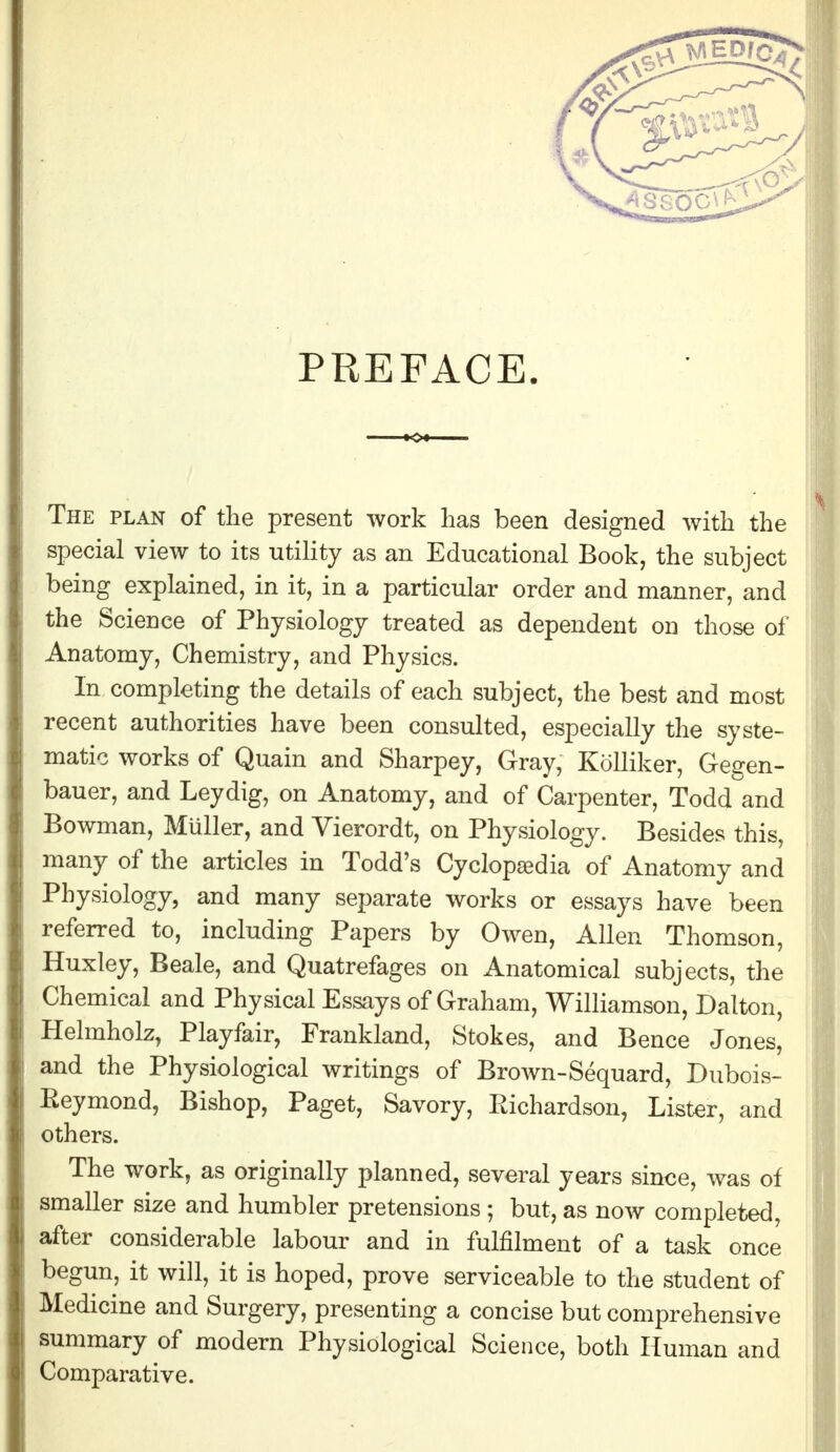 PREFACE. The plan of the present work has been designed with the special view to its utility as an Educational Book, the subject being explained, in it, in a particular order and manner, and the Science of Physiology treated as dependent on those of Anatomy, Chemistry, and Physics. In completing the details of each subject, the best and most recent authorities have been consulted, especially the syste- matic works of Quain and Sharpey, Gray, Kolliker, Gegen- bauer, and Leydig, on Anatomy, and of Carpenter, Todd and Bowman, MUller, and Vierordt, on Physiology. Besides this, many of the articles in Todd's Cyclopaedia of Anatomy and Physiology, and many separate works or essays have been referred to, including Papers by Owen, Allen Thomson, Huxley, Beale, and Quatrefages on Anatomical subjects, the Chemical and Physical Essays of Graham, Williamson, Dalton, Helmholz, Playfair, Frankland, Stokes, and Bence Jones, and the Physiological writings of Brown-Sequard, Dubois- Eeymond, Bishop, Paget, Savory, Eichardson, Lister, and others. The work, as originally planned, several years since, was of smaller size and humbler pretensions ; but, as now completed, after considerable labour and in fulfilment of a task once begun, it will, it is hoped, prove serviceable to the student of Medicine and Surgery, presenting a concise but comprehensive summary of modern Physiological Science, both Human and Comparative.