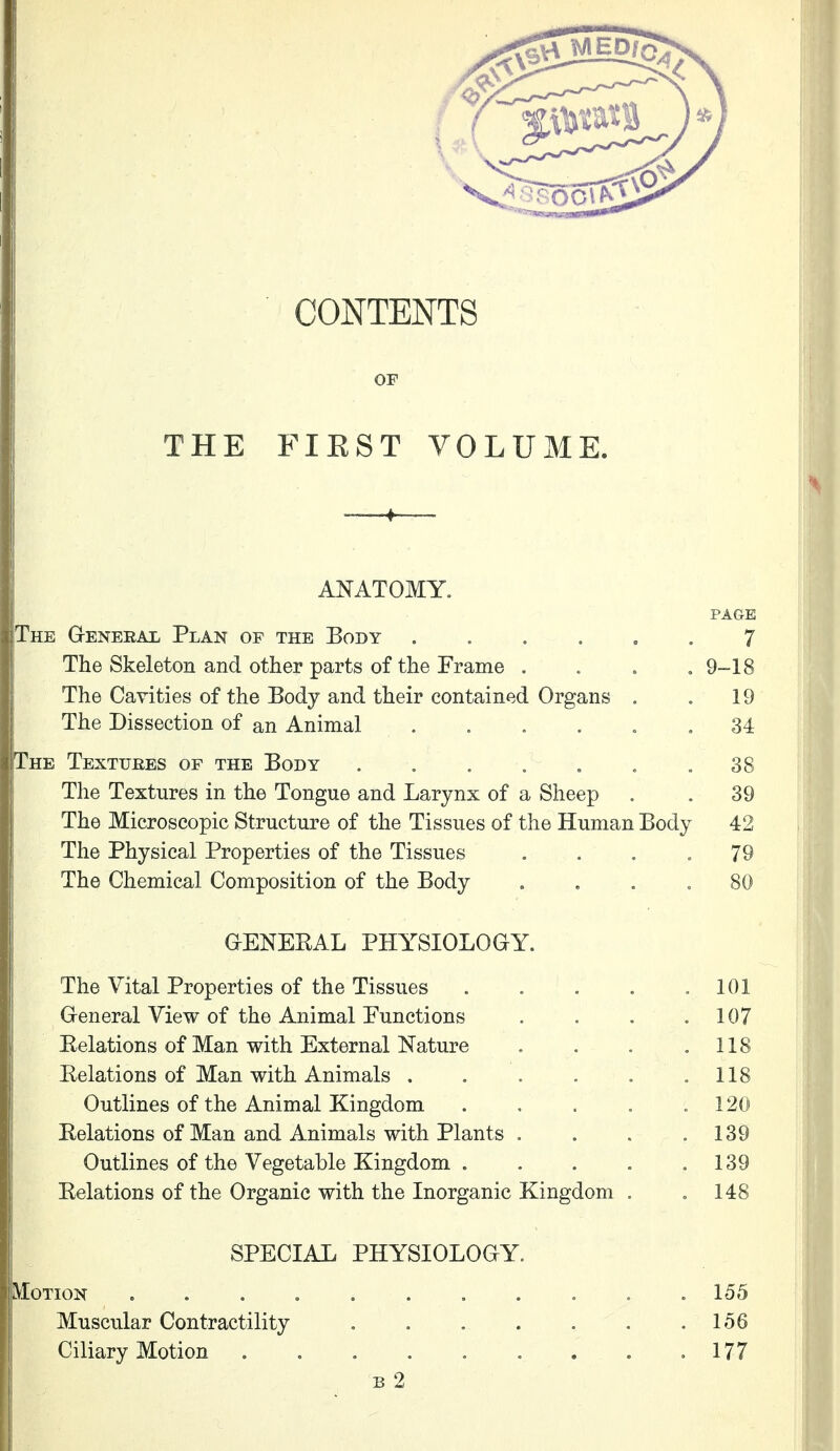 CONTENTS OF THE FIEST VOLUME. ANATOMY. PAGE The General Plan of the Body ...... 7 The Skeleton and other parts of the Frame .... 9-18 The Cavities of the Body and their contained Organs . . 19 The Dissection of an Animal ...... 34 The Texttjbes of the Body . . . . . . .38 The Textures in the Tongue and Larynx of a Sheep . . 39 The Microscopic Structure of the Tissues of the Human Body 42 The Physical Properties of the Tissues .... 79 J The Chemical Composition of the Body .... 80 I GENEKAL PHYSIOLOGY. The Vital Properties of the Tissues . . . . .101 General View of the Animal Functions . . . .107 Eelations of Man with External Nature . . . .118 Relations of Man with Animals . . . . . . 118 Outlines of the Animal Kingdom . . . . .120 Eelations of Man and Animals with Plants . . . .139 ! Outlines of the Vegetable Kingdom . . . . .139 Eelations of the Organic with the Inorganic Kingdom . .148 SPECIAL PHYSIOLOGY. Motion ........... 155 Muscular Contractility , . . . . . .156 I Ciliary Motion . . 177