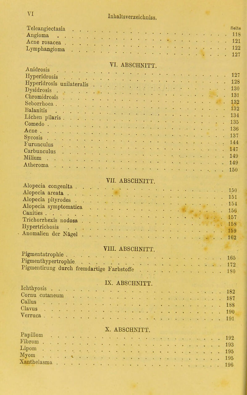 Inhaltsverzeichniss. Teleangiectasia .... ßeite Angioma H8 Acne rosacea -.121 Lymphangioma . . 122 127 . .A . VI. ABSCHNITT. Amdrosis .... Hyperidrosis  ' 127 Hyperidrosis unilateralis 128 Dysidrosis '■ *3^ Chromidrosis 131 Seborrhoea .... *32 Balanitis 132 Liehen pilaris 134 Comedo 135 Acne 13*> Sycosis 13~ Furunculus : 144 Carbunculus . . 14' Milium ' ' * •-149 Atheroma ... 149 . . . 150 VII. ABSCHNITT. Alopecia congenita Alopecia areata Alopecia pityrodes Alopecia symptomatica ... !-f Canities .... * e • • • • 156 *■ a e** Trichorrhexis nodosa Hypertrichosis 1SiQ - Anomalien der Nägel '••••■••I 0<£ V1H. ABSCHNITT. Pigmentatrophie lg Pigmenthypertrophie 172 Pigmentirung durch fremdartige Farbstoffe .' . . . . . . . . . . iso . IX. ABSCHNITT. Ichthyosis lg2 Cornu cutaneum ' lg7 Callus 188 CJavus .......... 190 Verruca 191 X. ABSCHNITT. Papillom 192 ™rom .' .' ' . . . 193 iip0m• • • 195 Myom .... * 195 Xanthelasma 19g