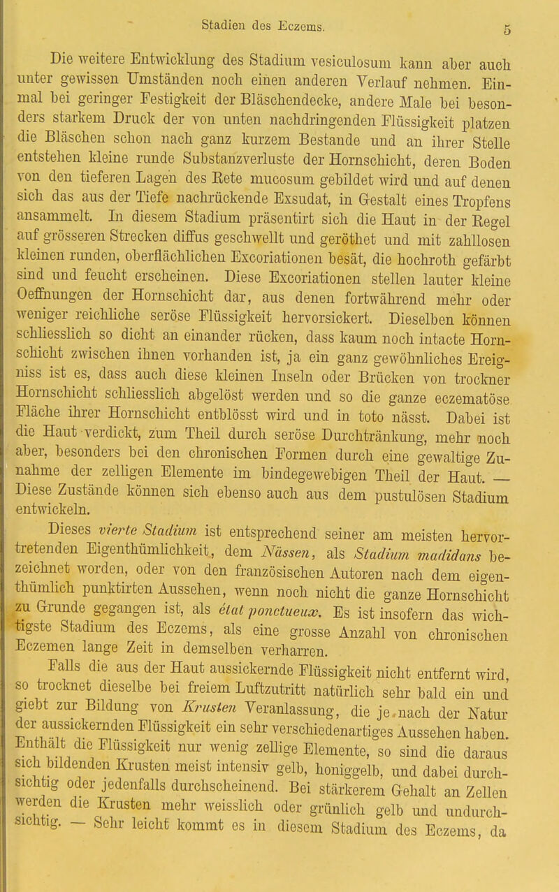 Die weitere Entwicklung des Stadium vesiculosum kann aber aucli unter gewissen Umständen noch einen anderen Verlauf nehmen. Ein- mal bei geringer Festigkeit der Bläschendecke, andere Male bei beson- ders starkem Druck der von unten nachdringenden Flüssigkeit platzen die Bläschen schon nach ganz kurzem Bestände und an ihrer Stelle entstehen kleine runde Substanzverluste der Hornschicht, deren Boden von den tieferen Lagen des Kete mucosum gebildet wird und auf denen sich das aus der Tiefe nachrückende Exsudat, in Gestalt eines Tropfens ansammelt. In diesem Stadium präsentirt sich die Haut in der Regel auf grösseren Strecken diffus geschwellt und geröthet und mit zahllosen kleinen runden, oberflächlichen Excoriationen besät, die hochroth gefärbt sind und feucht erscheinen. Diese Excoriationen stellen lauter kleine Oemiungen der Hornschicht dar, aus denen fortwährend mehr oder weniger reichliche seröse Flüssigkeit hervorsickert. Dieselben können schliesslich so dicht an einander rücken, dass kaum noch intacte Horn- schicht zwischen ihnen vorhanden ist, ja ein ganz gewöhnliches Ereig- niss ist es, dass auch diese kleinen Inseln oder Brücken von trockner Hornschicht schliesslich abgelöst werden und so die ganze eczematöse Fläche ihrer Hornschicht entblösst wird und in toto nässt. Dabei ist die Haut verdickt, zürn Theil durch seröse Durchtränkung, mehr noch aber, besonders bei den chronischen Formen durch eine gewaltige Zu- nahme der zelligen Elemente im bindegewebigen Theil der Haut. — Diese Zustände können sich ebenso auch aus dem pustulösen Stadium entwickeln. Dieses vierte Stadium ist entsprechend seiner am meisten hervor- tretenden Eigenthümlichkeit, dem Nässen, als Stadium madidans be- zeichnet worden, oder von den französischen Autoren nach dem eigen- tümlich punktirten Aussehen, wenn noch nicht die ganze Hornschicht zu Grunde gegangen ist, als etat ponctueucc. Es ist insofern das wich- tigste Stadium des Eczems, als eine grosse Anzahl von chronischen Eczemen lange Zeit in demselben verharren. Falls die aus der Haut aussickernde Flüssigkeit nicht entfernt wird so trocknet dieselbe bei freiem Luftzutritt natürlich sehr bald ein und giebt zur Bildung von Krusten Veranlassung, die je,nach der Natur der aussickernden Flüssigkeit ein sehr verschiedenartiges Aussehen haben. Enthalt die Flüssigkeit nur wenig zellige Elemente, so sind die daraus sich bildenden Krusten meist intensiv gelb, honiggelb, und dabei durch- sichtig oder jedenfalls durchscheinend. Bei stärkerem Gehalt an Zellen werden die Krusten mehr weisslich oder grünlich gelb und undurch- sichtig. - Sehr leicht kommt es in diesem Stadium des Eczems, da