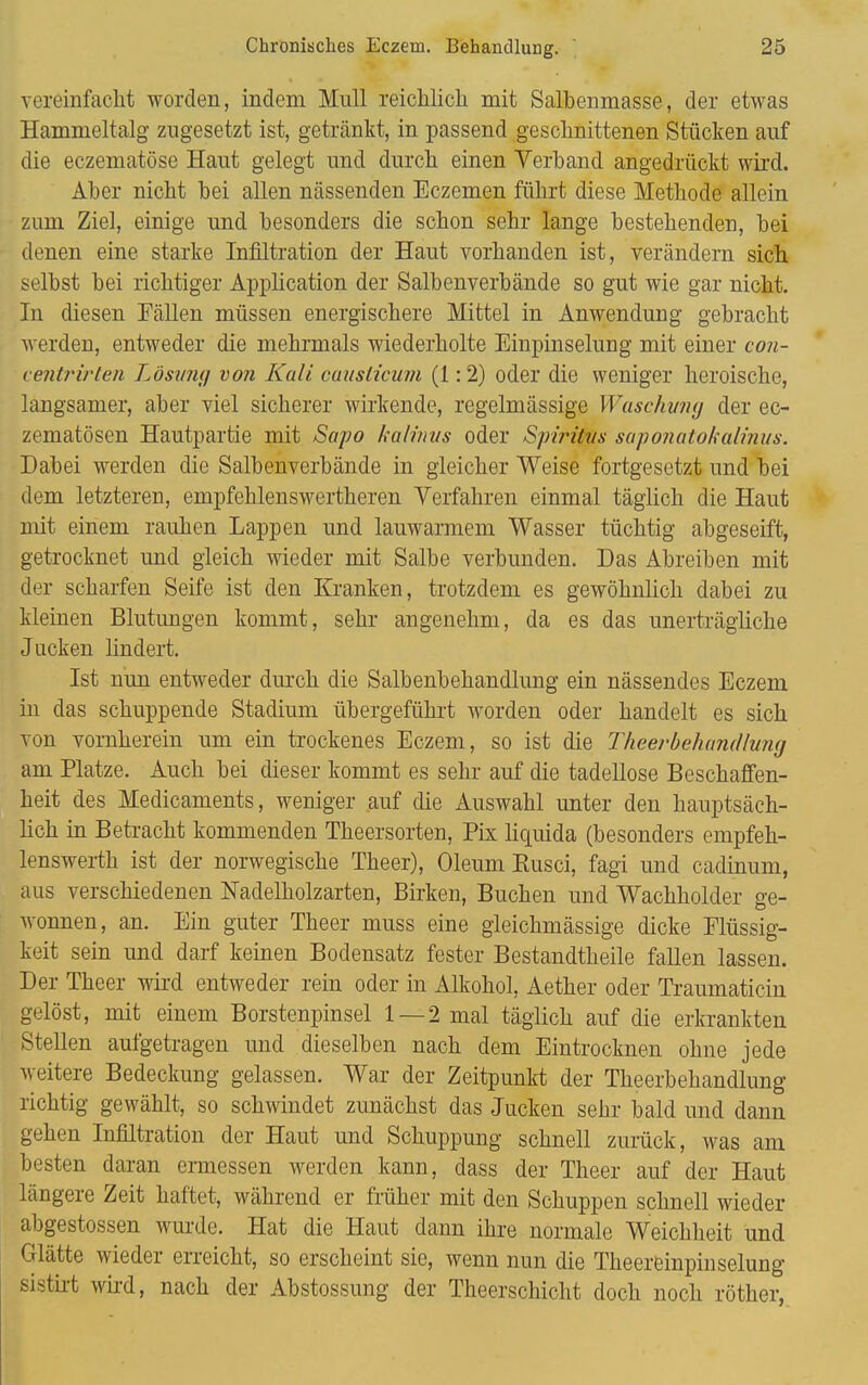 vereinfacht worden, indem Mull reichlich mit Salbenmasse, der etwas Hammeltalg zugesetzt ist, getränkt, in passend geschnittenen Stücken auf die eczematöse Haut gelegt und durch einen Verband angedrückt wird. Aber nicht bei allen nässenden Eczemen führt diese Methode allein zum Ziel, einige und besonders die schon sehr lange bestehenden, bei denen eine starke Infiltration der Haut vorhanden ist, verändern sich selbst bei richtiger Application der Salbenverbände so gut wie gar nicht. In diesen Fällen müssen energischere Mittel in Anwendung gebracht werden, entweder die mehrmals wiederholte Einpinselung mit einer con- centrirten Lösvng von Kall causticum (1:2) oder die weniger heroische, langsamer, aber viel sicherer wirkende, regelmässige Waschvng der ec- zematösen Hautpartie mit Sapo kalimis oder Spiritus saponatokalinus. Dabei werden die Salbenverbände in gleicher Weise fortgesetzt und bei dem letzteren, empfehlenswertheren Verfahren einmal täglich die Haut mit einem rauhen Lappen und lauwarmem Wasser tüchtig abgeseift, getrocknet und gleich wieder mit Salbe verbunden. Das Abreiben mit der scharfen Seife ist den Kranken, trotzdem es gewöhnlich dabei zu kleinen Blutungen kommt, sehr angenehm, da es das unerträgliche Jucken lindert. Ist nun entweder durch die Salbenbehandlung ein nässendes Eczem in das schuppende Stadium übergeführt worden oder handelt es sich von vornherein um ein trockenes Eczem, so ist die Theerbehandlung am Platze. Auch bei dieser kommt es sehr auf die tadellose Beschaffen- heit des Medicaments, weniger auf die Auswahl unter den hauptsäch- lich in Betracht kommenden Theersorten, Pix liquida (besonders empfeh- lenswerth ist der norwegische Theer), Oleum Eusci, fagi und cadinum, aus verschiedenen Nadelholzarten, Birken, Buchen und Wachholder ge- wonnen, an. Ein guter Theer muss eine gleichmässige dicke Flüssig- keit sein und darf keinen Bodensatz fester Bestandtheile fallen lassen. Der Theer wird entweder rein oder in Alkohol, Aether oder Traumaticin gelöst, mit einem Borstenpinsel 1 — 2 mal täglich auf die erkrankten Stellen aufgetragen und dieselben nach dem Eintrocknen ohne jede weitere Bedeckung gelassen. War der Zeitpunkt der Theerbehandlung richtig gewählt, so schwindet zunächst das Jucken sehr bald und dann gehen Infiltration der Haut und Schuppung schnell zurück, was am besten daran ermessen werden kann, dass der Theer auf der Haut längere Zeit haftet, während er früher mit den Schuppen schnell wieder abgestossen wurde. Hat die Haut dann ihre normale Weichheit und Glätte wieder erreicht, so erscheint sie, wenn nun die Theereinpinselung sistixt wird, nach der Abstossung der Theerschicht doch noch röther,