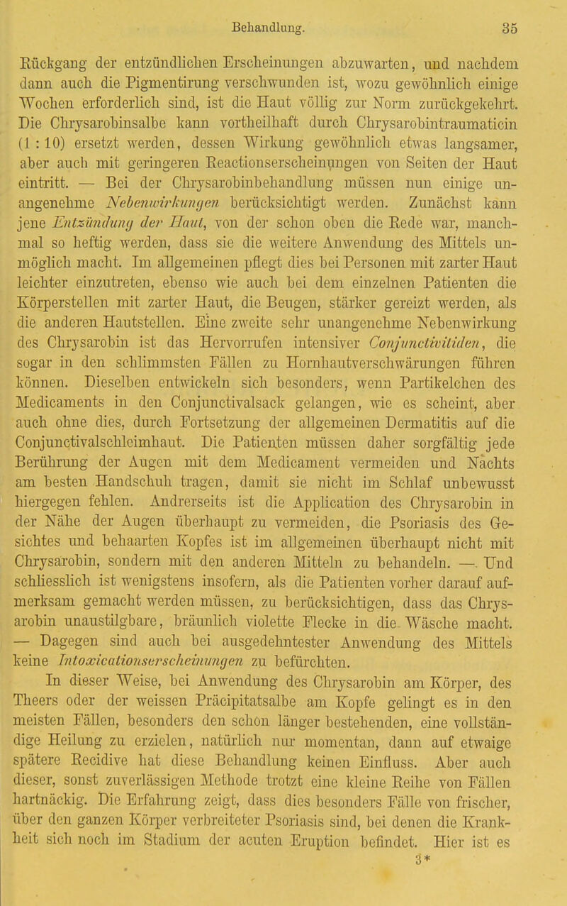 Rückgang der entzündlichen Erscheinungen abzuwarten, und nachdem dann auch die Pigmentirung verschwunden ist, wozu gewöhnlich einige Wochen erforderlich sind, ist die Haut völlig zur Norm zurückgekehrt. Die Chrysarohinsalbe kann vorteilhaft durch Chrysarobintraumaticin (1 :10) ersetzt werden, dessen Wirkung gewöhnlich etwas langsamer, aber auch mit geringeren Reactionserscheinungen von Seiten der Haut eintritt. — Bei der Chrysarobinbehandlung müssen nun einige un- angenehme Nebenwirkungen berücksichtigt werden. Zunächst kann jene Entzündung der Hanl, von de]1 schon oben die Rede war, manch- mal so heftig werden, dass sie die weitere Anwendung des Mittels un- möglich macht. Im allgemeinen pflegt dies bei Personen mit zarter Haut leichter einzutreten, ebenso wie auch bei dem einzelnen Patienten die Körperstellen mit zarter Haut, die Beugen, stärker gereizt werden, als die anderen Hautstellen. Eine zweite sehr unangenehme Nebenwirkung des Chrysarobin ist das Hervorrufen intensiver Conjunctivitiden, die sogar in den schlimmsten Fällen zu Hornhautverschwärungen führen können. Dieselben entwickeln sich besonders, wenn Partikelchen des Medicaments in den Conjunctivalsack gelangen, wie es scheint, aber auch ohne dies, durch Fortsetzung der allgemeinen Dermatitis auf die Conjunctivalschleimhaut. Die Patienten müssen daher sorgfältig jede Berührung der Augen mit dem Medicament vermeiden und Nachts am besten Handschuh tragen, damit sie nicht im Schlaf unbewusst hiergegen fehlen. Andrerseits ist die Application des Chrysarobin in der Nähe der Augen überhaupt zu vermeiden, die Psoriasis des Ge- sichtes und behaarten Kopfes ist im allgemeinen überhaupt nicht mit Chrysarobin, sondern mit den anderen Mitteln zu behandeln. —. Und schliesslich ist wenigstens insofern, als die Patienten vorher darauf auf- merksam gemacht werden müssen, zu berücksichtigen, dass das Chrys- arobin unaustilgbare, bräunlich violette Flecke in die Wäsche macht. — Dagegen sind auch bei ausgedehntester Anwendung des Mittels keine Intoxicationserscheinungen zu befürchten. In dieser Weise, bei Anwendung des Chrysarobin am Körper, des Theers oder der weissen Präcipitatsalbe am Kopfe gelingt es in den meisten Fällen, besonders den schon länger bestehenden, eine vollstän- dige Heilung zu erzielen, natürlich nur momentan, dann auf etwaige spätere Recidive hat diese Behandlung keinen Einfluss. Aber auch dieser, sonst zuverlässigen Methode trotzt eine kleine Reihe von Fällen hartnäckig. Die Erfahrung zeigt, dass dies besonders Fälle von frischer, über den ganzen Körper verbreiteter Psoriasis sind, bei denen die Krank- heit sich noch im Stadium der acuten Eruption befindet. Hier ist es 3*