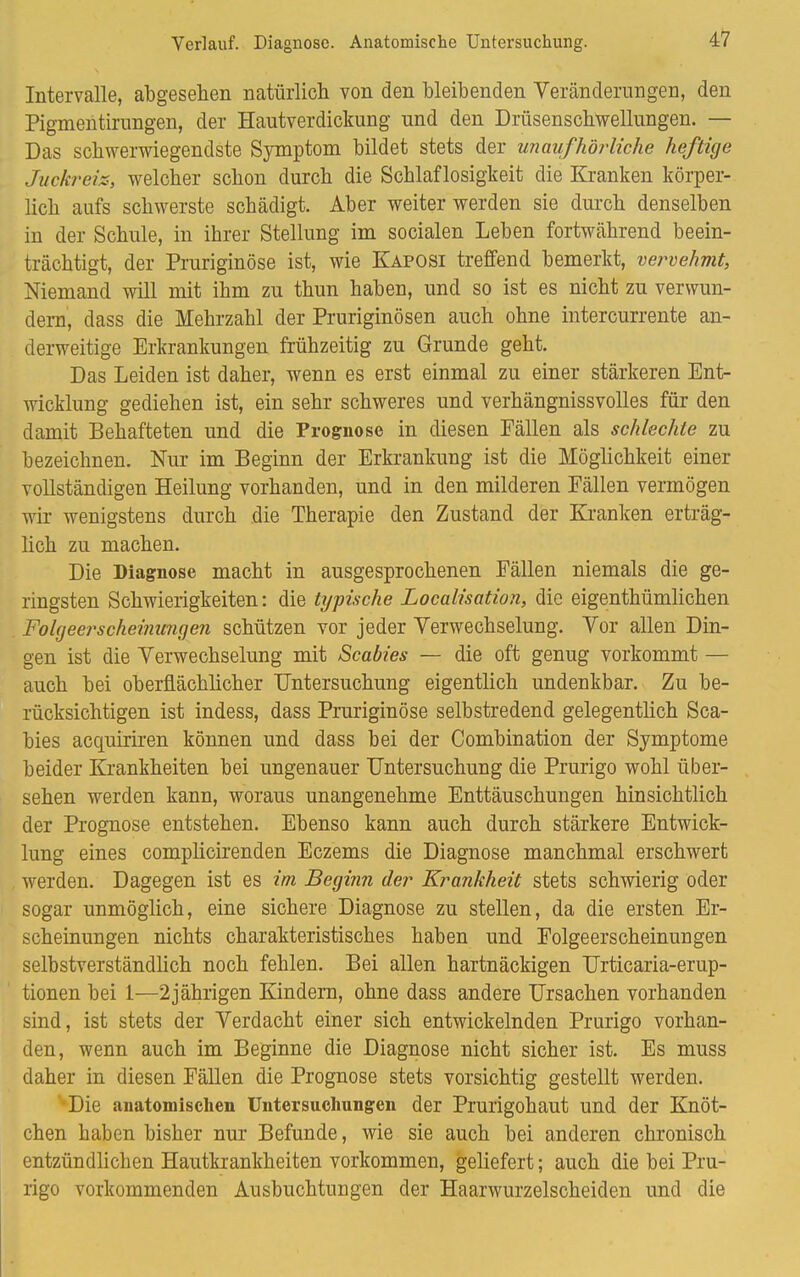 Verlauf. Diagnose. Anatomische Untersuchung. Intervalle, abgesehen natürlich von den bleibenden Veränderungen, den Pigmentirimgen, der Hautverdickung und den Drüsenschwellungen. — Das schwerwiegendste Symptom bildet stets der unaufhörliche heftige Juckreiz-, welcher schon durch die Schlaflosigkeit die Kranken körper- lich aufs schwerste schädigt. Aber weiter werden sie durch denselben in der Schule, in ihrer Stellung im socialen Leben fortwährend beein- trächtigt, der Pruriginöse ist, wie Kaposi treffend bemerkt, vervehmt, Niemand will mit ihm zu thun haben, und so ist es nicht zu verwun- dern, dass die Mehrzahl der Pruriginösen auch ohne intercurrente an- derweitige Erkrankungen frühzeitig zu Grunde geht. Das Leiden ist daher, wenn es erst einmal zu einer stärkeren Ent- wicklung gediehen ist, ein sehr schweres und verhängnissvolles für den damit Behafteten und die Prognose in diesen Fällen als schlechte zu bezeichnen. Nur im Beginn der Erkrankung ist die Möglichkeit einer vollständigen Heilung vorhanden, und in den milderen Fällen vermögen wir wenigstens durch die Therapie den Zustand der Kranken erträg- lich zu machen. Die Diagnose macht in ausgesprochenen Fällen niemals die ge- ringsten Schwierigkeiten: die typische Localisation, die eigenthümlichen Folgeerscheinungen schützen vor jeder Verwechselung. Vor allen Din- gen ist die Verwechselung mit Scabies — die oft genug vorkommt — auch bei oberflächlicher Untersuchung eigentlich undenkbar. Zu be- rücksichtigen ist indess, dass Pruriginöse selbstredend gelegentlich Sca- bies acquiriren können und dass bei der Combination der Symptome beider Krankheiten bei ungenauer Untersuchung die Prurigo wohl über- sehen werden kann, woraus unangenehme Enttäuschungen hinsichtlich der Prognose entstehen. Ebenso kann auch durch stärkere Entwick- lung eines complicirenden Eczems die Diagnose manchmal erschwert werden. Dagegen ist es im Beginn der Krankheit stets schwierig oder sogar unmöglich, eine sichere Diagnose zu stellen, da die ersten Er- scheinungen nichts charakteristisches haben und Folgeerscheinungen selbstverständlich noch fehlen. Bei allen hartnäckigen Urticaria-erup- tionen bei 1—2jährigen Kindern, ohne dass andere Ursachen vorhanden sind, ist stets der Verdacht einer sich entwickelnden Prurigo vorhan- den, wenn auch im Beginne die Diagnose nicht sicher ist. Es muss daher in diesen Fällen die Prognose stets vorsichtig gestellt werden. Die anatomischen Untersuchungen der Prurigohaut und der Knöt- chen haben bisher nur Befunde, wie sie auch bei anderen chronisch entzündlichen Hautkrankheiten vorkommen, geliefert; auch die bei Pru- rigo vorkommenden Ausbuchtungen der Haarwurzelscheiden und die