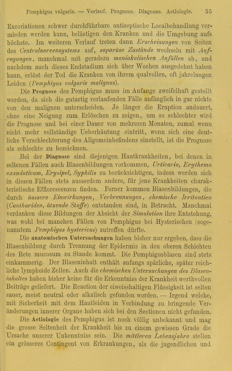 Excoriationen schwer durchführbare antiseptische Localbehandlung ver- mieden werden kann, heiästigen den Kranken und die Umgehung aufs höchste. Im weiteren Verlauf treten dann Erscheinungen von Seiten des Centrainervensystems auf, soporöse Zustände wechseln mit Auf- regungen, manchmal mit geradezu majiiakalisch.cn Anfällen ah, und nachdem auch dieses Endstadium sich über Wochen ausgedehnt haben kann, erlöst der Tod die Kranken von ihrem qualvollen, oft jahrelangen Leiden {Pemphigus vulgaris malignus). Die Prognose des Pemphigus muss im Anfange zweifelhaft gestellt werden, da sich die gutartig verlaufenden Fälle anfänglich in gar nichts von den malignen unterscheiden. Je länger die Eruption andauert, ohne eine Neigung zum Erlöschen zu zeigen, um so schlechter wird die Prognose und hei einer Dauer von mehreren Monaten, zumal wenn nicht mehr vollständige Ueberhäutung eintritt, wenn sich eine deut- liche Verschlechterung des Allgemeinbefindens einstellt, ist die Prognose als schlechte zu bezeichnen. Bei der Diagnose sind diejenigen Hautkrankheiten, bei denen in seltenen Fällen auch Blasenbildungen vorkommen, Urticaria, Erythema exsudativum, Erysipel, Syphilis zu berücksichtigen, indess werden sich in diesen Eällen stets ausserdem andere, für jene Krankheiten charak- teristische Effiorescenzen finden. Ferner kommen Blasenbildungen, die durch äussere Einwirkungen, Verbrennungen, chemische Irrituntien {Canlhariden, ätzende Stoffe) entstanden sind, in Betracht. Manchmal verdanken diese Bildungen der Absicht der Simulation ihre Entstehung, was wohl bei manchen Fällen von Pemphigus bei Hysterischen (soge- nanntem Pemphigus hyslericus) zutreffen dürfte. Die anatomischen Untersuchungen haben bisher nur ergeben, dass die Blasenbildung durch Trennung der Epidermis in den oberen Schichten des Bete mucosum zu Stande kommt. Die Pemphigusblasen sind stets einkammerig. Der Blaseninhalt enthält anfangs spärliche, später reich- liche lymphoide Zellen. Auch die chemischen Untersuchungen des Blasen- inhultes haben bisher keine für die Erkenntniss der Krankheit werthvollen Beiträge geliefert. Die Reaction der eiweisshaltigen Flüssigkeit ist selten sauer, meist neutral oder alkalisch gefunden worden. — Irgend welche, mit Sicherheit mit dem Hautleiden in Verbindung zu bringende Ver- änderungen innerer Organe haben sich bei den Sectionen nicht gefunden. Die Aetiologie des Pemphigus ist noch völlig unbekannt und mag die grosse Seltenheit der Krankheit bis zu einem gewissen Grade die Ursache unserer Unkenntniss sein. Die mittleren Lebensjahre stellen ein grösseres Contingent von Erkrankungen, als die jugendlichen und