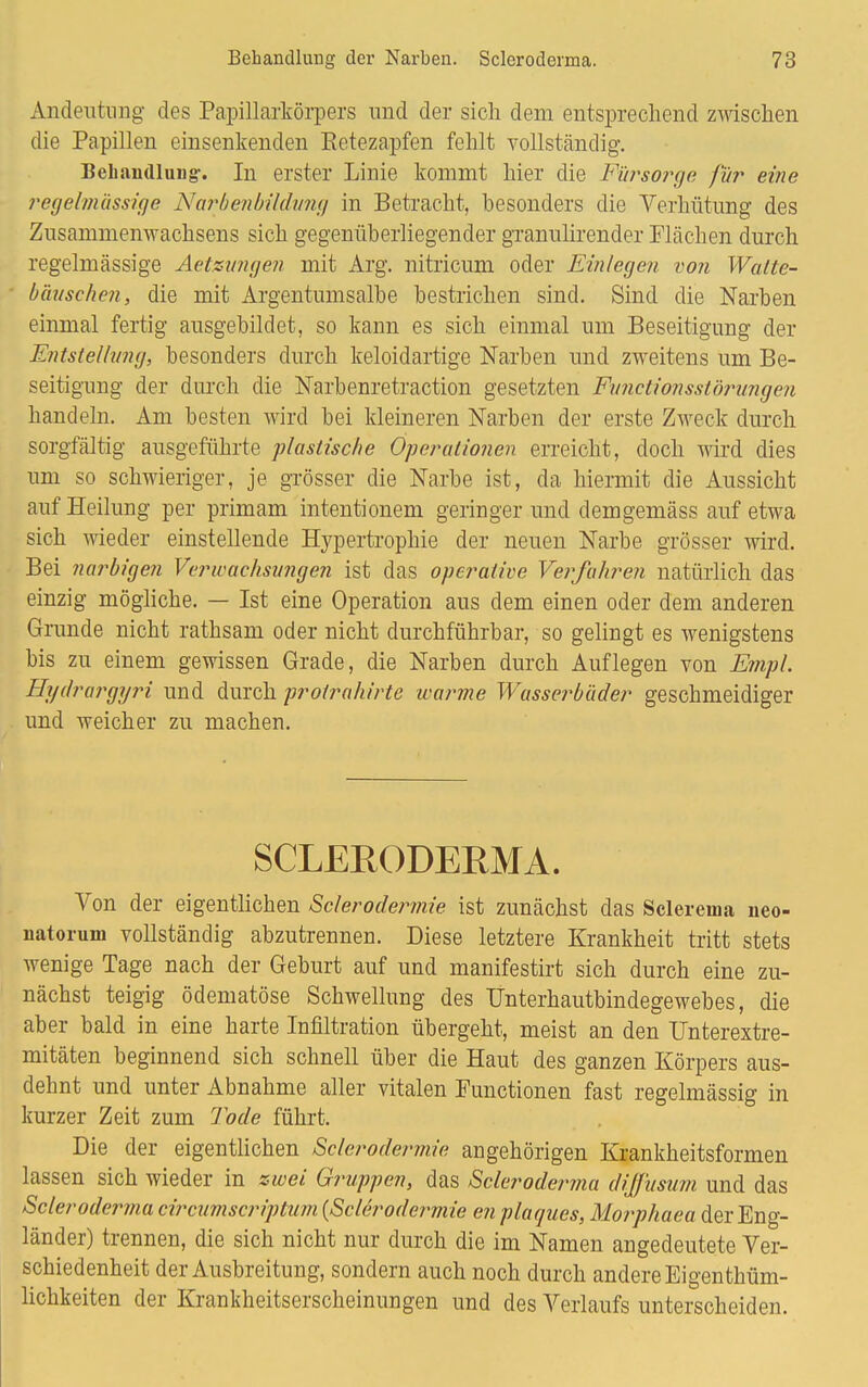 Andeutung des Papillarkörpers und der sich dem entsprechend zwischen die Papillen einsenkenden Betezapfen fehlt vollständig. Behandlung. In erster Linie kommt hier die Fürsorge für eine regelmässige Narbenbildvng in Betracht, besonders die Verhütung des Zusammenwachsens sich gegenüberliegender granulirender Flächen durch regelmässige Aetxungen mit Arg. nitricum oder Einlegen von Watte- bäuschen, die mit Argentumsalbe bestrichen sind. Sind die Narben einmal fertig ausgebildet, so kann es sich einmal um Beseitigung der Entstellung, besonders durch keloidartige Narben und zweitens um Be- seitigung der durch die Narbenretraction gesetzten Functionsstörungen handeln. Am besten wird bei kleineren Narben der erste Zweck durch sorgfältig ausgeführte plastische Operationen erreicht, doch wird dies um so schwieriger, je grösser die Narbe ist, da hiermit die Aussicht auf Heilung per primam intentionem geringer und demgemäss auf etwa sich wieder einstellende Hypertrophie der neuen Narbe grösser wird. Bei narbigen Verwachsungen ist das operative Verfahren natürlich das einzig mögliche. — Ist eine Operation aus dem einen oder dem anderen Grunde nicht rathsam oder nicht durchführbar, so gelingt es wenigstens bis zu einem gewissen Grade, die Narben durch Auflegen von Empl. Hydrargyri und durch protrahirte warme Wasserbäder geschmeidiger und weicher zu machen. SCLERODERMA. Von der eigentlichen Sclerodermie ist zunächst das Sclerema neo- natorum vollständig abzutrennen. Diese letztere Krankheit tritt stets wenige Tage nach der Geburt auf und manifestirt sich durch eine zu- nächst teigig ödematöse Schwellung des Unterhautbindegewebes, die aber bald in eine harte Infiltration übergeht, meist an den Unterextre- mitäten beginnend sich schnell über die Haut des ganzen Körpers aus- dehnt und unter Abnahme aller vitalen Functionen fast regelmässig in kurzer Zeit zum Tode führt. Die der eigentlichen Sclerodermie angehörigen Krankheitsformen lassen sich wieder in zwei Gruppen, das Scleroderma diffusum und das Scleroderma circumscriptum (Sclerodermie en plagues, Morphaea der Eng- länder) trennen, die sich nicht nur durch die im Namen angedeutete Ver- schiedenheit der Ausbreitung, sondern auch noch durch andere Eigenthüm- lichkeiten der Krankheitserscheinungen und des Verlaufs unterscheiden.