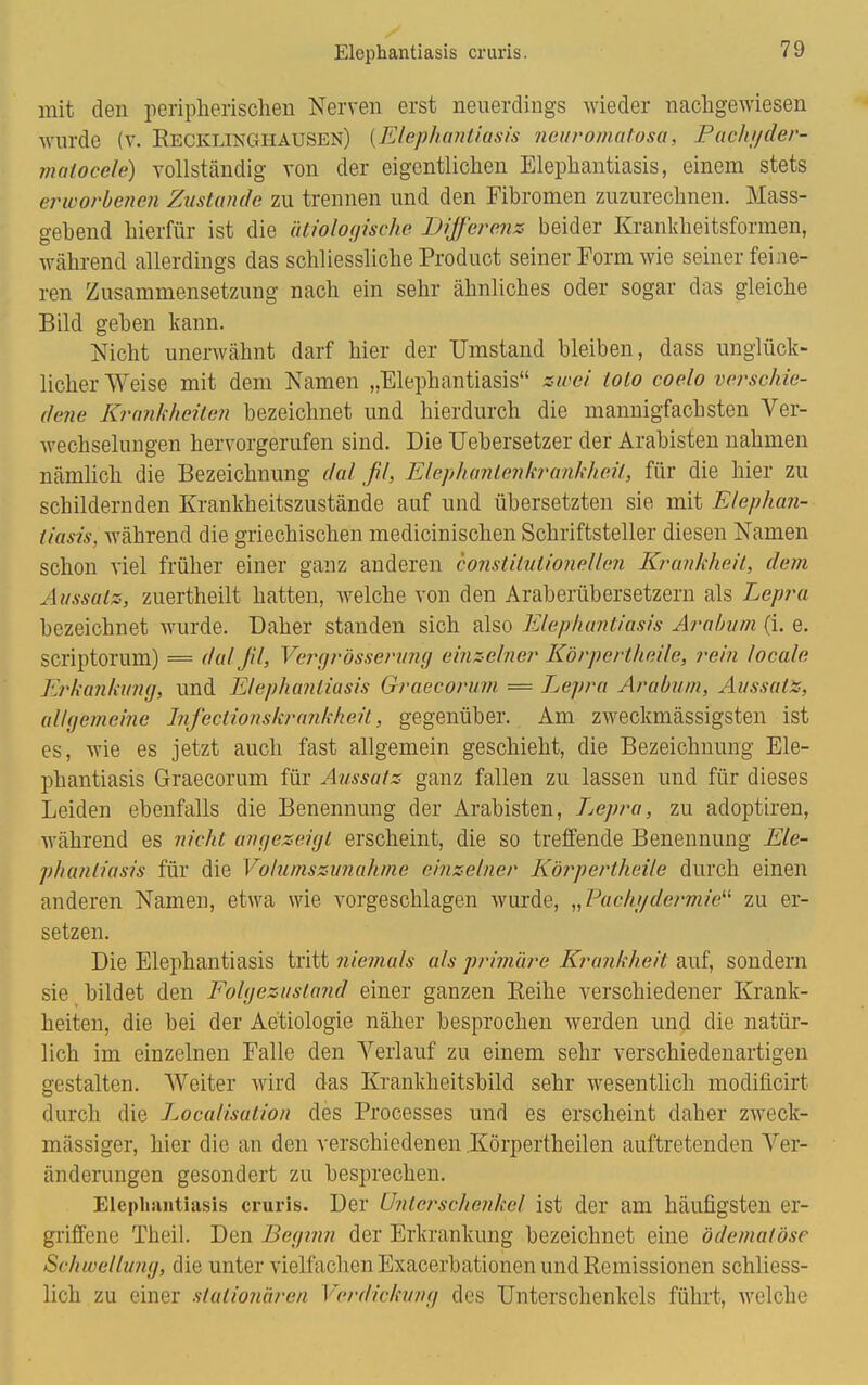 Elephantiasis cruris. mit den peripherischen Nerven erst neuerdings wieder nachgewiesen wurde (v. Recklinghausen) {Elephantiasis neuromatosa, Pachi/der- maioccle) vollständig von der eigentlichen Elephantiasis, einem stets erworbenen Zustande zu trennen und den Fibromen zuzurechnen. Mass- gebend hierfür ist die ätiologische Differenz beider Krankheitsformen, während allerdings das schliessliche Product seiner Form wie seiner feine- ren Zusammensetzung nach ein sehr ähnliches oder sogar das gleiche Bild geben kann. Nicht unerwähnt darf hier der Umstand bleiben, dass unglück- licherweise mit dem Namen „Elephantiasis zwei iolo coelo verschie- dene Krankheiten bezeichnet und hierdurch die mannigfachsten Ver- wechselungen hervorgerufen sind. Die Uebersetzer der Arabisten nahmen nämlich die Bezeichnung dal ff, Elephanlenkrankheil, für die hier zu schildernden Krankheitszustände auf und übersetzten sie mit Elephan- tiasis, während die griechischen medicinischen Schriftsteller diesen Namen schon viel früher einer ganz anderen constilutionellen Krankheit, dem Aussatz-, zuertheilt hatten, welche von den Araberübersetzern als Lepra bezeichnet wurde. Daher standen sich also Elephantiasis Arabum (i. e. scriptorum) = dal fil, Vergrössernng einzelner Körpertheile, rein locale Erkankung, und Elephantiasis Grueeorum = Lepra Arabum, Aussatz, allgemeine Infectionskrankheit, gegenüber. Am zweckmässigsten ist es, wie es jetzt auch fast allgemein geschieht, die Bezeichnung Ele- phantiasis Graecorum für Aussatz ganz fallen zu lassen und für dieses Leiden ebenfalls die Benennung der Arabisten, L^epra, zu adoptiren, während es nicht angezeigt erscheint, die so treffende Benennung Ele- phantiasis für die Volumszunahme einzelner Körpertheile durch einen anderen Namen, etwa wie vorgeschlagen wurde, „Pacht/dermie zu er- setzen. Die Elephantiasis tritt niemals als primäre Krankheit auf, sondern sie bildet den Folgezuslajid einer ganzen Reihe verschiedener Krank- heiten, die bei der Aetiologie näher besprochen werden und die natür- lich im einzelnen Falle den Verlauf zu einem sehr verschiedenartigen gestalten. Weiter wird das Krankheitsbild sehr wesentlich modificirt durch die Localisation des Processes und es erscheint daher zweck- mässiger, hier die an den verschiedenen Körpertheilen auftretenden Ver- änderungen gesondert zu besprechen. Elephantiasis cruris. Der Unterschenkel ist der am häufigsten er- griffene Theil. Den Beginn der Erkrankung bezeichnet eine ödematöse Schwellung, die unter vielfachen Exacerbationen und Remissionen schliess- lich zu einer stationären Verdickung des Unterschenkels führt, welche