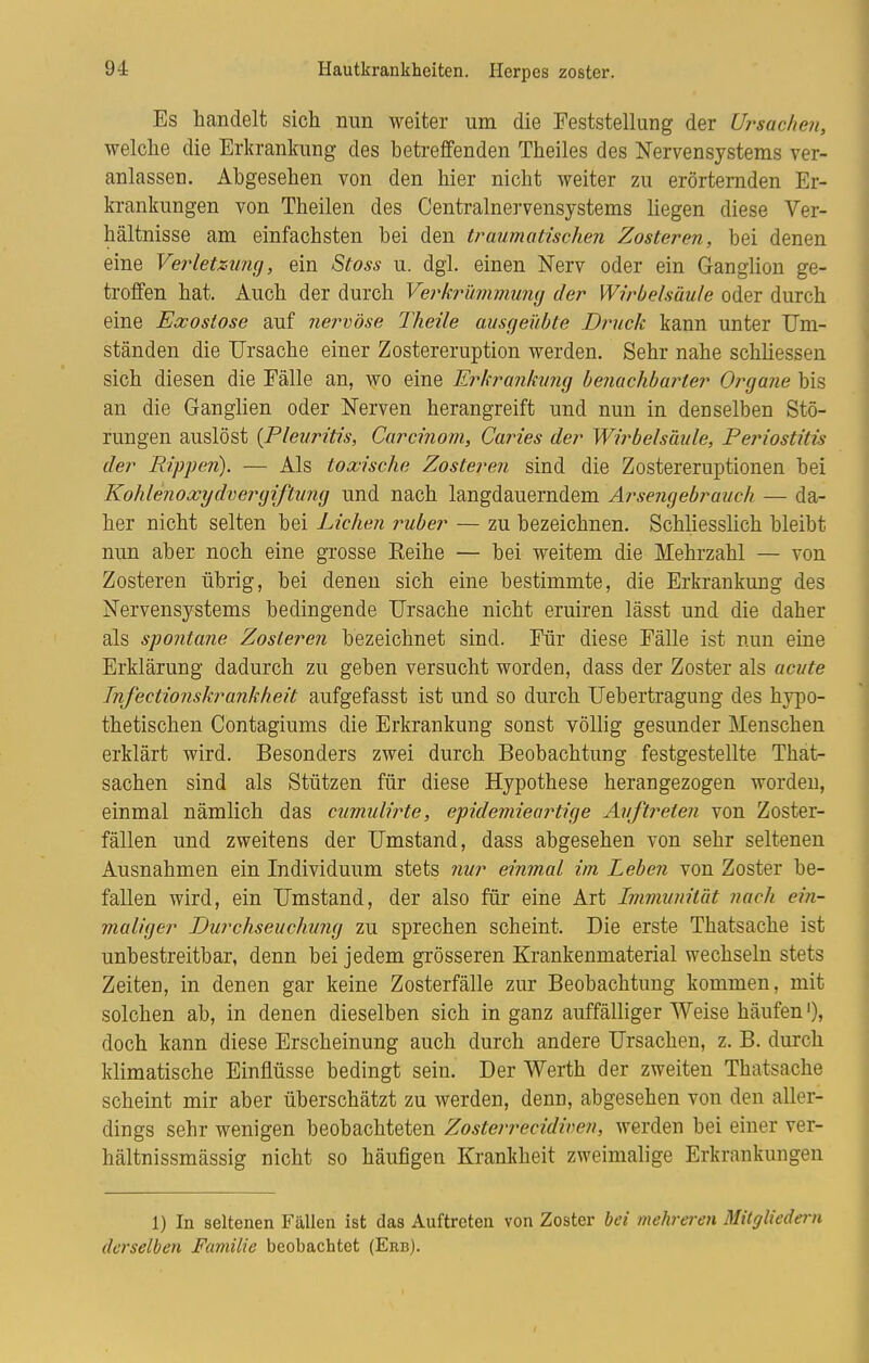 Es handelt sich nun weiter um die Feststellung der Ursachen, welche die Erkrankung des betreffenden Theiles des Nervensystems ver- anlassen. Abgesehen von den hier nicht weiter zu erörternden Er- krankungen von Theilen des Centrainervensystems hegen diese Ver- hältnisse am einfachsten bei den traumatischen Zosteren, bei denen eine Verletzung, ein Stoss u. dgl. einen Nerv oder ein Ganglion ge- troffen hat. Auch der durch Verkrümmung der Wirbelsäule oder durch eine Exostose auf nervöse Theile ausgeübte Druck kann unter Um- ständen die Ursache einer Zostereruption werden. Sehr nahe schliessen sich diesen die Fälle an, wo eine Erkrankung benachbarter Organe bis an die Ganglien oder Nerven herangreift und nun in denselben Stö- rungen auslöst {Pleuritis, Carcinom, Caries der Wirbelsäule, Periostitis der Rippen). — Als tonische Zosteren sind die Zostereruptionen bei Kohlenoxydv er giftung und nach langdauerndem Arsengebrauch — da- her nicht selten bei Liehen ruber — zu bezeichnen. Schliesslich bleibt nun aber noch eine grosse Eeihe — bei weitem die Mehrzahl — von Zosteren übrig, bei denen sich eine bestimmte, die Erkrankung des Nervensystems bedingende Ursache nicht eruiren lässt und die daher als spontane, Zosteren bezeichnet sind. Für diese Fälle ist nun eine Erklärung dadurch zu geben versucht worden, dass der Zoster als acute Infectionskrankheit aufgefasst ist und so durch Uebertragung des hypo- thetischen Contagiums die Erkrankung sonst völlig gesunder Menschen erklärt wird. Besonders zwei durch Beobachtung festgestellte That- sachen sind als Stützen für diese Hypothese herangezogen worden, einmal nämlich das cumulirte, epidemieartige Auftreten von Zoster- fällen und zweitens der Umstand, dass abgesehen von sehr seltenen Ausnahmen ein Individuum stets nur einmal im Leben von Zoster be- fallen wird, ein Umstand, der also für eine Art Immunität nach ein- maliger Durchseuchung zu sprechen scheint. Die erste Thatsache ist unbestreitbar, denn bei jedem grösseren Krankenmaterial wechseln stets Zeiten, in denen gar keine Zosterfälle zur Beobachtung kommen, mit solchen ab, in denen dieselben sich in ganz auffälliger Weise häufen'), doch kann diese Erscheinung auch durch andere Ursachen, z. B. durch klimatische Einflüsse bedingt sein. Der Werth der zweiten Thatsache scheint mir aber überschätzt zu werden, denn, abgesehen von den aller- dings sehr wenigen beobachteten Zosterrecidiuen, werden bei einer ver- hältnissmässig nicht so häufigen Krankheit zweimalige Erkrankungen 1) In seltenen Fällen ist das Auftreten von Zoster bei mehreren Mitgliedern derselben Familie beobachtet (Erb).