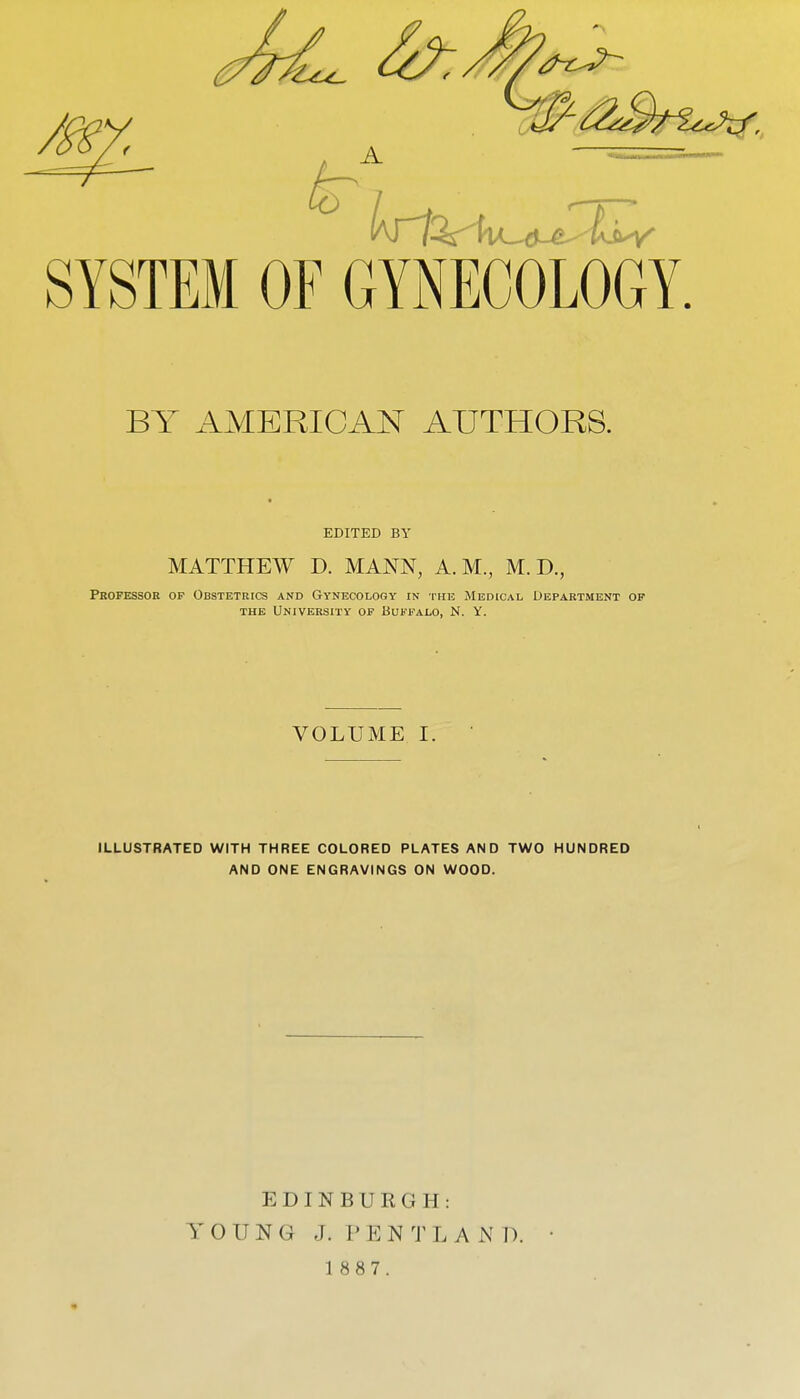 SYSTEM OF GYiNECOLOGY. BY AMERICAN AUTHORS. EDITED BY MATTHEW D. MANN, A.M., M. D., Professor op Obstetrics and Gynecology in the Medical Department of THE University op Buffalo, N. Y. VOLUME I. ILLUSTRATED WITH THREE COLORED PLATES AND TWO HUNDRED AND ONE ENGRAVINGS ON WOOD. EDINBURGH: YOUNG J. P E N 'J^ L A N D.