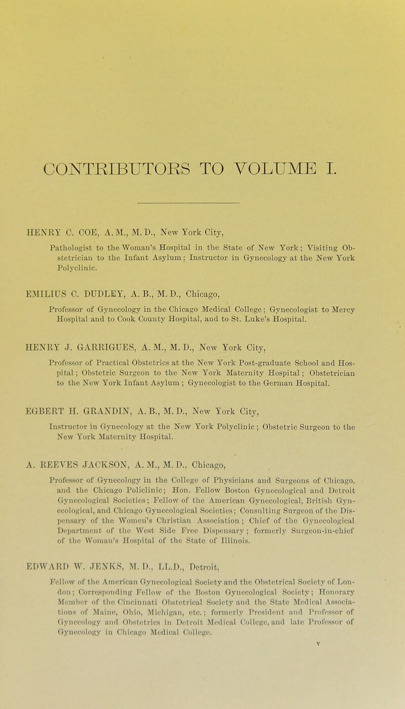 CONTRIBUTORS TO VOLUME I. HENRY C. COE, A. M., M. D., New York City, Pathologist to the Woman's Hospital in the State of New York; Visiting Ob- stetrician to the Infant Asylum; Instructor in Gynecology at the New York Polyclinic. EMILIUS C. DUDLEY, A. B., M. D., Chicago, Professor of Gynecology in the Chicago Medical College; Gynecologist to Mercy Hospital and to Cook County Hospital, and to St. Luke's Hospital. HENRY J. GARRIGUES, A. M., M. D., New York City, Professor of Practical Obstetrics at the New York Post-graduate School and Hos- pital ; Obstetric Surgeon to the New York Maternity Hospital; Obstetrician to the New York Infant Asylum ; Gynecologist to the German Hospital. EGBERT H. GRANDIN, A. B., M. D., New York City, Instructor in Gynecology at the New York Polyclinic ; Obstetric Surgeon to the New York Maternity Hospital. A. REEVES JACKSON, A.M., M. D., Chicago, Professor of Gynecology in the College of Physicians and Surgeons of Chicago, and tlie Chicago Policlinic; Hon. Fellow Boston Gynecological and Detroit Gynecological Societies; Fellow of the American Gynecological, British Gyn- ecological, and Chicago Gynecological Societies; Consulting Surgeon of the Dis- pensary of the Women's Christian Association ; Chief of tlie Gynecological Department of the West Side Free Dispensary ; formerly Surgeon-in-chief of the VVonian'.s Hospital of the State of Illinois. EDWARD W. JENKS, M. D., LL.D., Detroit, Fellow of the American Gynecological Society and the Obstetrical Society of Lon- don; Corresponding Fellow of the Boston Gynecological Society; Honorary Member of the Cincinnati Obstetrical Society and the State Medical Associa- tions of Maine, Ohio, Michigan, etc.; formerly President and Professor of Gynecology and Obstetrics in Detroit Mc^dical College, and lute Professor of Gynecology in Cliicago Medical (;ollege.