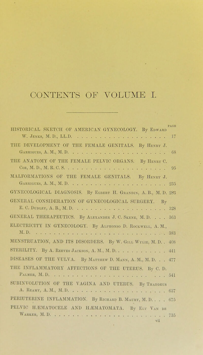 CONTENTS OF VOLUME I. PAGE HISTORICAL SKETCH OF AMERICAN GYNECOLOGY. By Edv^ard W. Jenks, M. D., LL.D 17 THE DEVELOPMENT OF TPIE FEMALE GENITALS. By Henry J. Garrigues, A. M., M. D 68 THE ANATOMY OF THE FEMALE PELVIC ORGANS. By Henry C. CoE, M. D., M. R. C. S 95 MALFORMATIONS OF THE FEMALE GENITALS. By Henry J. Garrigues, A. M., M. D 235 GYNECOLOGICAL DIAGNOSIS. By Egbert H. Grandin, A. B., M. D. 283 GENERAL CONSIDERATION OF GYNECOLOGICAL SURGERY. By E. C. Dudley, A. B., M. D 328 GENERAL THERAPEUTICS. By Alexander J. C. Skene, M. D. . . . 363 ELECTRICITY IN GYNECOLOGY. By ALrnoNso D. Rockwell, A. M., M.D 383 MENSTRUATION, AND ITS DISORDERS. By W. Gill Wylie, M. D. . 408 STERILITY. By A. Reeves Jackson, A. M., M. D 441 DISEASES OF THE VULVA. By Matthew D. Mann, A. M., M. D. . . 477 THE INFLAMMATORY AFFECTIONS OF THE UTERUS. By C. D. Palmer, M. D 541 SUBINVOLUTION OF THE VAGINA AND UTERUS. By Tiiaddeus A. Reamy, A.m., M.D 637 PERIUTERINE INFLAMMATION. By Ricuard B. Maury, M. D. . . . 675 PELVIC HzEMATOCELE AND ILEMATOMATA. By Ely Van de Warker, M. D , 735