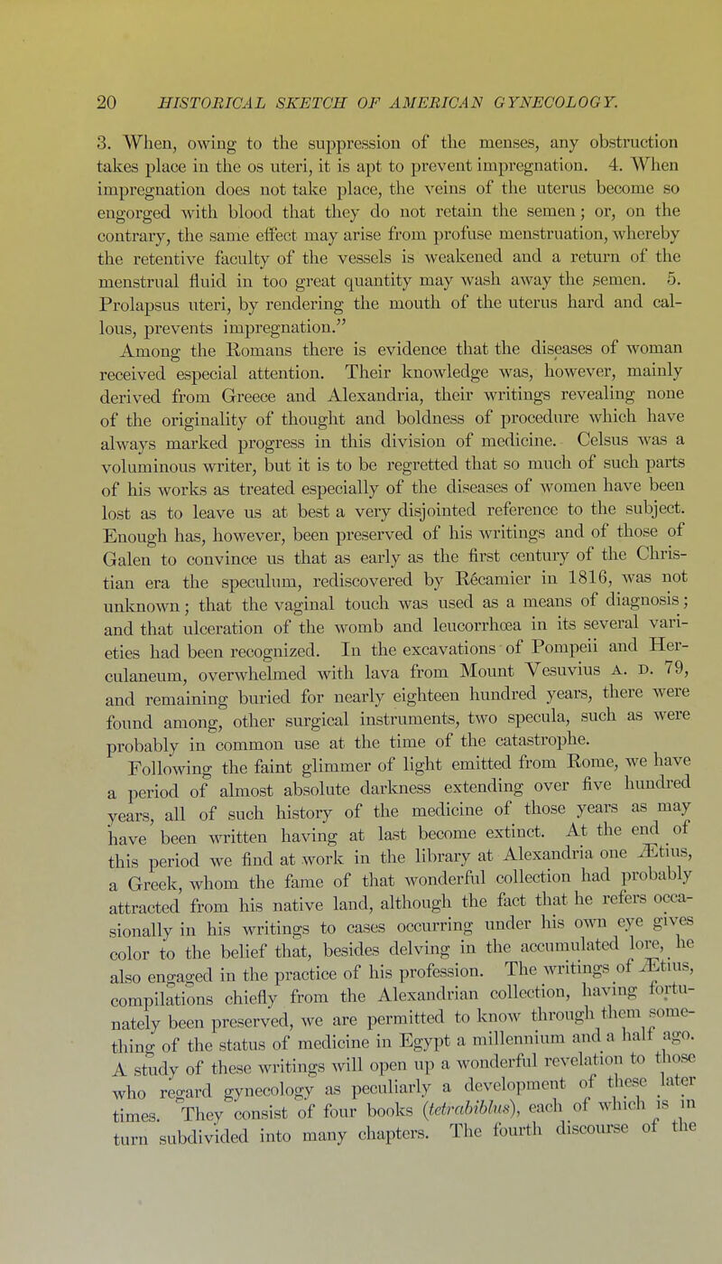 3. When, owing to the suppression of the menses, any obstruction takes place in the os uteri, it is apt to prevent impregnation. 4. When impregnation does not take place, the veins of the uterus become so engorged with blood that they do not retain the semen; or, on the contrary, the same effect may arise from profuse menstruation, whereby the retentive faculty of the vessels is weakened and a return of the menstrual fluid in too great quantity may wash away the gemen. 5. Prolapsus uteri, by rendering the mouth of the uterus hard and cal- lous, prevents impregnation. Amona: the Romans there is evidence that the diseases of woman received especial attention. Their knowledge was, however, mamly derived from Greece and Alexandria, their writings revealing none of the originality of thought and boldness of procedure which have always marked progress in this division of medicine. Celsus was a voluminous writer, but it is to be regretted that so much of such parts of his works as treated especially of the diseases of Avomen have been lost as to leave us at best a very disjointed reference to the subject. Enough has, however, been preserved of his writings and of those of Galen to convince us that as early as the first century of the Chris- tian era the speculum, rediscovered by R6camier in 1816, was not unknown; that the vaginal touch was used as a means of diagnosis; and that ulceration of the womb and leucorrhoea in its several vari- eties had been recognized. In the excavations of Pompeii and Her- culaneum, overwhelmed with lava from Mount Vesuvius A. d. 79, and remaining buried for nearly eighteen hundred years, there were found among, other surgical instruments, two specula, such as were probably in common use at the time of the catastrophe. Following the faint glimmer of light emitted from Rome, w^e have a period of almost absolute darkness extending over five hundred years, all of such history of the medicine of those years as may have been written having at last become extinct. At the end of this period we find at work in the library at Alexandria one iEtuis, a Greek, whom the fame of that wonderful collection had probably attracted from his native land, although the fact that he refers occa- sionally in his writings to cases occurring under his own eye gives color to the belief that, besides delving in the accumulated lore, he also engaged in the practice of his profession. The writmgs of ^tuis, compilations chiefly from the Alexandrian collection, having fortu- nately been preserved, we are permitted to know through them some- thing of the status of medicine in Egypt a millennium and a halt ago. A study of these writings will open up a wonderful revelation to those who re-ard gynecology as peculiarly a development of these later times. They consist of four books {tetrahihlus), each of which is in turn subdivided into many chapters. The fourth discourse of the