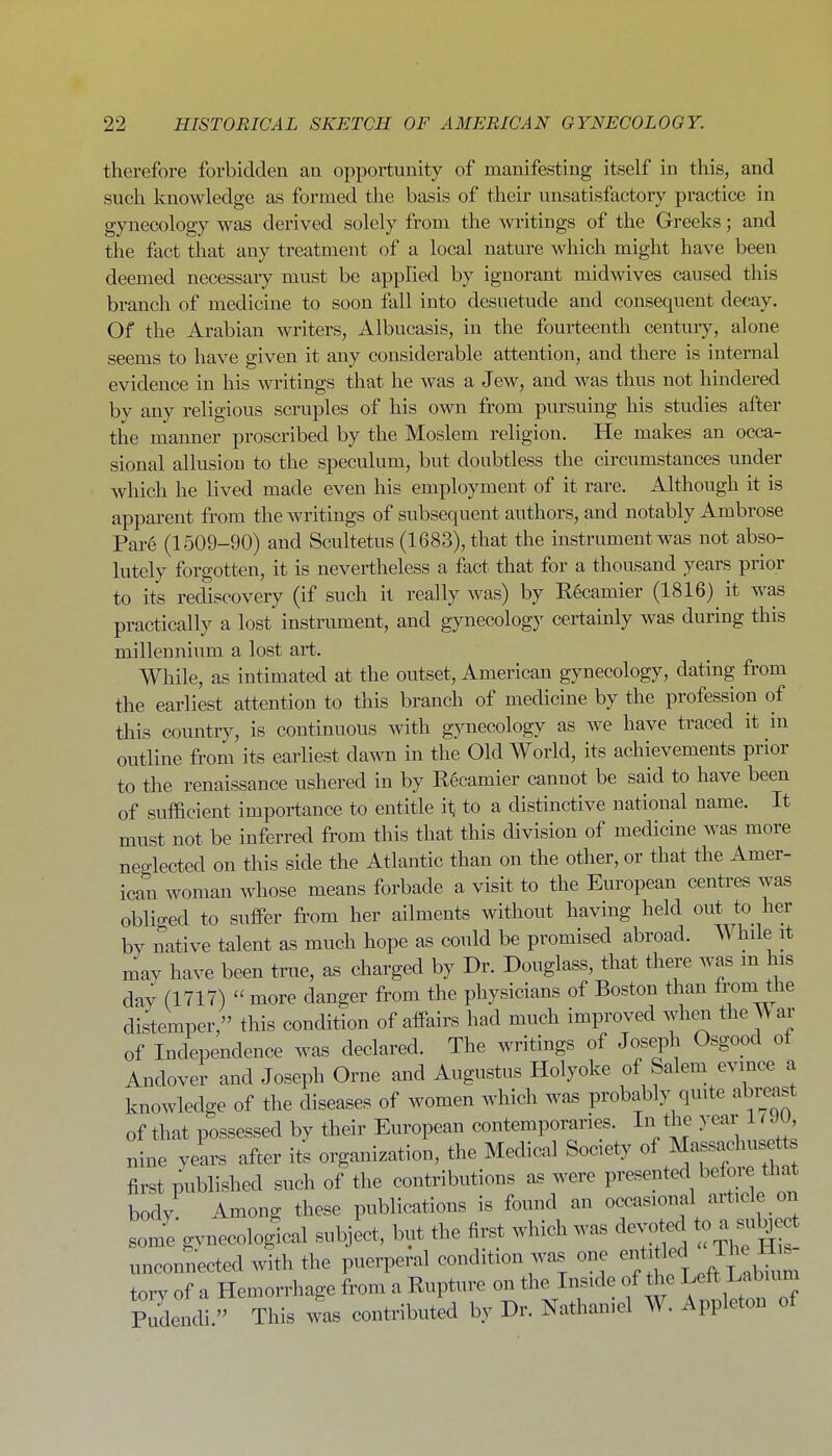 therefore forbidden an opportunity of manifesting itself in this, and such knowledge as formed the basis of their unsatisfactory practice in gynecology was derived solely from the writings of the Greeks; and the fact that any treatment of a local nature which might have been deemed necessary must be applied by ignorant midwives caused this branch of medicine to soon fall into desuetude and consequent decay. Of the Arabian writers, Albucasis, in the fourteenth centuiy, alone seems to have given it any considerable attention, and there is internal evidence in his writings that he was a Jew, and was thus not hindered bv any religious scruples of his own from pursuing his studies after the manner proscribed by the Moslem religion. He makes an occa- sional allusion to the speculum, but doubtless the circumstances under which he lived made even his employment of it rare. Although it is apparent from the writings of subsequent authors, and notably Ambrose Par6 (1509-90) and Scultetus (1683), that the instrument was not abso- lutely forgotten, it is nevertheless a fact that for a thousand years prior to its rediscovery (if such it really was) by E6camier (1816) it was practically a lost instrument, and gynecology certainly was during this millennium a lost art. While, as intimated at the outset, American gynecology, dating from the earliest attention to this branch of medicine by the profession of this country, is continuous with gynecology as we have traced it in outline from its earliest dawn in the Old World, its achievements prior to the renaissance ushered in by R6camier cannot be said to have been of sufficient importance to entitle ii; to a distinctive national name. It must not be inferred from this that this division of medicine was more neo-lected on this side the Atlantic than on the other, or that the Amer- ican woman whose means forbade a visit to the European centres was oblio-ed to suffer from her ailments without having held out to her by native talent as much hope as could be promised abroad. While it may have been true, as charged by Dr. Douglass, that there was m his day (1717) more danger from the physicians of Boston than fi-om the distemper, this condition of affairs had much improved when theA^ar of Independence was declared. The writings of Joseph Osgood ot Andover and Joseph Orne and Augustus Holyoke of Salem evince a knowledge of the diseases of women which was probably quite abreast of that possessed by their European contemporaries. In the year LtJV nine years after its organization, the Medical Society of Massachuset first published such of the contributions as were presented before that body Among these publications is found an occasional article on som'e gvnecologlal subject, but the first which was devoted to a sii%c unconnected with the puerperal condition was one ent led J^^^^^ torv of a Hemorrhage from a Rupture on the Inside of the Left Labiuni pTdendl'' was contributed by Dr. Nathaniel W. Appleton of