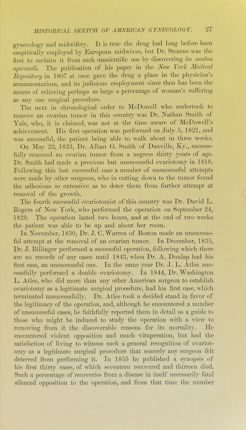 gynecology and midwifery. It is true tlie drug had long before been empirically employed by European midwives, but Dr. Stearns was the first to reclaim it from such unscientific use by discovering its 7nodus operandi. The publication of his paper in the New York Medical Repository in 1807 at once gave the drug a place in the physician's armamentarium, and its judicious employment since then has been the means of relieving perhaps as large a percentage of woman's suffering as any one surgical pi'ocedure. The next in chronological order to McDowell who undertook to remove an ovarian tumor in this country was Dr. Nathan Smith of Yale, who, it is claimed, was not at the time aware of McDowell's achievement. His first operation was performed on July 5, 1821, and was successful, the patient being able to walk about in three weeks. On May 23, 1823, Dr. Alban G. Smith of Danville, Ky., success- fully removed an ovarian tiimor from a negress thirty years of age. Dr. Smith had made a previous but unsuccessful ovariotomy in 1818. Following this last successful case a number of misuccessful attempts were made by other surgeons, who in cutting down to the tumor found the adhesions so extensive as to deter them from further attempt at removal of the growth. The fourth successful ovariotomist of this countiy was Dr. David L. Eogers of New York, who performed the operation on September 24, 1829. The operation lasted two hours, and at the end of two weeks the patient was able to be up and about her room. In November, 1830, Dr. J. C.Warren of Boston made an unsuccess- ful attempt at the removal of an ovarian tumor. In December, 1835, Dr. J. Billinger performed a successful operation, following which there are no records of any cases until 1843, when Dr. A. Dunlap had his first case, an unsuccessful one. In the same year Dr. J. L. Atlee suc- cessfully performed a double ovariotomy. In 1844, Dr. Washington L. Atlee, who did more than any other American surgeon to establish ovariotomy as a legitimate surgical procedure, had his first case, which terminated unsuccessfully. Dr. Atlee took a decided stand in favor of the legitimacy of the operation, and, although he encountered a number of unsuccessful cases, he faithfully reported them in detail as a guide to those who might be induced to study the operation Avith a view to removing from it the discoverable reasons for its mortality. He encountered violent opposition and much vituperation, but had the satisfaction of living to witness such a general recognition of ovariot- omy as a legitimate surgical procedure that scarcely any surgeon felt deterred from performing it. In 1855 he published a synopsis of his first thirty cases, of which seventeen recovered and thirteen died. Such a percentage of recoveries from a disease in itself necessarily fatal silenced opposition to the operation, and from that time the number