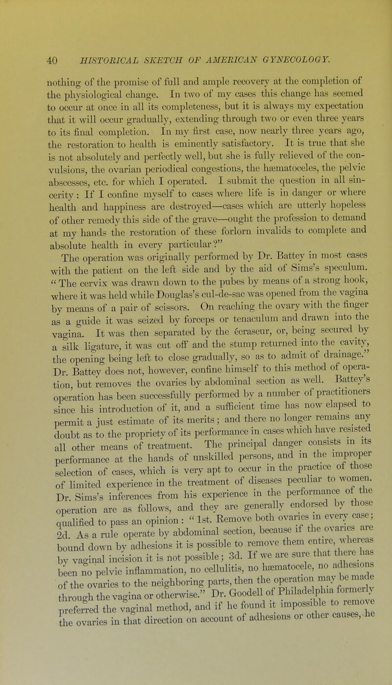 nothing of the promise of full and ample recovery at the completion of the physiological change. In two of my cases this change has seemed to occur at once in all its completeness, but it is always my expectation that it will occur gradually, extending through two or even three years to its final completion. In my first case, now nearly three years ago, the restoration to health is eminently satisfactory. It is true that she is not absolutely and perfectly well, but she is fully relieved of the con- vulsions, the ovarian periodical congestions, the hsematoceles, the pelvic abscesses, etc. for which I operated. I submit the question in all sin- cerity : If I confine myself to cases where life is in danger or where health and happiness are destroyed—cases which are utterly hopeless of other remedy this side of the grave—ought the profession to demand at my hands the restoration of these forlorn invalids to complete and absolute health in every particular? The operation was originally performed by Dr. Battey in most cases with the patient on the left side and by the aid of Sims's speculiun.  The cervix was drawn down to the pubes by means of a strong hook, where it was held while Douglas's cul-de-sac was opened from the vagina by means of a pair of scissors. On reaching the ovary with the finger as a guide it was seized by forceps or tenaculum and drawn into the vagina. It was then separated by the ecraseur, or, being secured by a silk ligature, it was cut off and the stump returned into the cavity, the opening being left to close gradually, so as to admit of drainage. Dr. Battey does not, however, confine himself to this method of opera- tion but removes the ovaries by abdominal section as well. Battey's operation has been successfully performed by a number of practitioners since his introduction of it, and a sufficient time has now elapsed to permit a just estimate of its merits; and there no longer remams any doubt as to the propriety of its performance in cases which have resisted all other means of treatment. The principal danger consists m its performance at the hands of unskilled persons, and in the improper selection of cases, Avhich is very apt to occur in the practice of those of limited experience in the treatment of diseases peculiar to women. Dr. Sims's inferences from his experience in the performance of the operation are as follows, and they are generally endorsed by those qualified to pass an opinion : - 1st. Remove both ovaries m eveiy case; 2d As a rule operate by abdominal section, because if the ovaries are boimd down by adhesions it is possible to remove them entn-e whei^as by V ginal incLon it is not possible; 3d. If we are sui. that there has been no pelvic inflammation, no cellulitis, no hcematocele, no adhesi n of the ovaries to the neighboring parts, then the operation may be made lougrtrvagina or othenvise. Dr. Goodell of Philadelphia formeriy preferred the vaginal method, and if he found it impossible to remove ?h Tvaries in that direction on account of adhesions or other causes, he