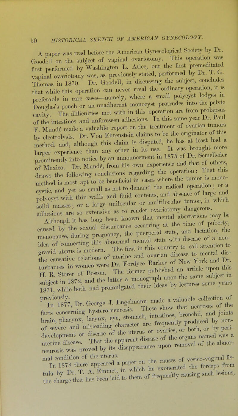 A paper was read before the American Gynecological Society by Dr. Goodell on the subiect of vaginal ovariotomy. This operation was first performed by Washington L. Atlee, but the first premeditated vaginal ovariotomy was, as previously stated, performed by Dr. i. G. Thomas in 1870. Dr. Goodell, in discussing the subject, concludes that while this operation can never rival the ordinary operation, it ,s preferable in rare cases-namely, where a small polycyst lodges m Doualas's pouch or an unadherent monocyst protrudes into the pelvic cavity The difficulties met with in this operation are from prolapsus of the intestines and unforeseen adhesions. In this same year Dr Paul F Mund6 made a valuable report on the treatment of ovarian tumors bv electrolysis. Dr. Von Ehrenstein claims to be the originator of this method aid, although this claim is disputed, he has at least had a Wr experience than any other in its use. It was brought more ;Sn:ntTyTnto notice by 1 announcement in 1875 ofB.Sej^r of Mexico. Dr. Mund6, from his own experience and that of o he , draws the following conclusions regarding the operation: That this ItTiod is most apt to be beneficial in cases where the tumor is mono-  Stic and yet so small as not to demand the radical operation; oi a pofylt with thin walls and fluid contents, and absence of large and masses; or a large unilocular or multilocular umor, m which solid m^^se ^ ^^^r ovariotomy dangerous. ^'tZZti:^^^^^^ known that mental aberrations may be caut d by ^ sexual disturbance occurring at the time o i« the causative relations of nterme ana oy tnrbances -^^^^Z e/a! Licle upon this h cttTs^f andTe h^r a npon the same subject in Jhile b^rhtd pi-omnlgat«l theii- ideas by lectures some yea. ''T'm7 Dr Geor« J. Engelmann made a valuable collection of In 1877, Ur. ijeorge ». o j ne„roses of the facts concerning hystero-neurosis. Th^ J^^ow brain, pharynx, larynx, eye '^^'''^f^^Xv^oi^'^ by non- i^-e^or-^- mal condition of the uterus. vesico-vaginal fis- J^r^TA'C:^^'^ d the forcep. from t e£i,^ tl Jt lias wTaid them of frecpiently »,sing such lesions,