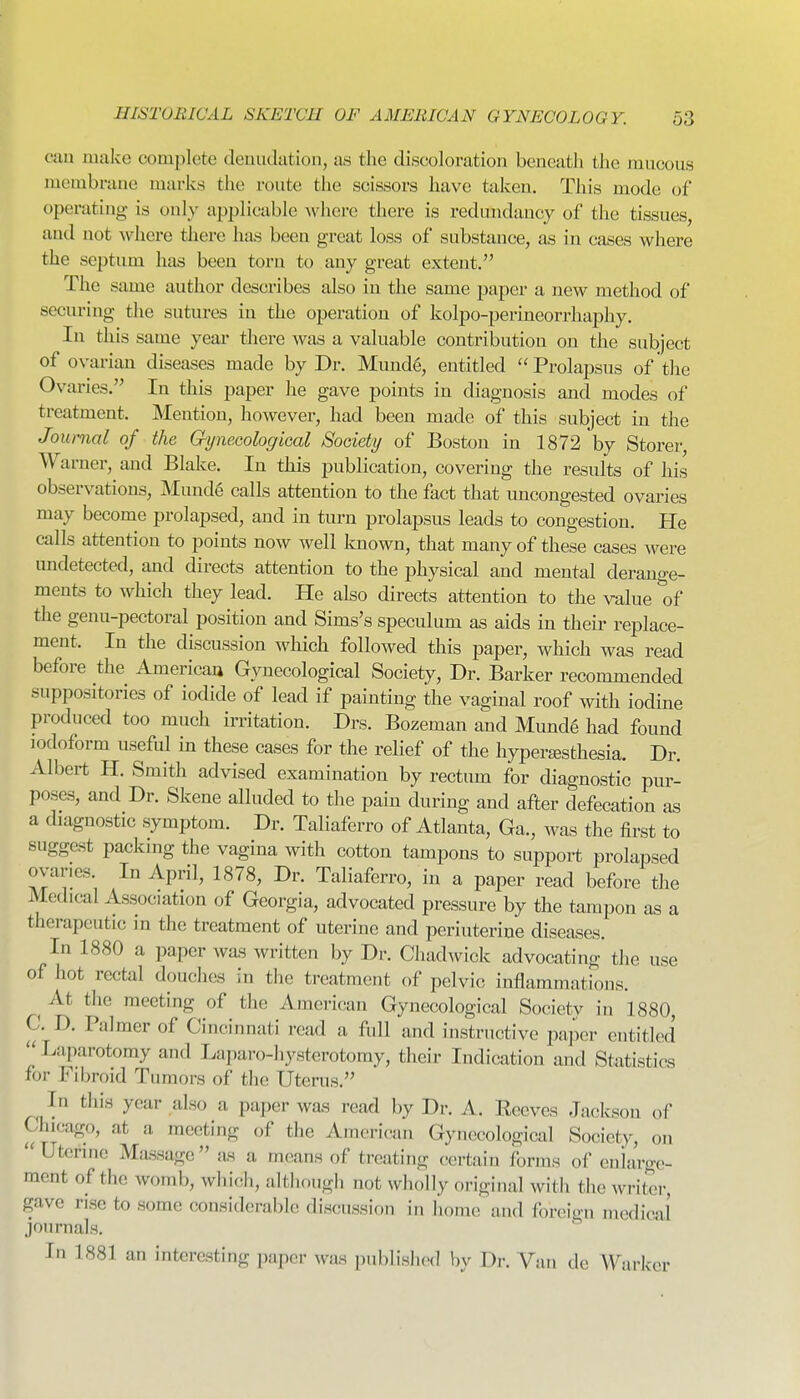 cim make complete denudation, as the discoloration beneath the raucous membrane marks the route the scissors have taken. This mode of operating is only applicable where there is redundancy of the tissues, and not where tliere has been great loss of substance, as in cases where the septum has been torn to any great extent. The same author describes also in the same paper a new method of securing the sutures in the operation of kolpo-perineorrhaphy. In this same yeai* there was a valuable contribution on the subject of ovarian diseases made by Dr. Munde, entitled ''Prolapsus of the Ovaries. In this paper he gave points in diagnosis and modes of treatment. Mention, however, had been made of this subject in the Journal of the QyneGological Society of Boston in 1872 by Storer, Warner, and Blake. In this publication, covering the results of his observations, Mund6 calls attention to the fact that uncongested ovaries may become prolapsed, and in turn prolapsus leads to congestion. He calls attention to points now well known, that many of these cases were undetected, and directs attention to the physical and mental derange- ments to which they lead. He also directs attention to the value of the genu-pectoral position and Sims's speculum as aids in their replace- ment. In the discussion which followed this paper, which was read before the Americaa Gynecological Society, Dr. Barker recommended suppositories of iodide of lead if painting the vaginal roof with iodine produced too much irritation. Drs. Bozeman and Munde had found iodoform useful in these cases for the relief of the hypertesthesia. Dr. Albert H. Smith advised examination by rectum for diagnostic pur- poses, and Dr. Skene alluded to the pain during and after defecation as a diagnostic symptom. Dr. Taliaferro of Atlanta, Ga., was the first to suggest packing the vagina with cotton tampons to support prolapsed ovaries. In April, 1878, Dr. Taliaferro, in a paper read before the Medical Association of Georgia, advocated pressure by the tampon as a therapeutic in the treatment of uterine and periuterine disea,ses. In 1880 a paper was written by Dr. Chadwick advocating the use of hot rectal douches in the treatment of pelvic inflammations. ^ At the meeting of the American Gynecological Society in 1880, C. D. Palmer of Cincinnati read a full and instructive paper entitled Laparotomy and Laparo-hysterotomy, their Indication and Statistics for Fibroid Tumors of the Uterus. In this year also a paper was read by Dr. A. Eeeves Jackson of Chicago, at a, meeting of the American Gynecological Society, on Uterine Massage as a means of treating certa,in forms of cniarge- ment of the womb, which, although not wholly original with the writer, gave rise to some considerable discussion in home and foreign medical journals. In 1881 an interesting paper was published by Dr. Van de A\^!U'ker