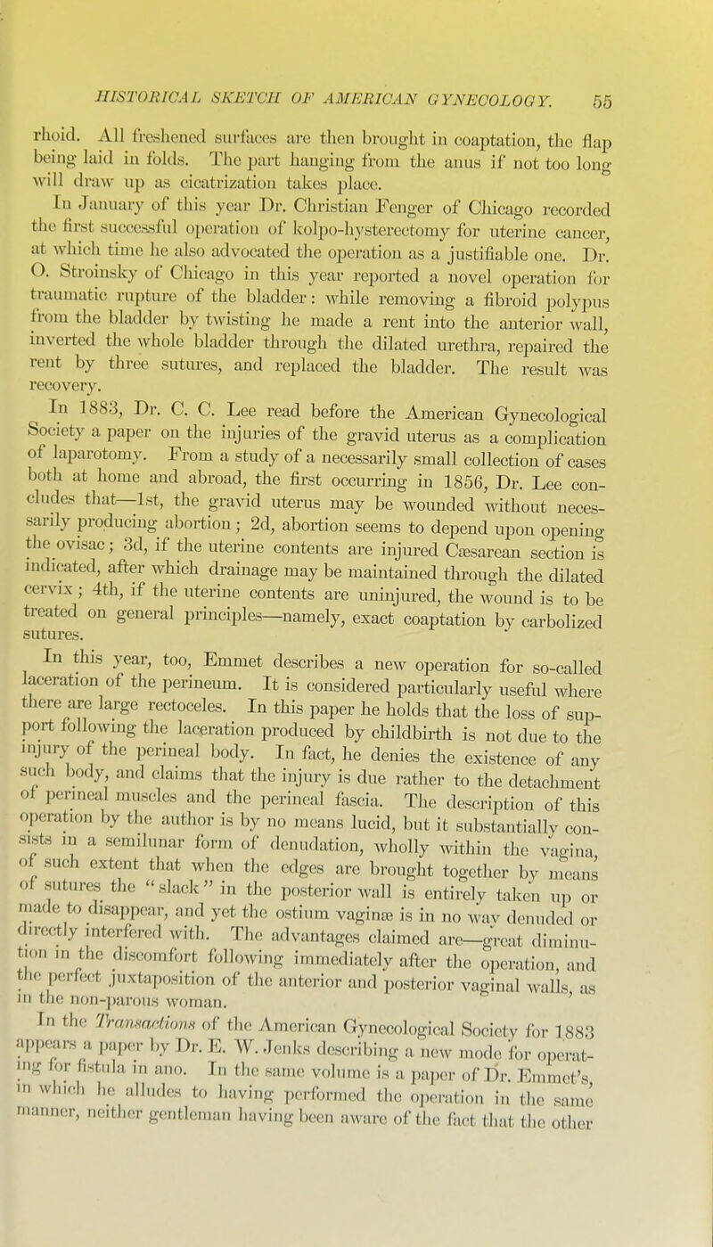 rhoid. All freshened surfuees are then brought in coaptation, the flap being laid in folds. The part hanging from the anus if not too long will draw up as cicatrization takes place. In January of this year Dr. Christian Fenger of Chicago recorded the first successful operation of kolpo-hysterectomy for uterine cancer, at which time he also advocated the operation as a justifiable one. Dr. O. Stroinsky of Chicago in this year reported a novel operation for traumatic rupture of the bladder: while removing a fibroid polypus from the bladder by twisting he made a rent into the anterior wall, inverted the whole bladder through the dilated urethra, repaired the rent by three sutures, and replaced the bladder. The result was recovery. In 1883, Dr. C. C. Lee read before the American Gynecological Society a paper on the injuries of the gravid uterus as a complication of laparotomy. From a study of a necessarily small collection of cases both at home and abroad, the first occurring in 1856, Dr. Lee con- cludes that—1st, the gravid uterus may be wounded without neces- sardy producing abortion; 2d, abortion seems to depend upon opening the ovisac; 3d, if the uterine contents are injured Csesarean section is mdicated, after which drainage may be maintained through the dilated cervix ; 4th, if the uterine contents are uninjured, the woimd is to be treated on general principles—namely, exact coaptation by carbolized sutures. In this year, too. Emmet describes a new operation for so-called laceration of the perineum. It is considered particularly useful where there are large rectoceles. In this paper he holds that the loss of sup- port following the laceration produced by childbirth is not due to the injury of the perineal body. In fact, he denies the existence of any such body and claims that the injury is due rather to the detachment of perineal muscles and the perineal fascia. The description of this operation by the author is by no means lucid, but it substantially con- sists in a semilunar form of denudation, wholly within the vagina of such extent that when the edges are brought together by means of sutures the slack in the posterior wall is entirely taken up or made to disappear, and yet the ostium vaginje is in no wav denuded or directly interfered with. The advantages claimed are-great diminu- tion m the discomfort following immediately after the operation, and the perfo(;t juxtaposition of tiie anterior and posterior vaginal walls as m the non-parous woman. ' In the Tramaations of the American Gynecological Society for 1883 appe^ars a paper by Dr. E. W. Jenks describing a new mode for operat- H.g tor fistula in ano. In the same volume is a paper of Dr. Emmet's »« winch he alludes to having performed the operation in the same ■uanner, ncitiier gentleman having been aware of the fiict that the other