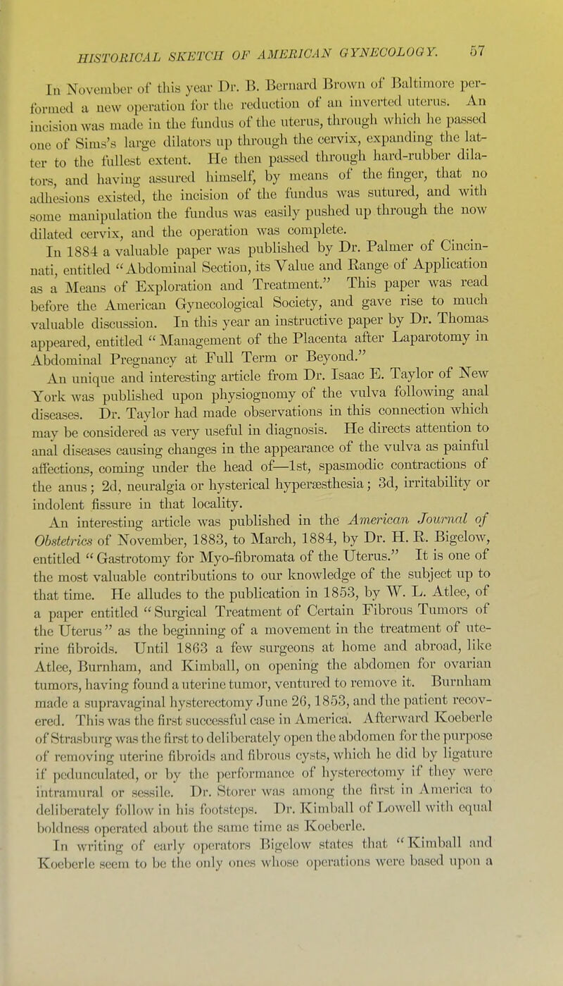 In November of this year Dr. B. Bernard Brown of Baltimore per- formed a new operation for the reduction of an inverted uterus. An incision was made in the fundus of the uterus, through which he pa.ssed one of Sims's large dilators up through the cervix, expanding the lat- ter to the fullest extent. He then passed through hard-rubber dila- tors, and having assured himself, by means of the finger, that no adhesions existed, the incision of the fundus was sutured, and with some manipulation the fundus was easily pushed up through the now dilated cervix, and the operation was complete. In 1884 a valuable paper was published by Dr. Palmer of Cincin- nati, entitled Abdominal Section, its Value and Range of Application as a Means of Exploration and Treatment. This paper was read before the American Gynecological Society, and gave rise to much valuable discussion. In this year an instructive paper by Dr. Thomas appeared, entitled  Management of the Placenta afler Laparotomy in Abdominal Pregnancy at Full Term or Beyond. An unique and interesting article from Dr. Isaac E. Taylor of New York was published upon physiognomy of the vulva following anal diseases. Dr. Taylor had made observations in this connection which may be considered as very useful in diagnosis. He directs attention to anal diseases causing changes in the appearance of the vulva as painful affections, coming under the head of—1st, spasmodic contractions of the anus ; 2d, neuralgia or hysterical hyiDcrtesthesia; 3d, irritability or indolent fissure in that locality. An interesting article was published in the American Journal of Obstetrics of November, 1883, to March, 1884, by Dr. H. R. Bigelow, entitled  Gastrotomy for Myo-fibromata of the Uterus. It is one of the most valuable contributions to our knowledge of the subject up to that time. He alludes to the publication in 1853, by W. L. Atlee, of a paper entitled  Surgical Treatment of Certain Fibrous Tumors of the Uterus  as the beginning of a movement in the treatment of ute- rine fibroids. Until 1863 a few surgeons at home and abroad, like Atlee, Burnham, and Kimball, on opening the abdomen for ovarian tumors, having found a uterine tumor, ventiu-ed to remove it. Burnham made a supravaginal hysterectomy June 2G, 1853, and the patient recov- ered. This was the first successful case in America;. Afterward Koeberle of Strasburg wJts the first to deliberately open the abdomen for the purpose of removing uterine fibroids and fibrous cysts, which he did by ligature if pedunculated, or by the performance of hysterectomy if they were intramural or sessile. Dr. Storer was among the first in America to deliberately follow in his footsteps. Dr. Kimball of Lowell with equal boldness operated about the same time as Koeberle. In writing of early operators Bigelow states that Kimball nud Koeberle seem to be the only ones whose operations were based upon a