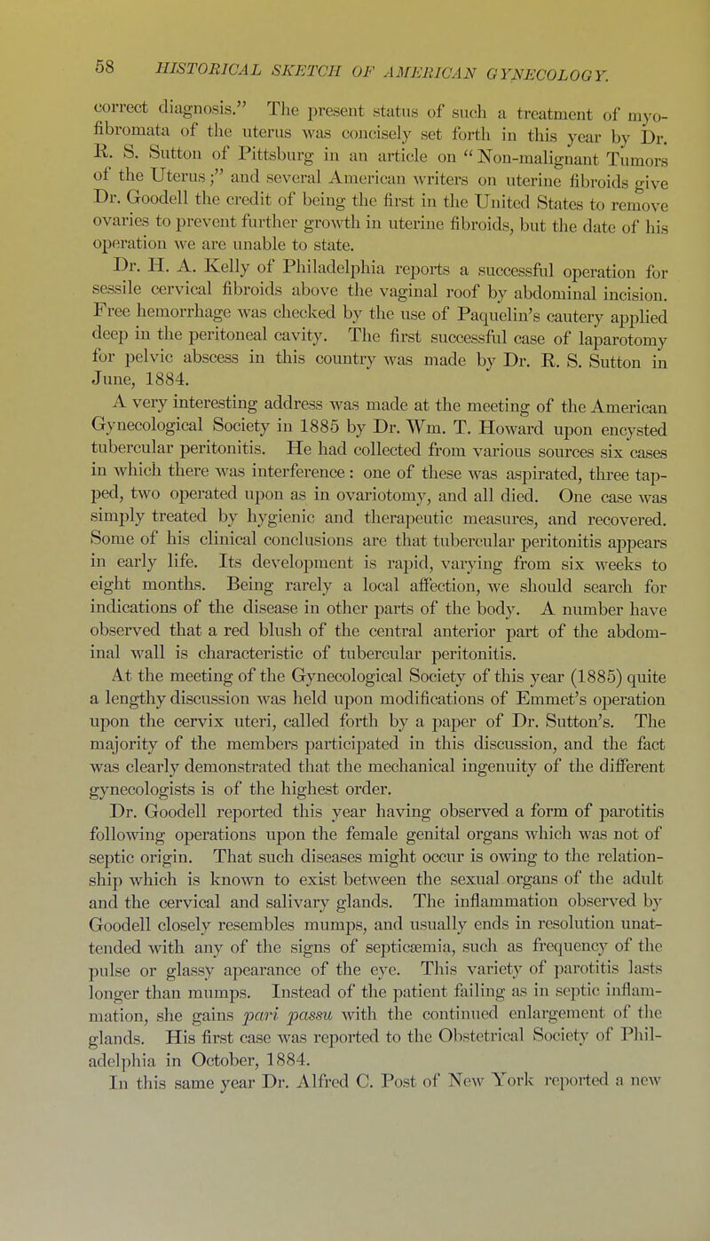 correct diagnosis. Tlie present status of such a treatment of myo- fibromata of the uterus was concisely set forth in this year by Dr. R. S. Sutton of Pittsburg in an article on Non-malignant Tumors of the Uterusand several American writers on uterine fibroids give Dr. Goodell the credit of being the first in tlie United States to remove ovaries to prevent further gro^\^h in uterine fibroids, but the date of his operation we are unable to state. Dr. H. A. Kelly of Philadelphia repoi-ts a successfol operation for sessile cervical fibroids above the vaginal roof by abdominal incision. Free hemorrhage was checked by the use of Paquelin's cautery applied deep in the peritoneal cavity. The first successfol case of laparotomy for pelvic abscess in this country was made by Dr. R. S. Sutton in June, 1884. A very interesting address was made at the meeting of the American Gynecological Society in 1885 by Dr. Wm. T. Howard upon encysted tubercular peritonitis. He had collected from various sources six cases in which there was interference: one of these was aspirated, three tap- ped, two operated upon as in ovariotomy, and all died. One case was simply treated by hygienic and therapeutic measures, and recovered. Some of his clinical conclusions are that tubercular peritonitis appears in early life. Its development is rapid, varying from six weeks to eight months. Being rarely a local alfection, we should search for indications of the disease in other parts of the body. A number have observed that a red blush of the central anterior part of the abdom- inal wall is characteristic of tubercular peritonitis. At the meeting of the Gynecological Society of this year (1885) quite a lengthy discussion was held upon modifications of Emmet's operation upon the cervix uteri, called forth by a paper of Dr. Sutton's. The majority of the members participated in this discussion, and the fact was clearly demonstrated that the mechanical ingenuity of the difi'erent gynecologists is of the highest order. Dr. Goodell reported this year having observed a form of parotitis following operations upon tlie female genital organs Avhicli was not of septic origin. That such diseases might occur is owing to the relation- ship which is known to exist betAveen the sexual organs of tlie adult and the cervical and salivary glands. The inflammation observed by Goodell closely resembles mumps, and usually ends in resolution unat- tended with any of the signs of septicaemia, such as frequencj' of the pulse or glassy apearance of the eye. This variety of parotitis lasts longer than mumps. Instead of the patient failing as in septic inflam- mation, she gains pari passu with the continued enlargement of tlie glands. His first case was reported to the Obstetrical Society of Pliil- adelphia in October, 1884. In this same year Dr. Alfred C. Post of New Yorlc i-eported a new