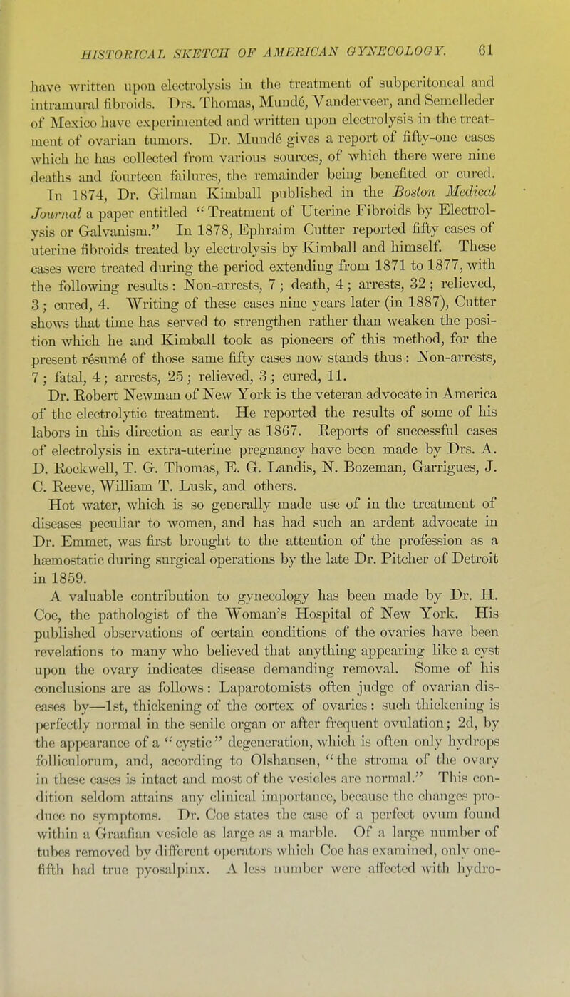 have writteti upon electrolysis in the treatment of subperitoneal and intramural fibroids. Drs. Tliomas, Mund6, Vanderveer, and Semclleder of Mexico have experimented and wi'itten upon electrolysis in the treat- ment of ovarian tumors. Dr. Mund6 gives a report of fifty-one cases which he has collected from various sources, of which there were nine deaths and fourteen failures, the remainder being benefited or cured. In 1874, Dr. Oilman Kimball published in the Boston Medical Journal a paper entitled  Treatment of Uterine Fibroids by Electrol- ysis or Galvanism. In 1878, Ephraim Cutter reported fifty cases of uterine fibroids treated by electrolysis by Kimball and himself These cases were treated during the period extending from 1871 to 1877, with the following results: Non-arrests, 7; death, 4; arrests, 32; relieved, 3; cured, 4. Writing of these cases nine years later (in 1887), Cutter shows that time has served to strengthen rather than weaken the posi- tion which he and Kimball took as pioneers of this method, for the present r6sum6 of those same fifty cases now stands thus: Non-arrests, 7; fatal, 4; arrests, 25; relieved, 3; cured, 11. Dr. Robert Newman of New York is the veteran advocate in America of the electrol}^ic treatment. He reported the results of some of his labors in this direction as early as 1867. Reports of successful cases of electrolysis in extra-uterine pregnancy have been made by Drs. A. D. Rockwell, T. G. Thomas, E. G. Landis, N. Bozeman, Garrigues, J. C. Reeve, William T. Lusk, and others. Hot water, which is so generally made use of in the treatment of diseases peculiar to women, and has had such an ardent advocate in Dr. Emmet, was first brought to the attention of the profession as a haemostatic during surgical operations by the late Dr. Pitcher of Detroit in 1859. A valuable contribution to gynecology has been made by Dr. H. Coe, the pathologist of the Woman's Hospital of New York. His published observations of certain conditions of the ovaries have been revelations to many who believed that anything appearing like a cyst upon the ovary indicates disease demanding removal. Some of his conclusions are a.s follows: Laparotomists oflen judge of ovarian dis- eases by—1st, thickening of the cortex of ovaries : such thickening is perfectly normal in the senile organ or after frequent ovulation; 2d, by the appearance of a  cystic  degeneration, which is often only hydrops foUiculorum, and, according to Olshausen, the stroma of tlie ovary in these cases is intact and most of tlie vesicles are normal. Tliis con- dition seldom attains any clinical importance, because the changes pro- duce no symptoms. Dr. Coe states the case of a perfect ovum found within a Graafian vesicle as large as a marble. Of a large number of tubes removed by different operators wliich Coe ]ia.s examined, only one- fifth liad true pyosalpinx. A less number were aflcctcd witli hydro-