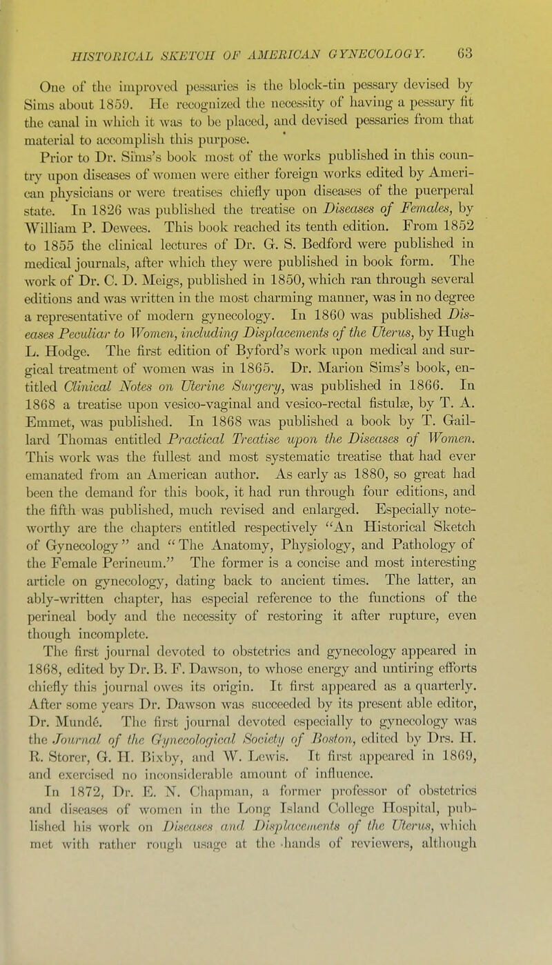 One of the improved pessuries is the bloek-tin pessary devised by Sims about 1859. He reeogiiized the necessity of having a pessary fit the canal in which it was to be placed, and devised pessaries from that material to accomplish this purpose. Prior to Dr. Sims's book most of the works published in this coun- try upon diseases of women were either foreign works edited by Ameri- can physicians or were treatises chiefly upon diseases of the puerperal state. In 1826 was published the treatise on Diseases of Females, by William P. Dewees. This book reached its tenth edition. From 1852 to 1855 the clinical lectures of Dr. G. S. Bedford were published in medical journals, after which they were published in book form. The work of Dr. C. D. Meigs, published in 1850, which ran through several editions and was written in the most charming manner, was in no degree a representative of modern gynecology. In 1860 was published Dis- eases Peculiar to Women, including Displacements of the Uterus, by Hugh L. Hodge. The first edition of Byford's work upon medical and sur- gical treatment of women was in 1865. Dr. Marion Sims's book, en- titled Clinical Notes on Uterine Surgery, was published in 1866. In 1868 a treatise upon vesico-vaginal and vesico-rectal fistulse, by T. A. Emmet, was published. In 1868 was published a book by T. Gail- lard Thomas entitled Practical Treatise upon the Diseases of Women. This work was the fullest and most systematic treatise that had ever emanated from an American author. As early as 1880, so great had been the demand for this book, it had run through four editions, and the fifth was published, much revised and enlarged. Especially note- worthy are the chapters entitled respectively An Historical Sketch of Gynecology and  The Anatomy, Physiology, and Pathology of the Female Perineum. The former is a concise and most interesting article on gynecology, dating back to ancient times. The latter, an ably-written chapter, has especial reference to the functions of the perineal body and the necessity of restoring it after rupture, even though incomplete. The first journal devoted to obstetrics and gynecology appeared in 1868, edited by Dr. B. F. Dawson, to whose energy and untii'ing efforts chiefly this journal owes its origin. It first appeared as a quarterly. After some years Dr. Dawson was succeeded by its present able editor, Dr. Mund6. The first journal devoted especially to gynecology was the Journal of the Gynecological Society of Boston, edited by Drs. IT. R. Storer, G. H. Bixby, and W. Lewis. It first appeared in 1869, and exercised no inconsiderable amount of influence. In 1872, Dr. E. N. Chapman, a former professor of obstetrics and diseases of women in the Long Island College Plospital, pub- lished his work on Diseases and Displacements of the Uterus, which met with ratlier rougli usage at the -hands of reviewers, although