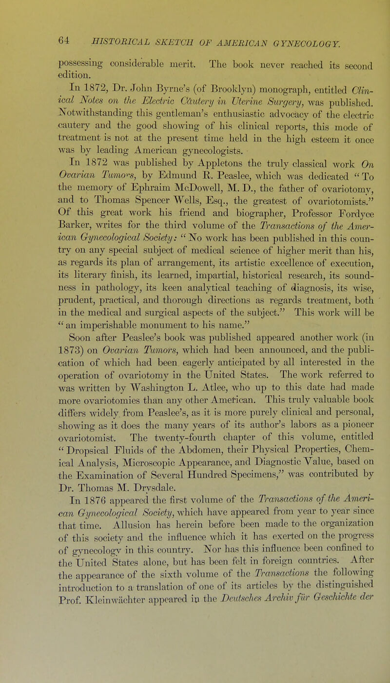 possessing considerable merit. The book never reached its second edition. In 1872, Dr. John Byrne's (of Brooklyn) monograph, entitled Clin- ical Notes on the Electric Cdutery in Uterine Surgery, was published. Notwithstanding this gentleman's enthusiastic advocacy of the electric cautery and the good showing of his clinical repoi*ts, this mode of treatment is not at the present time held in the high esteem it once was by leading American gynecologists. In 1872 was published by Appletons the truly classical work On Ovatian Tumo'>'s, by Edmund R. Peaslee, which was dedicated  To the memory of Ephraim McDowell, M. D., the father of ovariotomy, and to Thomas Spencer Wells, Esq., the greatest of ovariotomists. Of this great work his friend and biographer. Professor Fordyce Barker, writes for the third volume of the Transactions of the Amer- ican Gynecological Society: ''No work has been published in this coun- try on any special subject of medical science of higher merit than his, as regards its plan of arrangement, its artistic excellence of execution, its literary finish, its learned, impartial, historical research, its sound- ness in pathology, its keen analytical teaching of diagnosis, its wise, prudent, practical, and thorough directions as regards ti'eatment, both in the medical and surgical aspects of the subject. This work will be an imperishable monument to his name. Soon after Peaslee's book was published appeared another work (in 1873) on Ovarian Tumors, which had been announced, and the publi- cation of which had been eagerly anticipated by all interested in the operation of ovariotomy in the United States. The work referred to was written by Washington L. Atlee, who up to this date had made more ovariotomies than any other Amel-ican. This truly valuable book differs widely, from Peaslee's, as it is more purely clinical and personal, showing as it does the many years of its author's labors as a pioneer ovariotomist. The twenty-fourth chapter of this volume, entitled  Dropsical Fluids of the Abdomen, their Physical Properties, Chem- ical Analysis, Microscopic Appearance, and Diagnostic Value, based on the Examination of Several Hundred Specimens, was contributed by Dr. Thomas M. Drysdale. In 1876 appeared the first volume of the Tratisadions of the Ameri- can Gynecological Society, which have appeared from year to year since that time. Allusion has herein before been made to the organization of this society and the influence which it has exerted on the progress of gynecology in this country. Nor has this influence been confined to the United States alone, but has been felt in foreign countries. After the appearance of the sixth volume of the Transactions the following introduction to a translation of one of its articles by the distinguished Prof Kleinwiichter appeared in the Deutsches Archiv fur Geschichte der