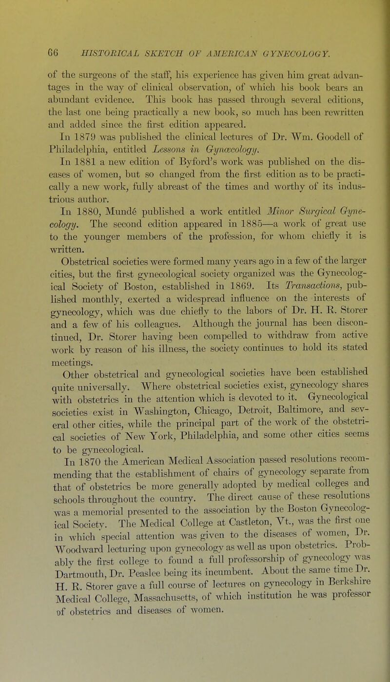 of the surgoonti of the staff, his experience has given him great advan- tages in the way of clinical observation, of which his book bears an abundant evidence. This book has passed through several editions, the last one being practically a new book, so much has been rewritten and added since the first edition appeared. In 1879 was published the clinical lectures of Dr. Wm. Goodell of Philadelphia, entitled Lessons in Gyncecology. In 1881 a new edition of By ford's work was published on the dis- eases of women, but so changed from the first edition as to be practi- cally a new work, fully abreast of the times and worthy of its indus- trious author. In 1880, Mund6 published a work entitled Minor Surgical Gyne- cology. The second edition appeared in 1885—a work of great ixse to the younger members of the profession, for whom chiefly it is written. Obstetrical societies were formed many years ago in a few of the larger cities, but the first gynecological society organized was the Gynecolog- ical Society of Boston, established in 1869. Its Transactions, pub- lished monthly, exerted a widespread influence on the interests of gynecology, which was due chiefly to the labors of Dr. H. R. Storer and a few of his colleagues. Although the journal has been discon- tinued, Dr. Storer having been compelled to withdraw from active work by reason of his illness, the society continues to hold its stated meetings. Other obstetrical and gynecological societies have been established quite universally. Where obstetrical societies exist, gynecology shares with obstetrics in the attention which is devoted to it. Gynecological societies exist in Washington, Chicago, Detroit, Baltimore, and sev- eral other cities, while the principal part of the work of the obstetri- cal societies of New York, Philadelphia, and some other cities seems to be gynecological. In 1870 the American Medical Association passed resolutions recom- mending that the establishment of chairs of gynecology separate from that of obstetrics be more generally adopted by medical colleges and schools throughout the country. The direct cause of these resolutions was a memorial presented to the association by the Boston Gynecolog- ical Society. The Medical College at Castleton, Vt., was the first one in which special attention was given to the diseases of women, Dr. Woodward lecturing upon gynecology as well as upon obstetrics. Prob- ably the first college to found a full professorship of gynecology was Dartmouth, Dr. Peaslee being its incumbent. About the same time Dr. H. R. Storer gave a full course of lectures on gynecology in Berkshire Medical College, Massachusetts, of which institution he was professor of obstetrics and diseases of women.