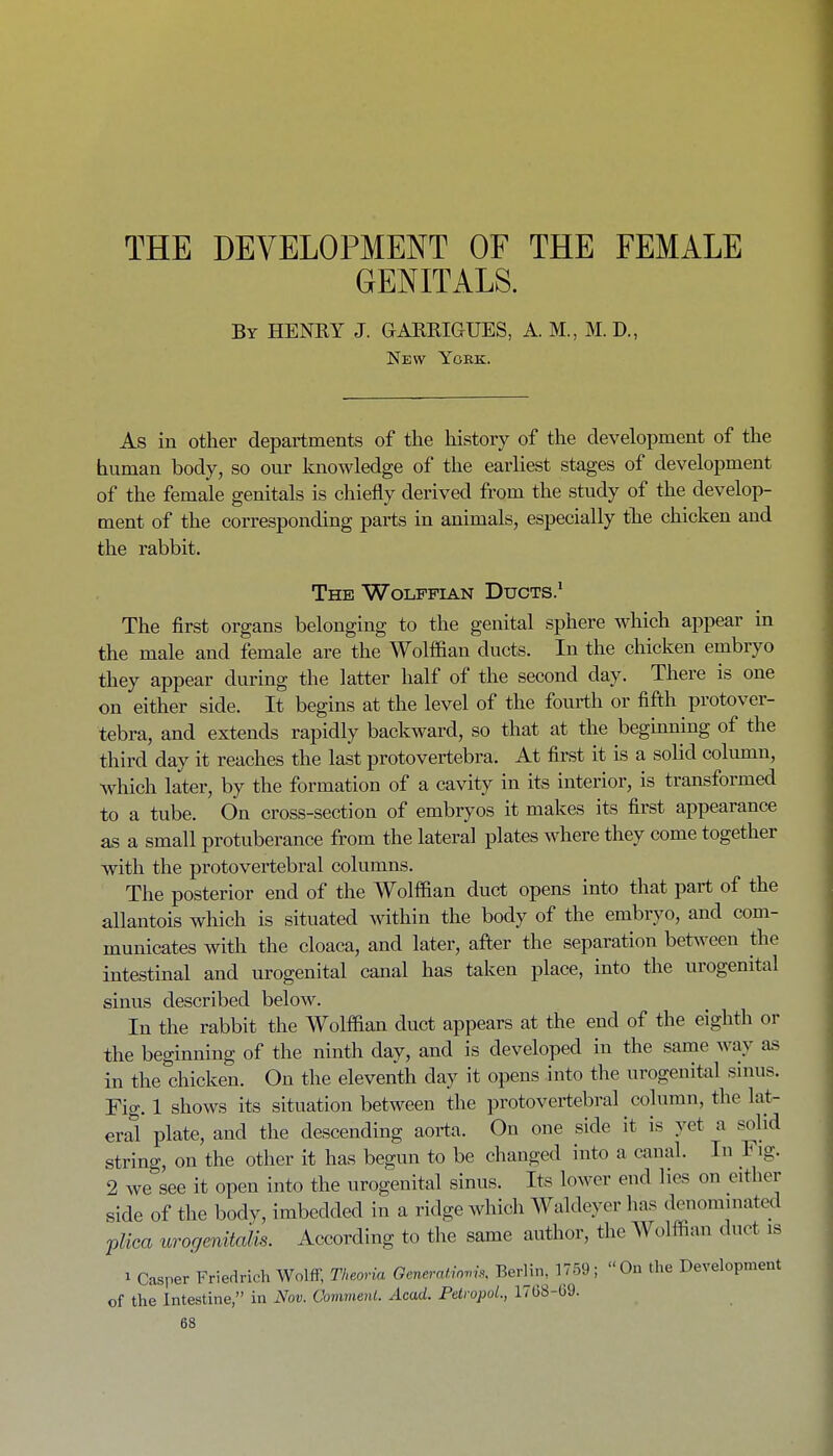 THE DEVELOPMENT OF THE FEMALE GENITALS. By HENKY J. GAKRIGUES, A. M., M.D., New York. As in other departments of the history of the development of the human body, so our knowledge of the earliest stages of development of the female genitals is chiefly derived from the study of the develop- ment of the corresponding parts in animals, especially the chicken and the rabbit. The Wolffian Ducts.' The first organs belonging to the genital sphere which appear in the male and female are the Wolffian ducts. In the chicken embryo they appear during the latter half of the second day. There is one on either side. It begins at the level of the fourth or fifth protover- tebra, and extends rapidly backward, so that at the beginning of the third day it reaches the last protovertebra. At first it is a solid column, which later, by the formation of a cavity in its interior, is transformed to a tube. On cross-section of embryos it makes its first appearance as a small protuberance from the lateral plates where they come together with the protovertebral columns. The posterior end of the Wolffian duct opens into that part of the allantois which is situated within the body of the embryo, and com- municates with the cloaca, and later, after the separation between the intestinal and urogenital canal has taken place, into the urogenital sinus described below. In the rabbit the Wolffian duct appears at the end of the eighth or the beginning of the ninth day, and is developed in the same way as in the chicken. On the eleventh day it opens into the urogenitt^l sinus. Fig. 1 shows its situation between the protovertebral column, the lat- eral plate, and the descending aorta. On one side it is yet a solid string, on the other it has begun to be changed into a canal. In Fig. 2 we see it open into the urogenital sinus. Its lower end lies on either side of the body, imbedded in a ridge which Waldeycr has denominated 'pUca urogenitalis. According to the same author, the Wolffian duct is 1 Casper Friedrich Wolff, Theoria Gcneratio.U. Berlin, ]759; On the Development of the Intestine, in Nov. Oommenl. Acad. PetropoL, 17G8-69.