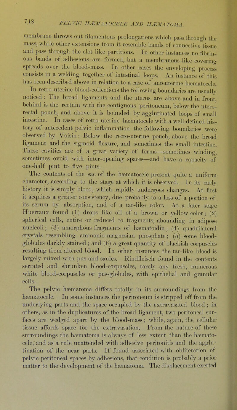 membrane throws out filamentous prolongations which pass through the mass, while other extensions from it resemble bands of conueotive tissue and pass through the clot like partitions. In other instances no fibrin- ous bands of adhesions are formed, but a membranous-like covering spreads over the blood-mass. In other cases the enveloping process consists in a welding together of intestinal loops. An instancie of this has been described above in relation to a case of anteuterine hematocele. In retro-uterine blood-collections the following boundaries are usually noticed: The broad ligaments and the uterus are above and in front, behind is the rectum with the contiguous peritoneum, below the utero- rectal pouch, and above it is bounded by agglutinated loops of small intestine. In cases of retro-uterine hsematocele with a well-defined his- tory of antecedent pelvic inflammation the following boundaries were observed by Voisin : Below the recto-uterine pouch, above the broad ligament and the sigmoid flexure, and sometimes the small intestine. These cavities are of a great variety of forms—sometimes winding, sometimes ovoid with inter-opening spaces—and have a capacity of one-half pint to five pints. The contents of the sac of the haematocele present quite a uniform character, according to the stage at which it is observed. In its early history it is simply blood, which rapidly undergoes changes. At first it acquires a greater consistency, due probably to a loss of a portion of its serum by absorption, and of a tar-like color. At a later stage Huertaux found (1) drops like oil of a brown or yellow color; (2) spherical cells, entire or reduced to fragments, abounding in adipose nucleoli; (3) amorphous fragments of hsematoidin; (4) quadrilateral crystals resembling ammonio-magnesian phosphate; (5) some blood- globules darkly stained ; and (6) a great quantity of blackish corpuscles resulting from altered blood. In other instances the tar-like blood is largely mixed with pus and sanies. Rindfleisch found in the contents serrated and shrunken blood-corj)uscles, rarely any fresh, numerous white blood-corpuscles or pus-globules, with epithelial and granular cells. The pelvic hsematoma differs totally in its surroundings from the hsematocele. In some instances the peritoneum is stripped off from the underlying parts and the space occupied by the extravasated blood ; in others, as in the duplicatures of the broad ligament, two peritoneal sur- faces are wedged apart by the blood-mass; while, again, the cellular tissue affords space for the extravasation. From the nature of these surroundings the hsematoma is always of less extent than the ha?mato- cele,and as a rule unattended with adhesive peritonitis and the agglu- tination of the near parts. If found associated with obliteration of pelvic peritoneal spaces by adhesions, that condition is probably a prior matter to the development of the htematoma. The displacement exerted