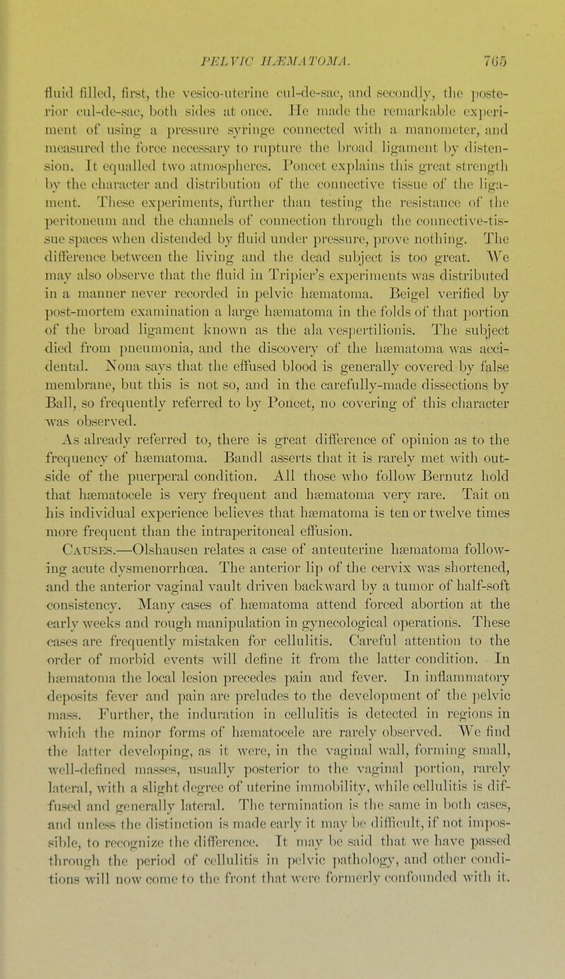 PEL VW IIMM A TOM A. 7G5 fluid filled, first, the vesieo-uteriiie eid-de-sae, and secondly, the jioste- rior cul-de-sac, both sides at once. He made the remarkable ex])eri- ment of using a ])ressure syringe connected with a manometer, and measured the force necessary to rupture the broad ligament by disten- sion. It equalled two atmospheres. Poncet explains this great strength by the character and distribution of the connective tissue of the liga- ment. These experiments, further than testing the resistance of the peritoneum and the channels of connection through the connective-tis- sue spaces when distended by fluid under pressure, prove nothing. The difference between the living and the dead subject is too great. We may also observe that the fluid iu Tripier's experiments was distributed in a manner never recorded in pelvic hrematoma. Beigel verified by post-mortem examination a large haematoma in the folds of that poi'tion of the broad ligament known as the ala ves])ertilionis. The subject died from jmeumouia, and the discovery of the haematoma -was acci- dental. Nona says that the effused blood is generally covered by false membrane, but this is not so, and in the carefully-made dissections by Ball, so frequently referred to by Poncet, no covering of this character was observed. As already referred to, there is great difference of opinion as to the frequency of haematoma. Bandl asserts that it is rarely met with out- side of the puerperal condition. All those who follow Bei'nutz hold that liaematocele is very frequent and haematoma very rare. Tait on his individual experience believes that hasmatoma is ten or twelve times more frequent than the intraperitoneal effusion. Catjses.—Olshausen relates a case of anteuteriue haematoma follow- ing acute dysmenorrhoea. The anterior lip of the cervix was shortened, and the anterior vaginal vault driven backward by a tumor of half-soft consistency. Many cases of haematoma attend forced abortion at the early weeks and rough manipulation in gynecological operations. These cases are frequently mistaken for cellulitis. Careful attention to the order of morbid events will define it from the latter condition. In haematoma the local lesion pi-ecedes pain and fever. In inflammatory deposits fever and ])ii\n are preludes to the development of the pelvic mass. Further, the induration in cellulitis is detected in regions in which the minor forms of haematocele are rarely observed. We find the latter developing, as it were, in the vaginal wall, forming small, well-defined masses, usually posterior to the vaginal portion, rarely lateral, with a slight degree of uterine immobility, Avhile cellulitis is dif- fused and generally lateral. The termination is the same in both cases, and unless the distinction is made early it may be difficidt, if not impos- .ible, to recognize the difference. It may be said that we have passed through the period of cellulitis in pelvic ]iathology, and other condi- tions will now come to the front that ^v•el•e formerly confounded with it.