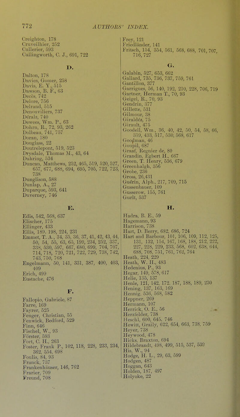 Creigliton, 178 Cruveilliier, 252 Cullerier, 593 Culliiigworth, C. J., 691, 722 D. Dal ton, 178 Davies, Goiner, 258 Davis, E. Y., 515 Dawson, B. F., 03 Deces, 742 Delore, 756 Deliand, 515 Denouvlliers, 737 Deralz, 740 Dewees, Wm. P., 63 Dohrn, E., 72, 93, 262 Dolbeau, 741, 757 Doran, 180 Douglass, 22 Doutrelepont, 519, 523 Drysdale, Thomas M., 43, 64 Diiliring, 534 Duncan, Matthews, 252, 465, 519, 520, 527, 657, 677, 688, 694, 695, 705, 722, 723. 738 Dunglison, 588 Dunlap, A., 27 Duparque, 593, 641 Duverney, 746 E. Edis, 542, 568, 637 Elischer, 175 Ellinger, 433 Ellis, 189, 198, 224, 231 Emmet, T. A., 34, 35, 36, 37, 41, 42, 43, 44, 50, 54, 55, 63, 65, 199, 234, 252, 337, 338, 530, 597, 667, 680, 699, 704, 707, 714, 718, 720, 721, 722, 729, 738, 742, 743, 750, 768 Engelmann, 50, 141, 331, 387, 400, 403, 409 Ericli, 499 Eustache, 476 F. Fallopio, Gabriele, 87 Farre, 169 Fayrer, 525 Fenger, Christian, 55 Fenwiek, Bedford, 529 Finn, 646 Fischel, W., 93 Forster, 593 Fort, C. H., 263 Foster, Frank P., 102, 118, 228, 233, 234, 362, 554, 698 Foulis, 84, 93 Franck, 737 FrankenhiLuser, 146, 762 Frarier, 709 Freund, 708 Frey, 121 Friedlilnder, 141 Fritsch, 154, 354, 561, 568, 688, 701, 707 716,727 G. Galabin, 527, 653, 662 Gallard, 735, 736, 737, 759, 761 Gantillon, 377 Garrigues, 56, 140, 192, 210, 228, 706, 719 Gartner, Herman T., 70, 93 Geigel, E., 70, 93 Gendrin, 377 Gillette, 531 Gilinour, 38 Giraldez, 75 Giranlt, 475 Goodell, Wm., 36, 40, 42, 50, 54, 58, 66, 359, 433, 517, 530, 568, 617 Gooflman, 46 Gonpil, 687 Graaf, Regnier de, 80 Grandin, Egbert H., 667 Green, T. Henry, 536, 679 Greenhalgh, 356 Grobe, 236 Gross, 26,431 Gu^rin, Alph., 217, 709, 715 Gussenbaiier, 109 Gusserow, 155, 761 Gurlt, 537 H. Hadra, B. E., 59 Hagemann, 93 Harrison, 738 Hart, D. Berry, 682, 686, 724 Hart and Barbour, 101, 106, 109, 112, 125, 131, 132, 154, 167, 168, 188, 212, 222, 227, 228, 229, 233, 568, 602, 638, 644, 688, 708, 751, 761, 762, 764 Heath, 224, 229 Heath, W. H., 483 Hedenius, P., 93 Hesar, 149, 578, 617 Heiie, 135, 137 Henle, 121, 142, 172. 187, 188, 189, 230 Heuing, 137, 163, 169 Plennig. 536, 568, 582 Heppner, 269 Hermann, 107 Herrick, 0. E., 56 Herzfelder, 738 Heschl, 600, 645. 746 Hewitt, Graily, 622, 654, 663, 738, 759 Heyer, 738 Ileywood, 478 Hicks, Braxton, 694 Hildebrandt, 498, 499, 515, 537, 539 His, W., 94 Hodge, H. L., 29, 63, 599 Hodgen, 487 Hoggan, 643 Holden, 187, 497 Holyoke, 22