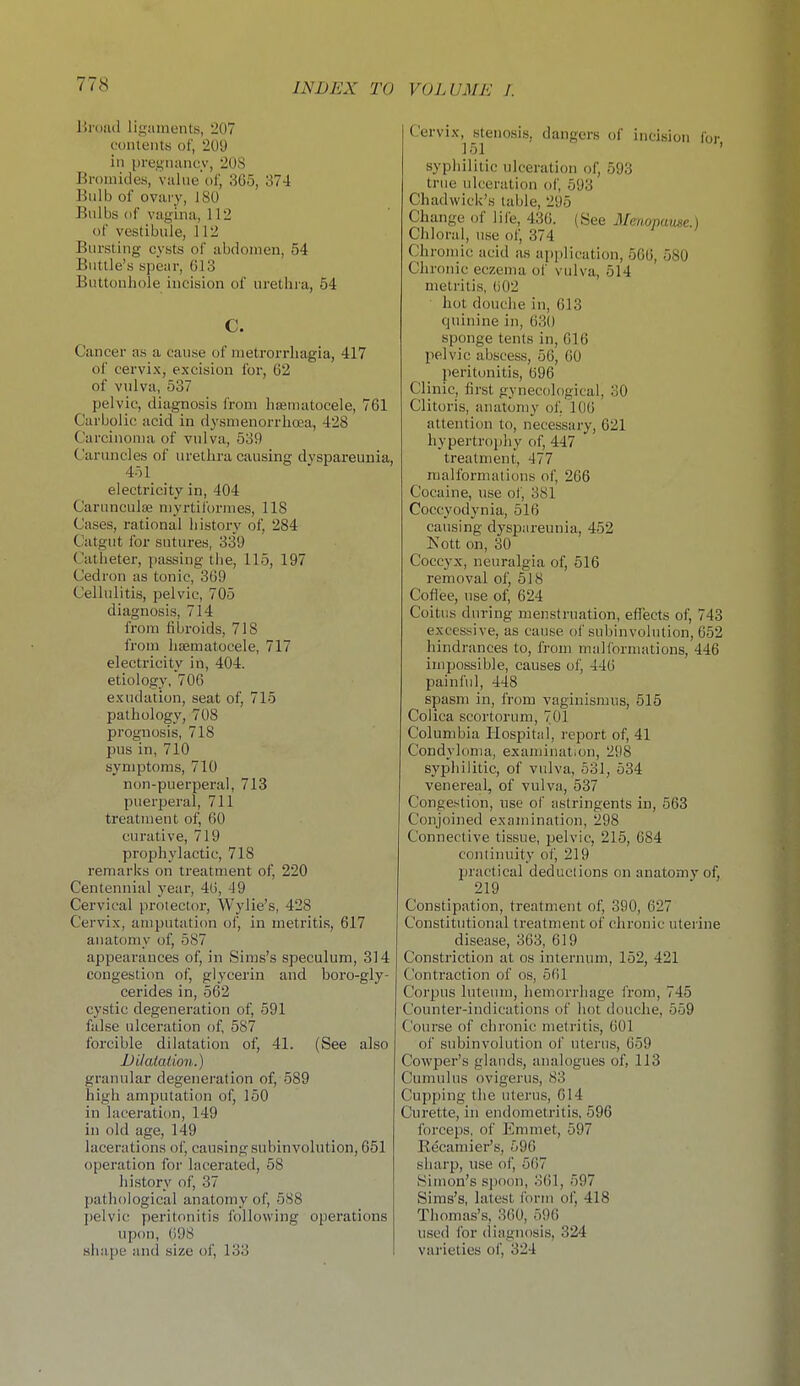 Uroad ligaments, 207 contents of, 209 in pregnancv, 20S Bromides, value'of, 3G5, 374 ]?nlb of ovary, 180 Bulbs of vagina, 112 of vestibule, 112 Bursting cysts of abdomen, 54 Butlle's spear, 613 Buttonhole incision of urethra, 54 c. Cancer as a cause of meti-orrhagia, 417 of cervix, excision for, 02 of vulva, 537 pelvic, diagnosis from haematocele, 761 Carbolic acid in dysmenorrhcea, 428 Carcinoma of vulva, 539 Caruncles of urethra causing dyspareunia, 451 electricity in, 404 CarunculiE niyrtilbrmes, 118 Cases, rational history of, 284 Catgut for sutures, 339 Catheter, passing the, 115, 197 Cedron as tonic, 309 Cellulitis, pelvic, 705 diagnosis, 714 from fibroids, 718 from liEematocele, 717 electricity in, 404. etiology, 706 exudation, seat of, 715 pathology, 708 prognosis, 718 pus in, 710 symptoms, 710 non-puerperal, 713 puerperal, 711 treatment of, 60 curative, 719 prophylactic, 718 remarks on treatment of, 220 Centennial year, 46, ^9 Cervical protector, Wylie's, 428 Cervix, amputation of, in metritis, 617 anatomy of, 587 appearances of, in Sims's speculum, 314 congesti(m of, glycerin and boro-gly- cerides in, 562 cystic degeneration of, 591 false ulceration of, 587 forcible dilatation of, 41. (See also JJikUation.) granular degeneration of, 589 high amputation of, 150 in laceration, 149 in old age, 149 lacerations of, cau.sing subinvolution, 651 operation for lacerated, 58 history of, 37 pathological anatomy of, 588 pelvic peritonitis following operations upon, 698 shape and size of, 133 (-'crvix, stenosis, dangers of incision for 151 ' syphilitic ulceration of, 593 true ulceration of, 593 Chadwick's table, 295 Change of life, 436. (See Menopause.) Chloral, use of, 374 Chromic acid iis application, 566, 580 Chronic eczema of vulva, 514 metritis, 602 hot douche in, 613 quinine in, 630 sponge tents in, 616 pelvic abscess, 56, 60 peritonitis, 696 Clinic, first gynecological, 30 Clitoris, anatomy of, 106 attention to, necessary, 621 hypertrophy of, 447 treatment, 477 malformations of, 266 Cocaine, use of, 381 Coccyodynia, 516 causing dyspareunia, 452 Nott on, 30 Coccyx, neuralgia of, 516 removal of, 518 Cofiee, use of, 624 Coitus during men.struation, effects of, 743 excessive, as cause of subinvolution, 652 hindrances to, from malformations, 446 impossible, causes of, 446 painful, 448 spasm in, from vaginismus, 515 Coiica scortorum, 701 Columbia Hospital, report of, 41 Condyloma, examination, 298 syphilitic, of vulva, 531, 534 venereal, of vulva, 537 Congestion, nse of astringents in, 563 Conjoined examination, 298 Connective tissue, pelvic, 215, 684 continuity of, 219 Ijractical deductions on anatomy of, 219 Constipation, treatment of, 390, 627 Constitutional treatment of chronic uterine disease, 363, 619 Constriction at os internum, 152, 421 Contraction of os, 5f)l Corpus luteum, hemorrhage irom, 745 Counter-indications of hot douche, 559 Course of chronic metritis, 601 of subinvolution of uterus, 659 Cowper's glands, analogues of, 113 Cumulus ovigerus, 83 Cupping the uterus, 614 Curette, in endometritis, 596 forceps, of Emmet, 597 Recamier's, 596 sharp, use of, 507 Simon's sjjoon, 361, 597 Sims's, latest I'orm of, 418 Thomas's, 360, 596 used for (liagnosis, 324 varieties of, 324