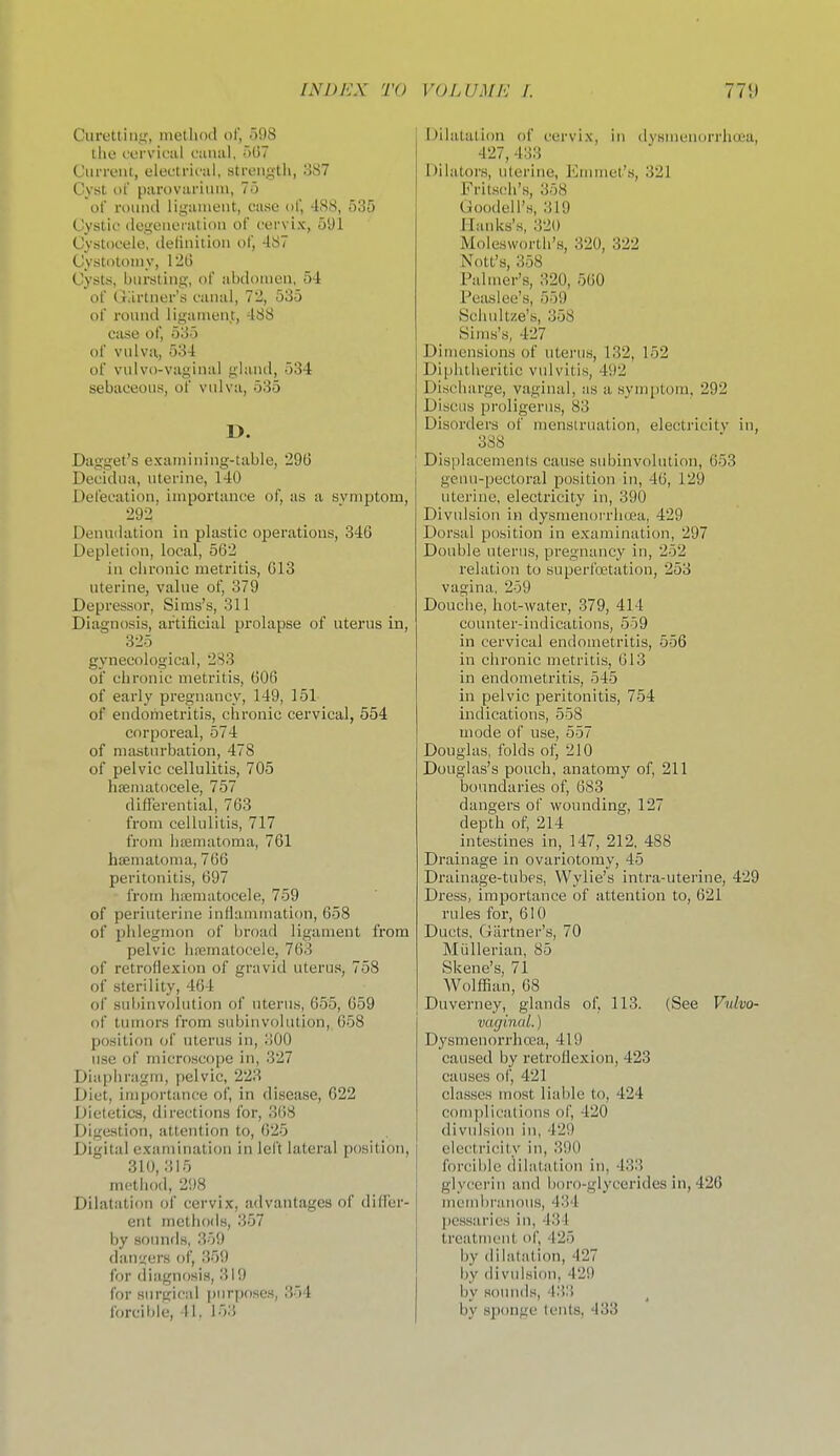 Ciirettitif;, nietliod of, 598 tlio corvk'iil cunal, r)G7 Ciinviit, elec'trii'al, strength, oS? Cyst of puroviu'iiiiii, 7o of roiiiul lig;iiiieiit, case of, 48<S, 535 Cystic (logoueiiUioii of cervix, 5yi Cystocele, deliiiition ol', -187 Cystotomy, 12t) Cysts, biii-sting, of abdoiuen, 54 of Gartner's canal, 72, 535 of round ligament, 488 case of, 535 of vulva, 534 of vulvo-vaginal gland, 534 sebaceous, of vulva, 535 D. Dagget's examitiing-table, 296 Decidua, uterine, 140 Defecation, importance of, as a svniptom, 292 _ Dennilation in plastic operations, 346 Depletion, local, 562 in chronic metritis, 613 uterine, value of, 379 Depressoi', Sims's, 311 Diagnosis, ai'titicial prolapse of uterus in, 325 gynecological, 233 of chronic metritis, 606 of early pregnancy, 149, 151 of endonietritis, chronic cervical, 554 corporeal, 574 of masturbation, 478 of pelvic cellulitis, 705 hematocele, 757 difTerential, 763 from cellulitis, 717 from hasmatoma, 761 haematoma, 766 peritonitis, 697 from hnematocele, 759 of periuterine inflamuuition, 658 of phlegmon of broad ligament from pelvic hrematocele, 763 of retroflexion of gravid uterus, 758 of sterility, 464 of sidiinvoiution of uterus, 655, 659 of tumors from subinvolution, 658 position of uterus in, 300 use of microscope in, 327 Diapiiragm, pelvic, 223 Diet, importatice of, in disease, 622 Dietetics, directions for, 368 Digestion, attention to, 625 Digital examination in left lateral position, 310, 315 metiiod, 2<)8 Dilatation of cervix, advantages of did'er- ent methods, 357 by soimfis, 359 dan'^ers of, 359 for diagnosis, 319 for surgical pnrfjoses, 354 forcible, II. 153 l^ilatalion of cervix, in dysnienorrhaia, 427, 433 Dilators, uterine, Emmet's, 321 Frits(!h's, 358 tJoodcH's, 319 Mauks's, 320 Molesworth's, 320, 322 Nott's, 358 Palmer's, 320, 560 Peaslee's, 559 Bchidtze's, 358 Sims's, 427 Dimensions of uterus, 132, 152 Diphtheritic vulvitis, 492 Discharge, vaginal, as a symptom, 292 Discus proligerus, 83 Disorders of menstruation, electricitv in, 388 Displacements cause subinvolution, 653 gcun-pectoral position in, 46, 129 uterine, electricity in, 390 Divulsion in dysmenorrh«!a, 429 Dorsal position in examination, 297 Double uterus, pregnancy in, 252 relation to superfoetation, 253 vagina, 259 Douche, hot-water, 379, 414 counter-indications, 559 in cervical endometritis, 556 in chronic metritis, 613 in endometritis, 545 in pelvic peritonitis, 754 indications, 558 mode of use, 557 Douglas, folds of, 210 Douglas's pouch, anatomy of, 211 boundaries of, 683 dangers of wounding, 127 depth of, 214 intestines in, 147, 212, 488 Drainage in ovariotomy, 45 Di'ainage-tubes, Wylie's intra-uterine, 429 Dress, importance of attention to, 621 rules for, 610 Ducts, Giirtner's, 70 Miillerian, 85 Skene's, 71 Wolffian, 08 Duverney, glands of, 113. (See Vulvo- vaginal. ) Dysmenorrhcea, 419 caused by retroflexion, 423 causes of, 421 classes most liable to, 424 complications of, 420 divulsion in, 429 electricity in, 390 forcible dilatation in, 433 glycerin and boro-glycerides in, 426 mctubriuious, 434 pessaries in, 434 treatment of, 425 by dihilation, 427 by divulsion, 429 by somids, 433 by sponge tents, 433