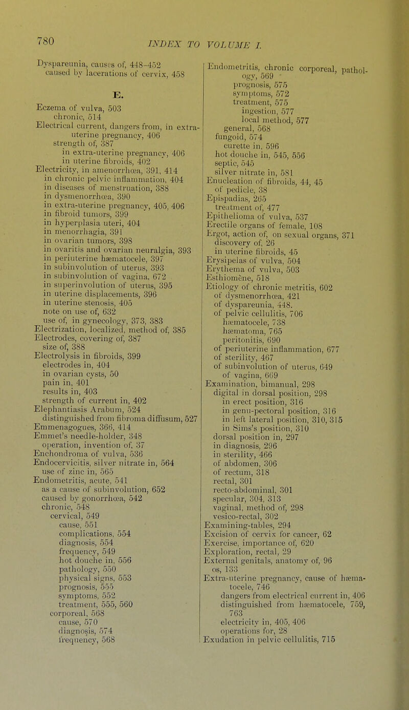 Dyspareunia, causes of, 4-18-452 caused bv lacerations of cervix, 458 E. Eczema of vulva, 503 chronic, 514 Electrical current, dangers from, in extra- uterine pregnancy, 406 strength of, 387 in extra-uterine pregnancy, 400 in uterine fibroids, 402 Electricity, in amenorrhoea, 391, 414 in chronic pelvic inflanmiiUion, 404 in diseases of mensti'uation, 388 in dysmenorrhea, 390 in extra-uterine pregnancy, 405, 406 in fibroid tumors, 399 in hyperplasia uteri, 404 in menorrhagia, 391 in ovarian tumors, 398 in ovaritis and ovarian neuralgia, 393 in periuterine hsematocele, 397 in subinvolution of uterus, 393 in subinvolution of vagina. 672 in snperinvolution of uterus, 395 in uterine displacements, 396 in uterine stenosis, 405 note on use of, 632 use of, in gynecology, 373, 383 Electrization, localized, method of, 385 Electrodes, covering of, 387 size of, 388 Electrolysis in fibroids, 399 electrodes in, 404 in ovarian cysts, 50 pain in, 401 i-esults in, 403 strength of current in, 402 Elephantiasis Arabum, 524 distinguished from fibroma diifusum, 527 Emmenagogues, 366, 414 Emmet's needle-holder, 348 operation, invention of, 37 Enchondroma of vulva, 536 Endocervicitis, silver nitrate in, 564 use of zinc in, 565 Endometritis, acute, 541 as a cause of subinvolution, 652 caused by gonorrhcjea, 542 chronic, 548 cervical, 549 cause, 551 complications, 554 diagnosis, 554 frequency, 549 hot douche in, 556 pathology, 550 physical signs, 553 prognosis, 555 symptoms, 552 treatment, 555, 560 corporeal, 568 cause, 570 diagnosis, 574 frequency, 568 I Endometritis, chronic corporeal, pathol- ogy, 569 • prognosis, 575 symptoms, 572 treatment, 575 ingestion, 577 local method, 577 general, 568 fungoid, 574 curette in, 596 hot douche in, 545, 556 septic, 545 silver nitrate in, 581 Enucleation of fibroids, 44, 45 of pedicle, 38 Epispadias, 265 tre;itment of, 477 Epithelioma of vulva, 537 Erectile organs of female, 108 Ergot, action of, on sexual organs, 371 discovery of, 26 in uterine fil)roids, 45 Erysipelas of vulva, 504 Erythema of vulva, 503 Estliiomene, 518 Etiology of chronic metritis, 602 of dysmenorrhcea, 421 of dyspareunia, 448. of pelvic cellulitis, 706 h.-ematocele, 738 liEematoma, 765 peritonitis, 690 of periuterine inflammation, 677 of sterility, 467 of subinvolution of uterus, 649 of vagina, 669 Examination, bimanual, 298 digital in dorsal position, 298 in erect position, 316 in genu-pectoral position, 316 in left lateral position, 310, 315 in Sims's position, 310 dorsal position in, 297 in diagnosis, 296 in sterility, 466 of abdomen, 306 of rectum, 318 rectal, 301 recto-abdominal, 301 specular, 304, 313 vaginal, method of, 298 vesico-rectal, 302 Examining-tables, 294 Excision of cervix for cancer, 62 Exercise, importance of, 620 Exploration, rectal, 29 External genitals, anatomy of, 96 OS, 133 Extra-uterine pregnancy, cause of hsema- tocele, 746 dangers from electrical current in, 406 distinguished from ha^matocele, 759, 763 electricity in, 405, 406 operations for, 28 Exudation in pelvic cellulitis, 715
