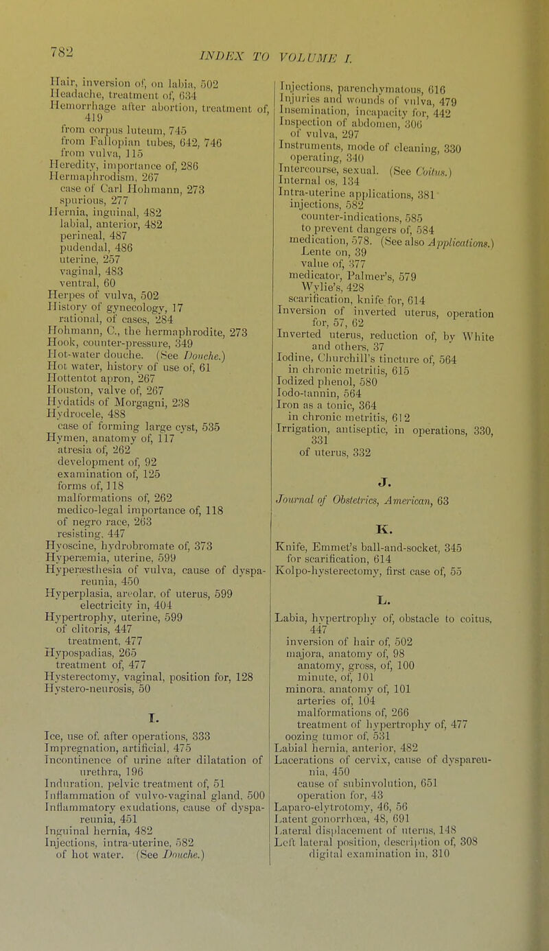 Hair, inversion o!', on labia, 502 Meadaclie, treatment of, ()34 Hemorrhage alter abortion, treatment of, 419 from corpus luteura, 745 from Fallopian tubes, 642, 746 from vulva, ] 15 Heredity, importance of, 286 Herniaphrodism, 267 case of Carl Ilolimann, 273 spurious, 277 Hernia, inguinal, 482 labial, anterior, 482 perineal, 487 pudendal, 486 uterine, 257 vaginal, 483 ventral, 60 Herpes of vulva, 502 History of gynecology, 17 rational, of cases, 284 Holimann, C, the hermaphrodite, 273 Hook, comiter-jjressure, 349 Hot-water douche. (See Douche.) Hot water, lustory of use of, 61 Hottentot apron, 267 Houston, valve of, 267 Hydatids of Morgagni, 238 Hydrocele, 488 case of forming large cyst, 535 Hymen, anatomy of, 117 atresia of, 262 development of, 92 examination of, 125 forms of, 118 malformations of, 262 medico-legal importance of, 118 of negro race, 263 resisting. 447 Hyoscine, hydrobromate of, 373 Hypera;mia, uterine, 599 Hyperjesthesia of vulva, cause of dyspa- reunia, 450 Hyperplasia, areolar, of uterus, 599 electricity in, 404 Hypertropliy, uterine, 599 of clitoris, 447 treatment. 477 Hypospadias, 265 treatment of, 477 Hysterectomy, vaginal, position for, 128 Hystero-neurosis, 50 Ice, n!3e of. after operations, 333 Impregnation, artificial, 475 Incontinence of urine after dilatation of urethra, 196 Induration, pelvic treatment of, 51 InHannnation of vulvo-vaginal gland. 600 Inflammatory exudations, cause of dyspa- reunia, 451 Inguinal hernia, 482 Injections, intra-uterine, 582 of hot water. (See Douche.) Injections, parenchymatous, 616 Injuries and wound's of vulva, 479 Insemination, incapacity for, 442 Insi)ection of abdomen,306 of vulva, 297 Instrument.s, mode of cleaning, 330 operating, 340 Intercourse, se.xual. (See Cuilvn.) Internal os, 134 Intra-uterine api)lications, 381 injections, 582 counter-indications, 585 to prevent dangers of, 584 medication, 578. (See also Applicalions.) Lente on, 39 value of, 377 medicator, Palmer's, 579 Wylie's, 428 scarification, knifefor, 614 Inversion of inverted uterus, operation for, 57, 62 Inverted uterus, reduction of, by White and otliers, 37 Iodine, Churchill's tincture of, 564 in chronic metritis, 615 Iodized phenol, 580 lodo-lannin, 564 Iron as a tonic, 364 in chronic metritis, 612 Irrigation, antiseptic, in operations, 330, 331 of uterus, 332 J. Journal of Obstetrics, American, 63 K. Knife, Emmet's ball-and-socket, 345 for scarification, 614 Kolpo-hysterectomy, first case of, 55 li. Labia, hvpertropliy of, obstacle to coitus, 447 inversion of hair of, 502 majora, anatomy of, 98 anatomy, gross, of, 100 minute, of, 101 minora, anatomy of, 101 arteries of, 104 malformations of, 266 treatment of hypertrophy of, 477 oozing tumor of, 531 Labial hernia, anterior, 482 Lacerations of cervix, cause of dvspareu- nia, 450 cause of subinvolution, 651 operation for, 43 Laparo-elytrotomy, 46, 56 Latent gonorrhcea, 48, 691 Lateral dis|ilacement of uterus, 148 Left lateral position, descri|ition of, 308 digital examination in, 310