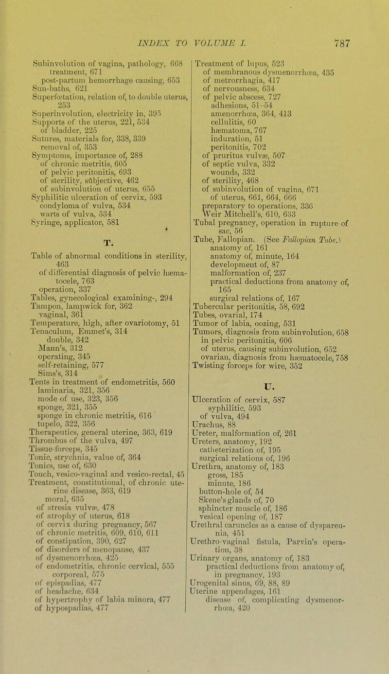 Subinvolution of vagina, pathology, 0(18 Ireatinent, (ill post-partiini hemorrhage causing, 653 Sun-baths, ()21 Superfojtation, relation of, to double uterus, 253 Superinvuhition, electricity in, 395 Supports of the uterus, 221, 534 of bhuUler, 225 Sutures, materials for, 338, 339 removal of, 353 Symptoms, importance of, 288 of chronic metritis, G05 of pelvic peritonitis, 693 of sterility, subjective, 462 of subinvolution of uterus, 655 Syphilitic ulceration of cervix, 593 condyloma of vulva, 534 warts of vulva, 534 Syringe, applicator, 581 T. Table of abnormal conditions in sterility, 463 of differential diagnosis of pelvic haema- tocele, 763 operation, 337 Tables, gynecological examining-, 294 Tampon, lampwick for, 362 vaginal, 361 Temperature, high, after ovariotomy, 51 Tenaculum, Emmet's, 314 double, 342 Mann's, 312 operating, 345 self-retaining, 577 Sims's, 314 Tents in treatment of endometritis, 560 laminaria, 321, 356 mode of use, 323, 356 sponge, 321, 355 sponge in chronic metritis, 616 tupelo, 322, 356 Therapeutics, general uterine, 363, 619 Thrombus of the vulva, 497 Tissue-forceps, 345 Tonic, strychnia, value of, 364 Tonics, use of, 630 Touch, vesico-vaginal and vesico-rectal, 45 Treatment, constitutional, of chronic ute- rine disease, 363, 619 moral, 635 of atresia vuIvsr, 478 of atrophy of uterus, 618 of cervix during pregnancy, 567 of chronic metritis, 609, 610, 611 of constipation, 390, 627 of disorders of menopause, 437 of dysmenorrhoca, 425 of endometritis, chronic cervical, 555 corporeal, 575 of epispadias, 477 of headache, 634 of ]iy[)ertrophy of labia minora, 477 of hypospadias, 477 | Treatment of lupus, 523 of membranous dysmenorrhcea, 435 of metrorrliagia, 417 of nervousness, 634 of pelvic abscess, 727 adhesions, 51-54 amenorrhoea, 364, 413 cellulitis, 60 ha3matoma, 767 induration, 51 peritonitis, 702 of pruritus vulvffi, 507 of septic vulva, 332 wounds, 332 of sterility, 468 of subinvolution of vagina, 671 of uterus, 661, 664, 666 preparatory to operations, 336 Weir Mitchell's, 610, 683 Tubal pregnancy, operation in rupture of sac, 56 Tube, Fallopian. (See Fallopian Tube.) anatomy of, 161 anatomy of, minute, 164 development of, 87 malformation of, 237 practical deductions from anatomy of, 165 surgical relations of, 167 Tubercular peritonitis, 58, 692 Tubes, ovarial, 174 Tumor of labia, oozing, 531 Tumors, diagnosis from subinvolution, 658 in pelvic peritonitis, 606 of uterus, causing subinvolution, 652 ovarian, diagnosis from hsematocele, 758 Twisting forceps for wire, 352 U. Ulceration of cervix, 587 syphilitic, 593 of vulva, 494 Urachus, 88 Ureter, malformation of, 261 Ureters, anatomy, 192 catlieterization of, 195 surgical relations of, 196 Urethra, anatomy of, 183 gross, 185 minute, 186 button-hole of, 64 Skene's glands of, 70 sphincter muscle of, 186 vesical opening of, 187 Urethral caruncles as a cause of dj'spareu- nia, 451 Urethro-vaginal fistula, Parvin's opera- tion, 38 Urinary organs, anatomy of, 183 practical deductions from anatomy of, in ])regnancy, 193 Urogenital sinus, (!9, 88, 89 Uterine appendages, 161 disease of, complicating dysmenor- rhoia, 420