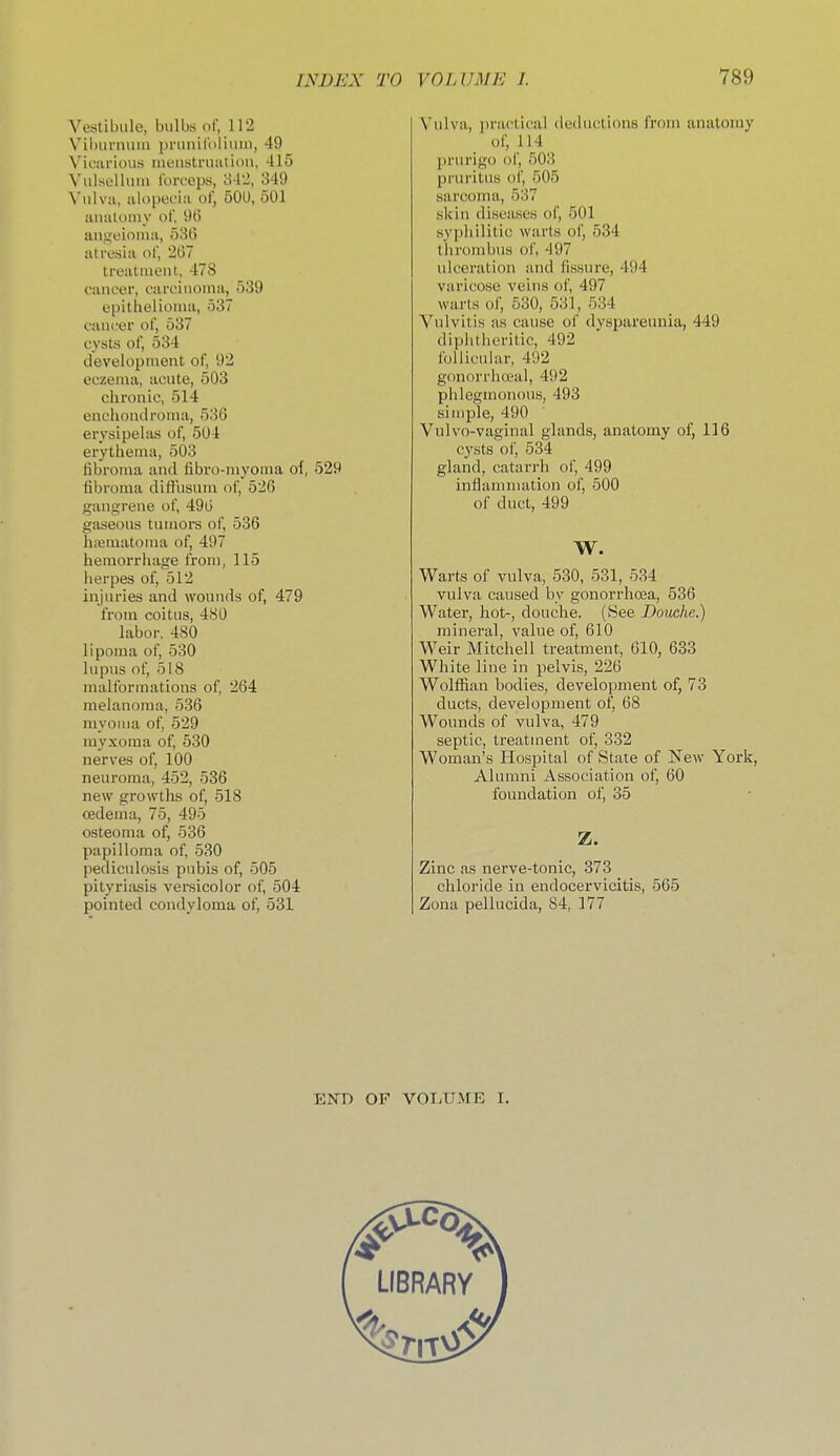 Vestibule, bulbs of, 112 Vihurnuin jirunlt'oliMm, 49 Vicarious lueustruation, 415 Vulsellum Ibrt'eps, 34'2, 349 Vulva, alopecia of, 500, 501 analomy of, 9G angeioiua, 536 atresia of, 2G7 treatiueut, 478 cancer, carcinoma, 539 epithelioma, 537 cancer of, 537 cysts of, 534 development of, 92 eczema, acute, 503 chronic, 514 enchondroma, 530 erysipelas of, 504 erythema, 503 fibroma and fibro-niyoma ol, 529 fibroma difliisuni of, 526 gangrene of, 496 gaseous tumors of, 536 luBiuatoma of, 497 hemorrhage from, 115 herpes of, 512 injuries and wounds of, 479 from coitus, 480 labor, 480 lipoma of, 530 lupus of, 518 malformations of, 264 melanoma, 536 myoma of, 529 myxoma of, 530 nerves of, 100 neuroma, 452, 536 new growths of, 518 cedema, 75, 495 osteoma of, 536 papilloma of, 530 pediculosis pubis of, 505 pityriasis versicolor of, 504 pointed condyloma of, 531 Vulva, practical deductions from anatomy of, 114 prurigo of, 503 pruritus of, 505 sarcoma, 537 skin diseases of, 501 syphilitic warts of, 534 thrombus of, 497 ulceration and fissure, 494 varicose veins of, 497 warts of, 630, 531, 534 Vulvitis as cause of dyspareunia, 449 diphtheritic, 492 follicular, 492 g(morrhoeal, 492 phlegmonous, 493 simple, 490 Vulvo-vaginal glands, anatomy of, 116 cysts of, 534 gland, catarrh of, 499 inflammation of, 500 of duct, 499 W. Warts of vulva, 530, 531, 534 vulva caused by gonorrlioja, 536 Water, hot-, douche. (Bee Douche.) mineral, value of, 610 Weir Mitchell treatment, 610, 633 White line in pelvis, 226 Wolffian bodies, development of, 73 ducts, development of, 68 Wounds of vulva, 479 septic, treatment of, 332 Woman's flospital of State of New York, Alumni Association of, 60 foundation of, 35 Z. Zinc as nerve-tonic, 373 chloride in endocervicitis, 565 Zona pellucida, 84, 177 END OF VOLUME I.