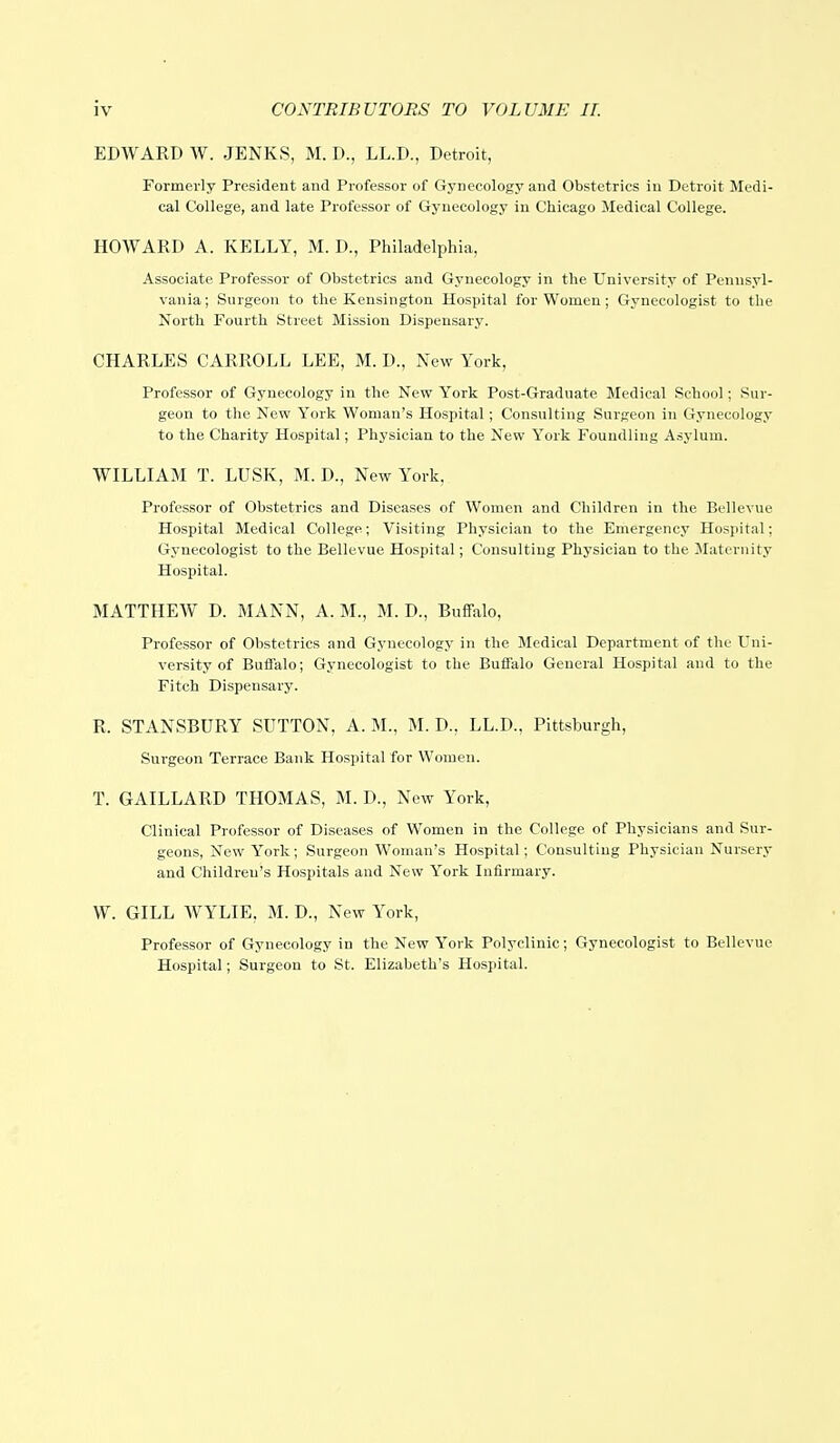 EDWARD W. JENKS, M. D., LL.D., Detroit, Formerly President and Professor of Gynecology and Obstetrics in Detroit Medi- cal College, and late Professor of Gynecology in Chicago Medical College. HOWARD A. KELLY, M. D., Philadelphia, Associate Professor of Obstetrics and Gynecology in the University of Pennsyl- vania; Surgeon to the Kensington Hospital for Women; Gynecologist to the North Fourth Street Mission Dispensary. CHARLES CARROLL LEE, M. D., New York, Professor of Gynecology in the New York Post-Graduate Medical School; Sur- geon to the New York Woman's Hospital; Consulting Surgeon in Gynecology to the Charity Hospital; Physician to the New York Foundling Asylum. WILLIAM T. LUSK, M. D., New York, Professor of Obstetrics and Diseases of Women and Children in the Bellevue Hospital Medical College; Visiting Physician to the Emergency Hospital; Gynecologist to the Bellevue Hospital; Consulting Physician to the Maternity Hospital. MATTHEW D. MANN, A. M., M. D., Buffalo, Professor of Obstetrics and Gynecology in the Medical Department of the Uni- versity of Buffalo; Gynecologist to the Buffalo General Hospital and to the Fitch Dispensary. R. STANSBDRY SUTTON, A. M., M. D., LL.D., Pittsburgh, Surgeon Terrace Bank Hospital for Women. T. GAILLARD THOMAS, M. D., New York, Clinical Professor of Diseases of Women in the College of Physicians and Sur- geons, New York; Surgeon Woman's Hospital; Consulting Physician Nursery and Children's Hospitals and New York Infirmary. W. GILL WYLIE, M. D., New York, Professor of Gynecology in the New York Polyclinic; Gynecologist to Bellevue Hospital; Surgeon to St. Elizabeth's Hospital.