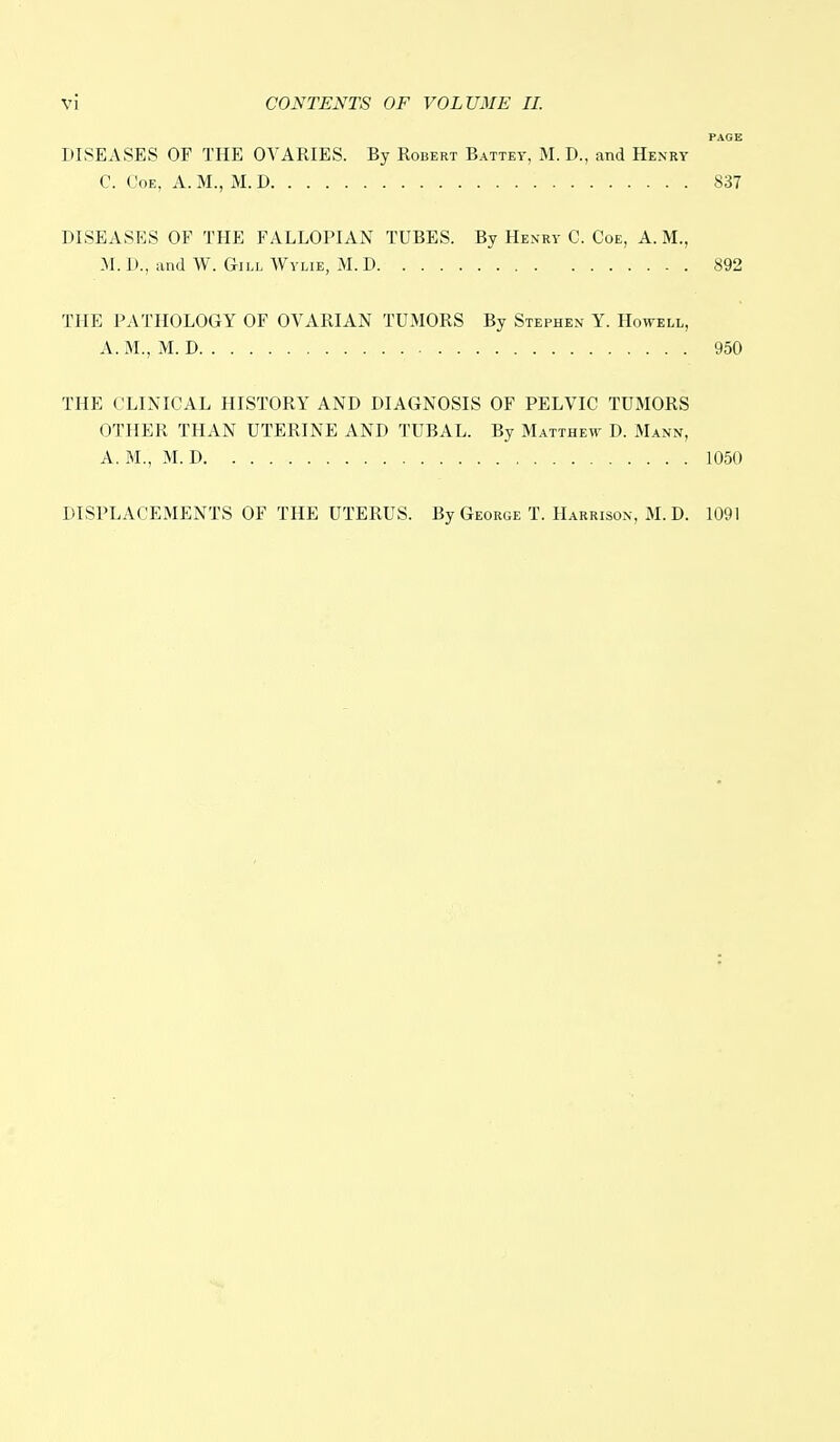 PAGE DISEASES OF THE OVARIES. By Robert Battey, M. D., and Henry C. Coe, A. M., M. D : 837 DISEASES OF THE FALLOPIAN TUBES. By Henry C. Coe, A. M., M. D., and W. Gill Wylie, M. D 892 THE PATHOLOGY OF OVARIAN TUMORS By Stephen Y. Howell, A. M., M. D 950 THE CLINICAL HISTORY AND DIAGNOSIS OF PELVIC TUMORS OTHER THAN UTERINE AND TUBAL. By Matthew D. Mann, A. M.', M. D 1050 DISPLACEMENTS OF THE UTERUS. By George T. Harrison, M. D. 1091
