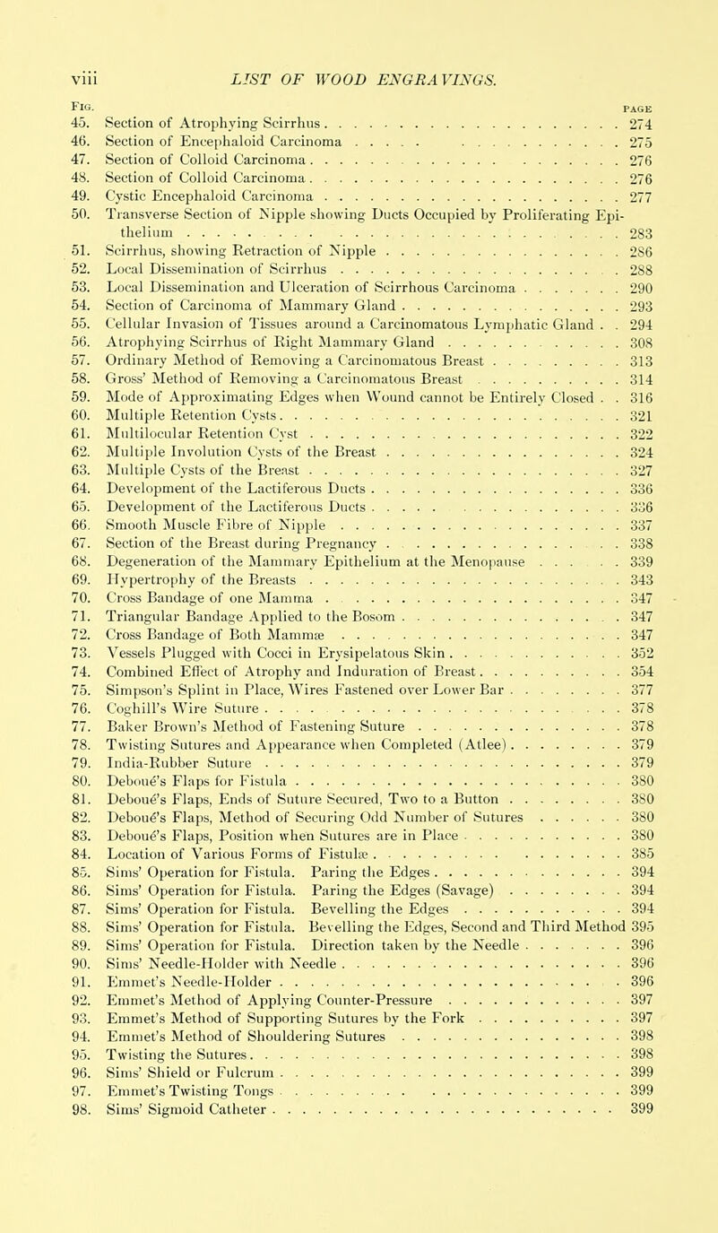 Fig. page 45. Section of Atrophying Scirrhus 274 46. Section of Encephaloid Carcinoma 275 47. Section of Colloid Carcinoma 276 48. Section of Colloid Carcinoma 276 49. Cystic Encephaloid Carcinoma 277 50. Transverse Section of Nipple showing Ducts Occupied by Proliferating Epi- thelium 283 51. Scirrhus, showing Retraction of Nipple 286 52. Local Dissemination of Scirrhus 288 53. Local Dissemination and Ulceration of Scirrhous Carcinoma 290 54. Section of Carcinoma of Mammary Gland 293 55. Cellular Invasion of Tissues around a Carcinomatous Lymphatic Gland . . 294 56. Atrophying Scirrhus of Right Mammary Gland 308 57. Ordinary Method of Removing a Carcinomatous Breast 313 58. Gross' Method of Removing a Carcinomatous Breast 314 59. Mode of Approximating Edges when Wound cannot be Entirely Closed . . 316 60. Multiple Retention Cysts 321 61. Multilocular Retention Cyst 322 62. Multiple Involution Cysts of the Breast 324 63. Multiple Cysts of the Breast 327 64. Development of the Lactiferous Duets 336 65. Development of the Lactiferous Ducts 336 66. Smooth Muscle Fibre of Nipple 337 67. Section of the Breast during Pregnancy 338 68. Degeneration of the Mammary Epithelium at the Menopause 339 69. Hypertrophy of the Breasts 343 70. Cross Bandage of one Mamma 347 71. Triangular Bandage Applied to the Bosom 347 72. Cross Bandage of Both Mammae 347 73. Vessels Plugged with Cocci in Erysipelatous Skin 352 74. Combined Effect of Atrophy and Induration of Breast 354 75. Simpson's Splint in Place, Wires Fastened over Lower Bar 377 76. Coghill's Wire Suture 378 77. Baker Brown's Method of Fastening Suture 378 78. Twisting Sutures and Appearance when Completed (Atlee) 379 79. India-Rubber Suture 379 80. Deboue's Flaps for Fistula 380 81. Debou6's Flaps, Ends of Suture Secured, Two to a Button 3S0 82. Deboue's Flaps, Method of Securing Odd Number of Sutures 380 83. Deboue's Flaps, Position when Sutures are in Place 380 84. Location of Various Forms of Fistula? 385 85. Sims' Operation for Fistula. Paring the Edges 394 86. Sims' Operation for Fistula. Paring the Edges (Savage) 394 87. Sims' Operation for Fistula. Bevelling the Edges 394 88. Sims' Operation for Fistula. Bevelling the Edges, Second and Third Method 395 89. Sims' Operation for Fistula. Direction taken by the Needle 396 90. Sims' Needle-Holder with Needle 396 91. Emmet's Needle-Holder .396 92. Emmet's Method of Applying Counter-Pressure 397 93. Emmet's Method of Supporting Sutures by the Fork 397 94. Emmet's Method of Shouldering Sutures 398 95. Twisting the Sutures 398 96. Sims' Shield or Fulcrum 399 97. Emmet's Twisting Tongs 399 98. Sims' Sigmoid Catheter 399