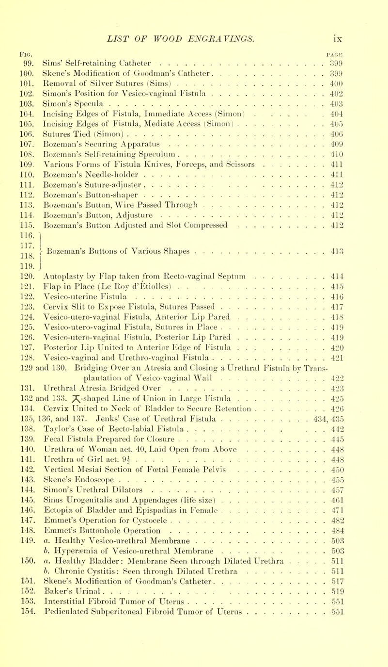 Fig. pack 99. Sims' Self-retaining Catheter 399 100. Skene's Modification of Goodman's Catheter 399 101. Removal of Silver Sutures (Sims) 400 102. Simon's Position for Vesicovaginal Fistula 402 103. Simon's Specula 403 104. Incising Edges of Fistula, Immediate Access (Simon) 404 105. Incising Edges of Fistula, Mediate Access (Simon ) 405 106. Sutures Tied (Simon) 40(J 107. Bozeman's Securing Apparatus .... 409 108. Bozeman's Self-retaining Speculum 410 109. Various Forms of Fistula Knives, Forceps, and Scissors 411 110. Bozeman's Needle-holder 411 111. Bozeman's Suture-adjuster 412 112. Bozeman's Button-shaper 412 113. Bozeman's Button, Wire Passed Through 412 114. Bozeman's Button, Adjusture 41L 115. Bozeman's Button Adjusted and Slot Compressed 412 116. j J10' |- Bozeman's Buttons of Various Shapes 413 llo. j 119. J 120. Autoplasty by Flap taken from Recto-vaginal Septum 414 121. Flap in Place (Le Roy d'Etiolles) 415 122. Vesico-uterine Fistula 416 123. Cervix Slit to Expose Fistula, Sutures Passed 417 124. Vesico-utero-vaginal Fistula, Anterior Lip Pared 418 125. Vesico-utero-vaginal Fistula, Sutures in Place 419 126. Vesico-utero-vaginal Fistula, Posterior Lip Pared 41! 127. Posterior Lip United to Anterior Edge of Fistula ... 421 128. Vesicovaginal and Urethro-vaginal Fistula 42! 129 and 130. Bridging Over an Atresia and Closing a Urethral Fistula by Trans- plantation of Vesico-vaginal Wall 42L 131. Urethral Atresia Bridged Over 423 132 and 133. ^-shaped Line of Union in Large Fistula 425 134. Cervix United to Neck of Bladder to Secure Retention 426 135, 136, and 137. Jenks' Case of Urethral Fistula 434, 435 138. Taylor's Case of Recto-labial Fistula ... 44° 139. Fecal Fistula Prepared for Closure 44o 140. Urethra of Woman aet. 40, Laid Open from Above 448 141. Urethra of Girl aet. U 448 142. Vertical Mesiai Section of Foetal Female Pelvis 450 143. Skene's Endoscope . . 45o 144. Simon's Urethral Dilators 45 145. Sinus Urogenitalis and Appendages (life size) 461 146. Ectopia of Bladder and Epispadias in Female 47 147. Emmet's Operation for Cvstocele 482 148. Emmet's Buttonhole Operation 484 149. a. Healthy Vesico-urethral Membrane 503 6. Hyperemia of Vesico-urethral Membrane 503 150. a. Healthy Bladder: Membrane Seen through Dilated Urethra 51 b. Chronic Cystitis: Seen through Dilated Urethra 51 151. Skene's Modification of Goodman's Catheter 517 152. Baker's Urinal 519 153. Interstitial Fibroid Tumor of Uterus 551 154. Pediculated Subperitoneal Fibroid Tumor of Uterus 551