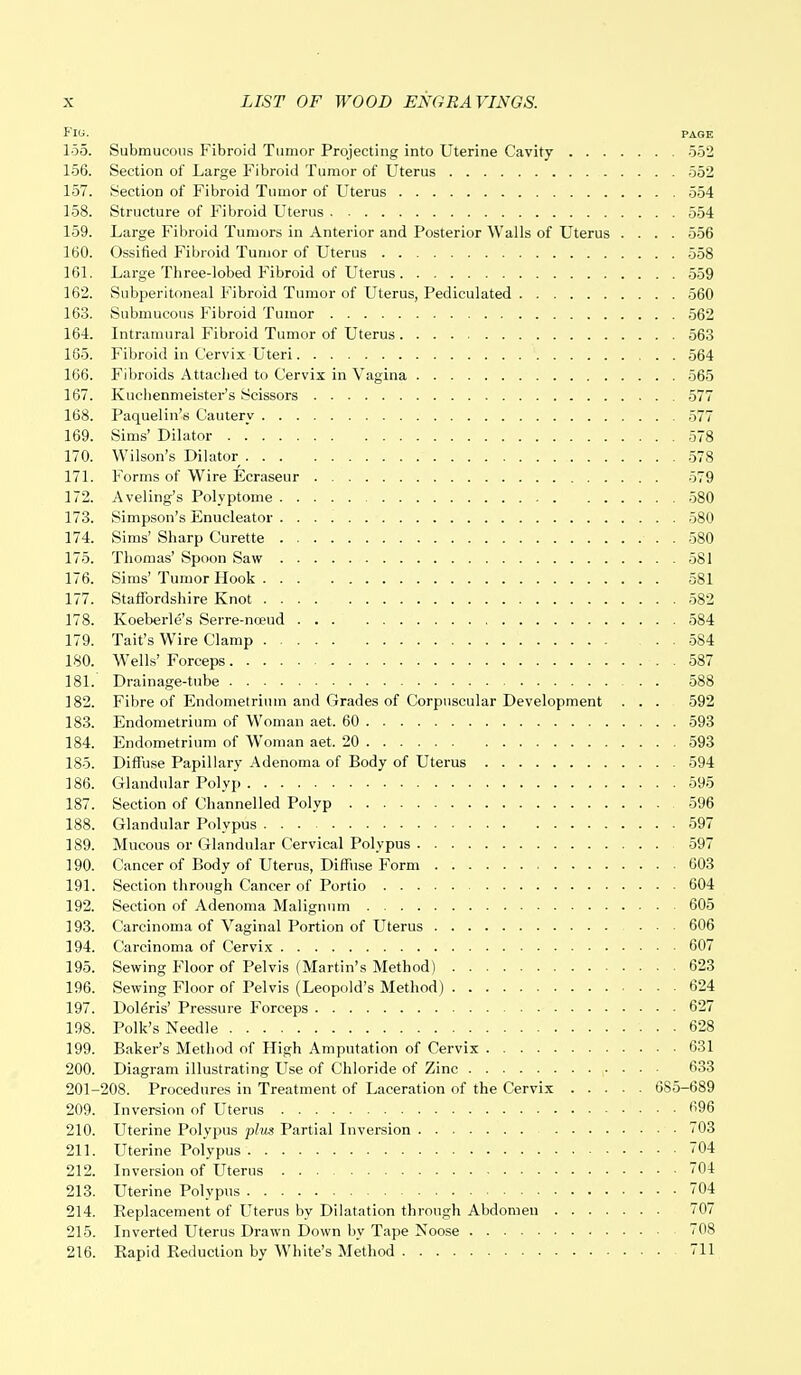 Fl(i. PAGE loo. Submucous Fibroid Tumor Projecting into Uterine Cavity 552 156. Section of Large Fibroid Tumor of Uterus 552 157. Section of Fibroid Tumor of Uterus 554 158. Structure of Fibroid Uterus 554 159. Large Fibroid Tumors in Anterior and Posterior Walls of Uterus .... 556 160. Ossified Fibroid Tumor of Uterus 558 161. Large Tbree-lobed Fibroid of Uterus 559 162. Subperitoneal Fibroid Tumor of Uterus, Pediculated 560 163. Submucous Fibroid Tumor 562 164. Intramural Fibroid Tumor of Uterus 563 165. Fibroid in Cervix Uteri 564 166. Fibroids Attached to Cervix in Vagina 565 167. Kucbenmeister's Scissors 577 168. Paquelin's Cautery 577 169. Sims' Dilator 578 170. Wilson's Dilator . . . 578 171. Forms of Wire Ecraseur 579 172. Aveling's Polyptome 580 173. Simpson's Enucleator 580 174. Sims' Sharp Curette 580 175. Thomas' Spoon Saw 581 176. Sims' Tumor Hook 581 177. Staffordshire Knot 582 178. Koeberle's Serre-noeud 584 179. Tait's Wire Clamp 584 180. Wells' Forceps ...... . . 587 181. Drainage-tube 588 182. Fibre of Endometrium and Grades of Corpuscular Development . . . 592 183. Endometrium of Woman aet. 60 593 184. Endometrium of Woman aet. 20 593 185. Diffuse Papillary Adenoma of Body of Uterus 594 186. Glandular Polyp 595 187. Section of Channelled Polyp 596 188. Glandular Polypus 597 189. Mucous or Glandular Cervical Polypus 597 190. Cancer of Body of Uterus, Diffuse Form 603 191. Section through Cancer of Portio 604 192. Section of Adenoma Malignum 605 193. Carcinoma of Vaginal Portion of Uterus 606 194. Carcinoma of Cervix 607 195. Sewing Floor of Pelvis (Martin's Method) 623 196. Sewing Floor of Pelvis (Leopold's Method) 624 197. Doleris' Pressure Forceps 627 198. Polk's Needle 628 199. Baker's Method of High Amputation of Cervix 631 200. Diagram illustrating Use of Chloride of Zinc 633 201-208. Procedures in Treatment of Laceration of the Cervix 685-689 209. Inversion of Uterus 696 210. Uterine Polypus plus Partial Inversion 703 211. Uterine Polypus 704 212. Inversion of Uterus 704 213. Uterine Polypus 704 214. Replacement of Uterus by Dilatation through Abdomen 707 215. Inverted Uterus Drawn Down by Tape Noose 708 216. Rapid Reduction by White's Method 711