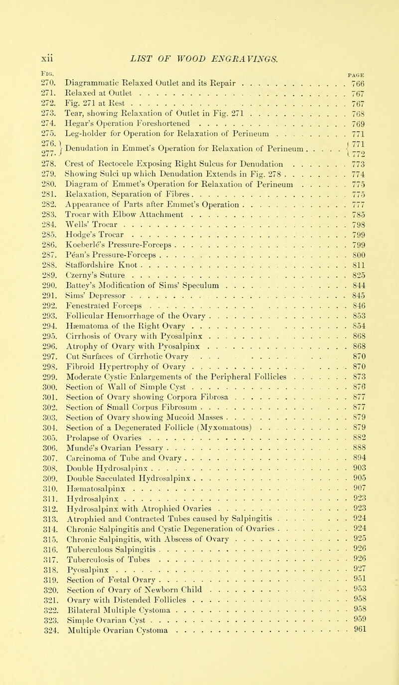Fig. page 270. Diagrammatic Relaxed Outlet and its Repair 766 271. Relaxed at Outlet 767 272. Fig. 271 at Rest 767 273. Tear, showing Relaxation of Outlet in Fig. 271 768 274. Hegar's Operation Foreshortened 769 275. Leg-holder for Operation for Relaxation of Perineum 771 2^y | Denudation in Emmet's Operation for Relaxation of Perineum -| 11* 278. Crest of Reetoeele Exposing Right Sulcus for Denudation 773 279. Showing Sulci up which Denudation Extends in Fig. 278 774 280. Diagram of Emmet's Operation for Relaxation of Perineum 775 281. Relaxation, Separation of Fibres 775 282. Appearance of Parts after Emmet's Operation 777 283. Trocar with Elbow Attachment 785 284. Wells' Trocar 798 285. Hodge's Trocar . . ' ' 799 286. Koeberle's Pressure-Forceps 799 287. Pean's Pressure-Forceps 800 288. Staffordshire Knot 811 289. Czerny's Suture , 825 290. Battey's Modification of Sims' Speculum 844 291. Sims' Depressor 845 292. Fenestrated Forceps 846 293. Follicular Hemorrhage of the Ovary 853 294. Haematoma of the Right Ovary S54 295. Cirrhosis of Ovary with Pyosalpinx 868 296. Atrophy of Ovary with Pyosalpinx 868 297. Cut Surfaces of Cirrhotic Ovary 870 298. Fibroid Hypertrophy of Ovary 870 299. Moderate Cystic Enlargements of the Peripheral Follicles S73 300. Section of Wall of Simple Cyst 876 301. Section of Ovary showing Corpora Fibrosa 877 302. Section of Small Corpus Fibrosum . ... 877 303. Section of Ovary showing Mucoid Masses 879 304. Section of a Degenerated Follicle (Myxomatous) . 879 305. Prolapse of Ovaries 882 306. Munde's Ovarian Pessary 888 307. Carcinoma of Tube and Ovary 894 308. Double Hydrosalpinx 903 309. Double Sacculated Hydrosalpinx 905 310. Hajmatosalpinx 907 311. Hydrosalpinx 923 312. Hydrosalpinx with Atrophied Ovaries 923 313. Atrophied and Contracted Tubes caused by Salpingitis 924 314. Chronic Salpingitis and Cystic Degeneration of Ovaries 924 315. Chronic Salpingitis, with Abscess of Ovary 925 316. Tuberculous Salpingitis 926 317. Tuberculosis of Tubes 926 318. Pyosalpinx 927 319. Section of Foetal Ovary 951 320. Section of Ovary of Newborn Child 953 321. Ovary with Distended Follicles 958 322. Bilateral Multiple Cystoma 958 323. Simple Ovarian Cyst 959 324. Multiple Ovarian Cystoma 961