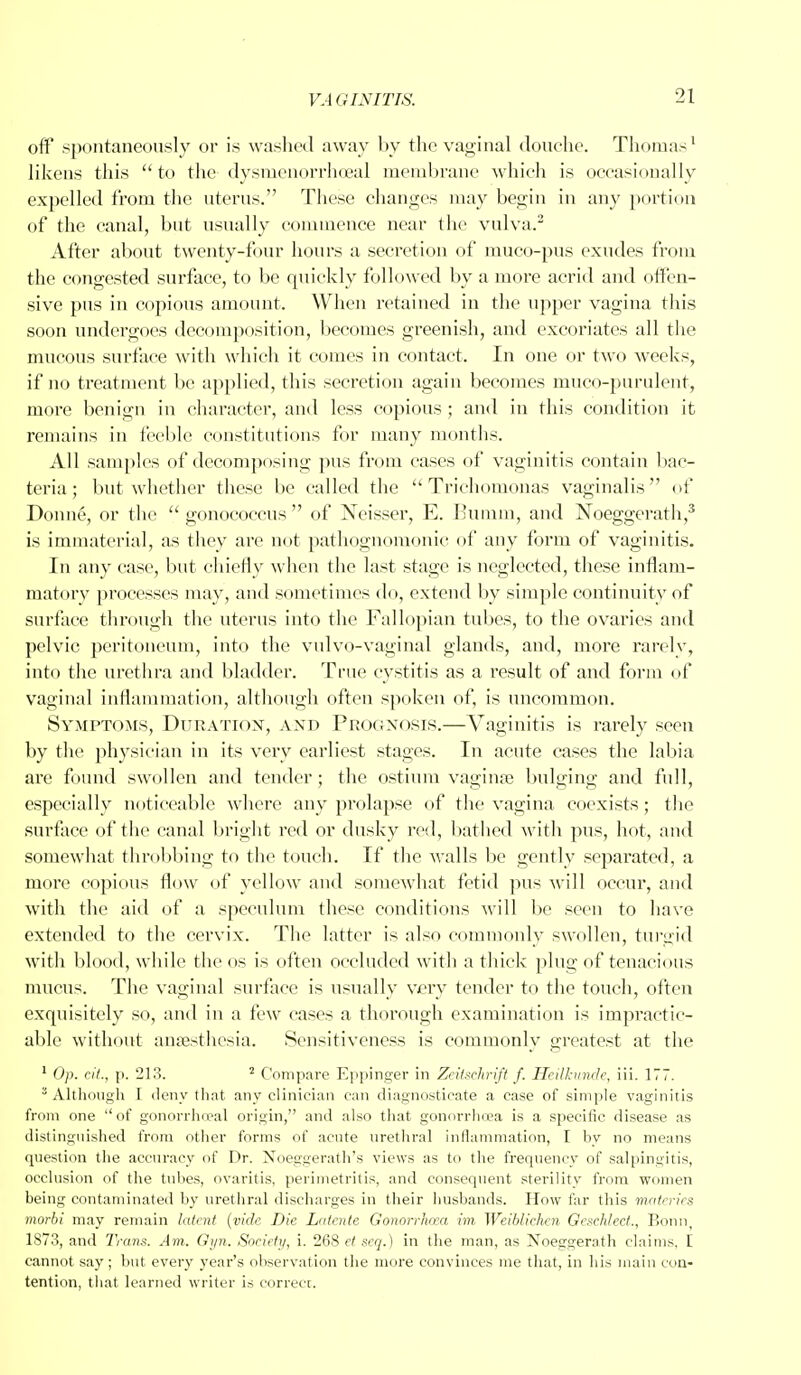 off spontaneously or is washed away by the vaginal douche. Thomas1 likens this to the dysmenorrhoeal membrane which is occasionally expelled from the uterus. These changes may begin in any portion of the canal, but usually commence near the vulva.3 After about twenty-four hours a secretion of muco-pus exudes from the congested surface, to be quickly followed by a more acrid and offen- sive pus in copious amount. When retained in the upper vagina this soon undergoes decomposition, becomes greenish, and excoriates all the mucous surface with which it comes in contact. In one or two weeks, if no treatment be applied, this secretion again becomes muco-purulent, more benign in character, and less copious ; and in this condition it remains in feeble constitutions for many months. All samples of decomposing pus from cases of vaginitis contain bac- teria; but whether these be called the Trichomonas vaginalis of Donn6, or the gonococcus of Neisser, E. Eumm, and Noeggerath,3 is immaterial, as they are not pathognomonic of any form of vaginitis. In any case, but chiefly when the last stage is neglected, these inflam- matory processes may, and sometimes do, extend by simple continuity of surface through the uterus into the Fallopian tubes, to the ovaries and pelvic peritoneum, into the vulvo-vaginal glands, and, more rarely, into the urethra and bladder. True cystitis as a result of and form of vaginal inflammation, although often spoken of, is uncommon. Symptoms, Duration, and Prognosis.—Vaginitis is rarely seen by the physician in its very earliest stages. In acute cases the labia are found swollen and tender; the ostium vagina; bulging and full, especially noticeable where any prolapse of the vagina coexists; the surface of the canal bright red or dusky rod, bathed with pus, hot, and somewhat throbbing to the touch. If the walls be gently separated, a more copious flow of yellow and somewhat fetid pus will occur, and with the aid of a speculum these conditions will be seen to have extended to the cervix. The latter is also commonly swollen, turgid with blood, while the os is often occluded with a thick plug of tenacious mucus. The vaginal surface is usually very tender to the touch, often exquisitely so, and in a few cases a thorough examination is impractic- able without anaesthesia. Sensitiveness is commonly greatest at the 1 Op. cU., p. 213. 2 Compare Eppinger in ZeUsehrift f. Heilkunde, iii. 177. 8 Although I deny that any clinician can diagnosticate a case of simple vaginitis from one of gonorrhoea! origin, and also that gonorrhoea is a specific disease as distinguished from other forms of acute urethral inflammation, I by no means question the accuracy of Dr. Noeggerath's views as to the frequency of salpingitis, occlusion of the tubes, ovaritis, perimetritis, and consequent sterility from women being contaminated by urethral discharges in their husbands. How far this materies morbi may remain latent (vide Die Latente Gonorrhaxi im Weiblichcn Gezehlect., Bonn, 1873, and Trans. Am. Gyn. Society, i. 268 ct seq.) in the man, as Noeggerath claims, I cannot say ; but every year's observation the more convinces me that, in his main con- tention, that learned writer is correcr.