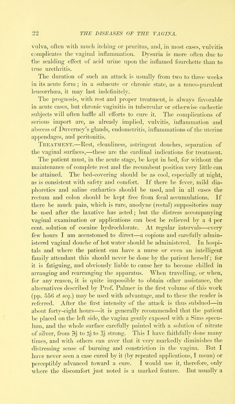 vulva, often with much itching or pruritus, and, in most cases, vulvitis complicates the vaginal inflammation. Dysuria is more often due to the scalding effect of acid urine upon the inflamed fourchette than to true urethritis. The duration of such an attack is usually from two to three weeks in its acute form; in a subacute or chronic state, as a muco-purulent leucorrhcea, it may last indefinitely. The prognosis, with rest and proper treatment, is always favorable in acute cases, but chronic vaginitis in tubercular or otherwise cachectic subjects will often baffle all efforts to cure it. The complications of serious import are, as already implied, vulvitis, inflammation and abscess of Duverney's glands, endometritis, inflammations of the uterine appendages, and peritonitis. Treatment.—Rest, cleanliness, astringent douches, separation of the vaginal surfaces,—these are the cardinal indications for treatment. The patient must, in the acute stage, be kept in bed, for without the maintenance of complete rest and the recumbent position very little can be attained. The bed-covering should be as cool, especially at night, as is consistent with safety and comfort. If there be fever, mild dia- phoretics and saline cathartics should be used, and in all cases the rectum and colon should be kept free from fecal accumulations. If there be much pain, which is rare, anodyne (rectal) suppositories may be used after the laxative has acted; but the distress accompanying vaginal examination or applications can best be relieved by a 4 per cent, solution of cocaine hydrochlorate. At regular intervals—every few hours I am accustomed to direct—a copious and carefully admin- istered vaginal douche of hot water should be administered. In hospi- tals and Avhere the patient can have a nurse or even an intelligent family attendant this should never be done by the patient herself; for it is fatiguing, and obviously liable to cause her to become chilled in arranging and rearranging the apparatus. When travelling, or when, for any reason, it is quite impossible to obtain other assistance, the alternatives described by Prof. Palmer in the first volume of this work (pp. 556 et seq.) may be used with advantage, and to these the reader is referred. After the first intensity of the attack is thus subdued—in about forty-eight hours—it is generally recommended that the patient be j)laced on the left side, the vagina gently exposed with a Sims specu- lum, and the whole surface carefully painted with a solution of nitrate of silver, from 9j to 3j to sj strong. This I have faithfully done many times, and with others can aver that it very markedly diminishes the distressing' sense of burning; and constriction in the vagina. But I have never seen a case cured by it (by repeated applications, I mean) or perceptibly advanced toward a cure. I would use it, therefore, only where the discomfort just noted is a marked feature. But usually a