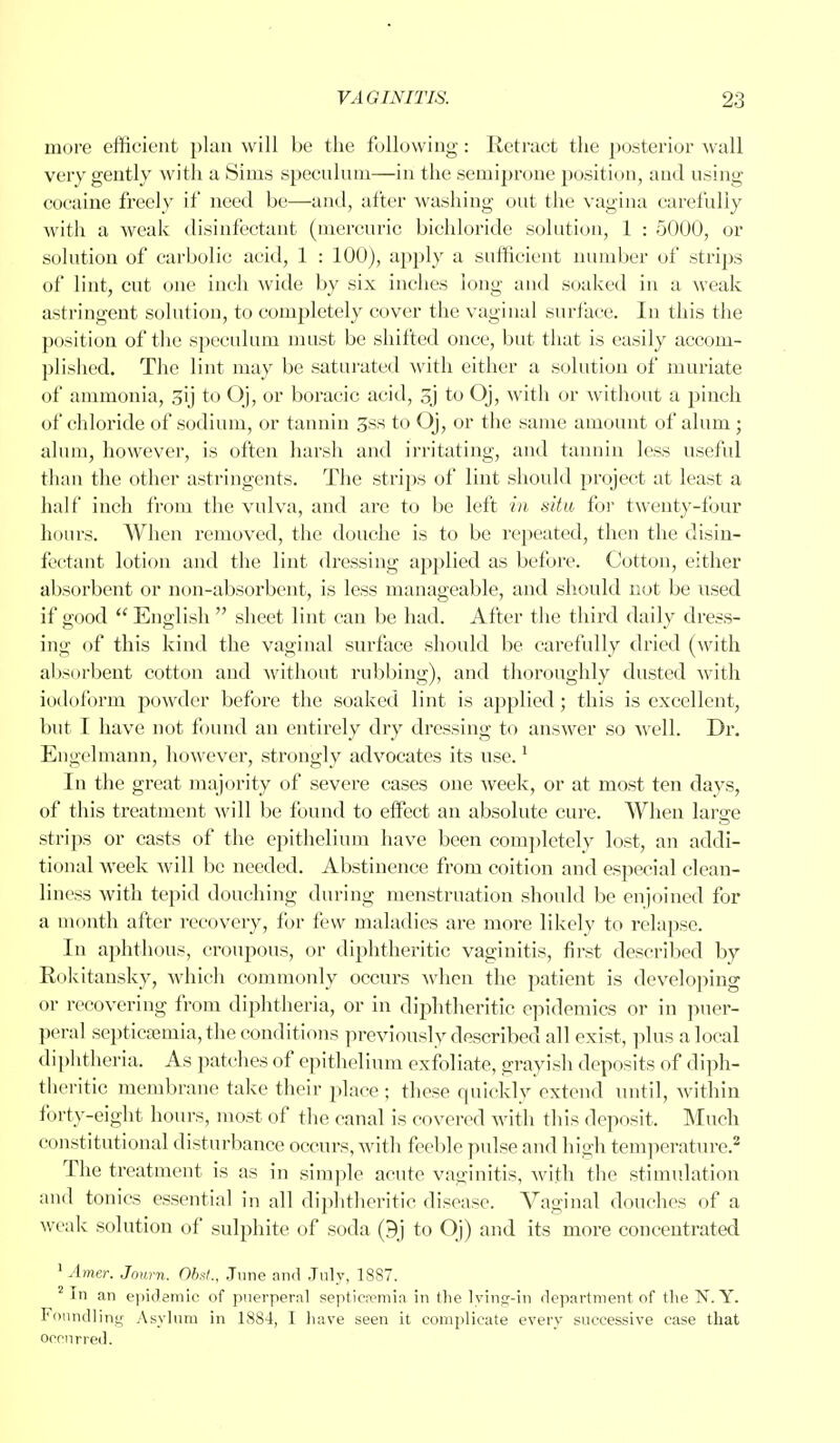 more efficient plan will be the following: Retract the posterior wall very gently with a Sims speculum—in the semiprone position, and using cocaine freely if need be—and, after washing out the vagina carefully with a weak disinfectant (mercuric bichloride solution, 1 : 5000, or solution of carbolic acid, 1 : 100), apply a sufficient number of strips of lint, cut one inch wide by six inches long and soaked in a weak astringent solution, to completely cover the vaginal surface. In this the position of the speculum must be shifted once, but that is easily accom- plished. The lint may be saturated with either a solution of muriate of ammonia, o\j to Oj, or boracic acid, gj to Oj, with or without a pinch of chloride of sodium, or tannin 3ss to Oj, or the same amount of alum ; alum, however, is often harsh and irritating, and tannin less useful than the other astringents. The strips of lint should project at least a half inch from the vulva, and are to be left in situ for twenty-four hours. When removed, the douche is to be repeated, then the disin- fectant lotion and the lint dressing applied as before. Cotton, either absorbent or non-absorbent, is less manageable, and should not be used if good  English  sheet lint can be had. After the third daily dress- ing of this kind the vaginal surface should be carefully dried (with absorbent cotton and without rubbing), and thoroughly dusted with iodoform powder before the soaked lint is applied ; this is excellent, but I have not found an entirely dry dressing to answer so well. Dr. Engelmann, however, strongly advocates its use.1 In the great majority of severe cases one week, or at most ten days, of this treatment will be found to effect an absolute cure. When large strips or casts of the epithelium have been completely lost, an addi- tional week will be needed. Abstinence from coition and especial clean- liness with tepid douching during menstruation should be enjoined for a month after recovery, for few maladies are more likely to relapse. In aphthous, croupous, or diphtheritic vaginitis, first described by Rokitansky, which commonly occurs when the patient is developing or recovering from diphtheria, or in diphtheritic epidemics or in puer- peral septicfeniia, the conditions previously described all exist, plus a local diphtheria. As patches of epithelium exfoliate, grayish deposits of diph- theritic membrane take their place ; these quickly extend until, within forty-eight hours, most of the canal is covered with this deposit, Much constitutional disturbance occurs, with feeble pulse and high temperature.2 The treatment is as in simple acute vaginitis, with the stimulation and tonics essential in all diphtheritic disease. Vaginal douches of a weak solution of sulphite of soda (9j to Oj) and its more concentrated 1 Amer. Journ. Obst., June and July, 1887. 2 In an epidemic of puerperal septicaemia in the lying-in department of the N. Y. Foundling Asylum in 1884, I have seen it complicate every successive case that occurred.